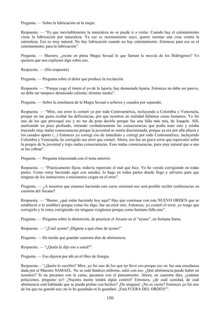 150
Pregunta. — Sobre la lubricación en la mujer.
Respuesta. — ―Es que inevitablemente la naturaleza no se puede ir a violar. Cuando hay el calentamiento
viene la lubricación por naturaleza. Ya ese es razonamiento suyo, querer razonar una cosa contra la
naturaleza. Eso es muy natural. No hay lubricación cuando no hay calentamiento. Entonces para eso es el
calentamiento, para la lubricación‖.
Pregunta. — Maestro, ¿existe en plena Magia Sexual lo que llaman la mezcla de los Hidrógenos? Yo
quisiera que nos explicara algo sobre eso.
Respuesta. — (Sin respuesta)
Pregunta. — Pregunta sobre el dolor que produce la excitación.
Respuesta. — ―Porque coge el timón el yo de la lujuria, hay demasiada lujuria. Entonces no debe ser pasivo,
no debe ser tampoco demasiado caliente; término medio‖.
Pregunta. — Sobre la enseñanza de la Magia Sexual a solteros y casados por separado.
Respuesta. — ―Mire, ese error lo cometí yo por todo Centroamérica, incluyendo a Colombia y Venezuela,
porque no me gusta ocultar las deficiencias, por que nosotros en realidad fallamos como humanos. Yo fui
uno de los que provoqué eso y no me da pena decirlo porque fue una falla más mía, de Joaquín. Allí,
analizando un poco profundo, mirando verdaderamente las consecuencias que podía traer esto y estaba
trayendo muy malas consecuencias porque la juventud se sentía discriminada, porque ya era por allá afuera y
los casados aparte (...) Entonces yo corregí eso de inmediato y corregí por todo Centroamérica, incluyendo
Colombia y Venezuela, he corregido ese error que cometí. Ahora, eso fue un grave error que repercutió sobre
la psiquis de la juventud y trajo malas consecuencias. Esas malas consecuencias, pues muy natural que a uno
se las cobran‖.
Pregunta. — Pregunta relacionada con el tema anterior.
Respuesta. — ―Prácticamente fíjese, todavía repercute el mal que hice. Yo he venido corrigiendo en todas
partes. Como estoy haciendo aquí con ustedes, lo hago en todas partes donde llego y advierto para que
ninguno de los instructores o misioneros caigan en el error‖.
Pregunta. — ¿A nosotros que estamos haciendo este curso misional nos será posible recibir conferencias en
cuestión del Arcano?
Respuesta. — ―Bueno, ¿qué están haciendo hoy aquí? Hay que continuar con este NUEVO ORDEN que se
estableció o lo establecí porque como les digo, fue un error mío. Entonces, yo cometí el error, yo tengo que
corregirlo y lo estoy corrigiendo sin ninguna vergüenza porque como humano falla uno‖.
Pregunta. — Pregunta sobre la abstención, de practicar el Arcano en el ―ayuno‖, en Semana Santa.
Respuesta. — ―¿Cuál ayuno? ¡Dígame a qué clase de ayuno!‖
Pregunta. — He tenido que guardar cuarenta días de abstinencia.
Respuesta. — ―¿Quién le dijo eso a usted?‖.
Pregunta. — Eso dijeron por ahí en el libro de liturgia.
Respuesta— ―¿Quién lo escribió? Mire, yo fui uno de los que no llevé eso porque eso no fue una enseñanza
dada por el Maestro SAMAEL. No se cuál fanático enfermo, salió con eso. ¿Qué abstinencia puede haber en
nosotros? Si no pecamos con la carne, pecamos con el pensamiento. Ahora, en cuarenta días, ¿cuántas
poluciones, pregunto yo? ¿Nuestra mente tendrá algún control? Entonces, ¿de cuál castidad, de cuál
abstinencia está hablando que se pueda probar con hechos? ¡De ninguna! ¿No es cierto? Entonces yo fui uno
de los que no guardó eso; no lo he guardado ni lo guardaré. ¡Está FUERA DEL ORDEN!‖.
 