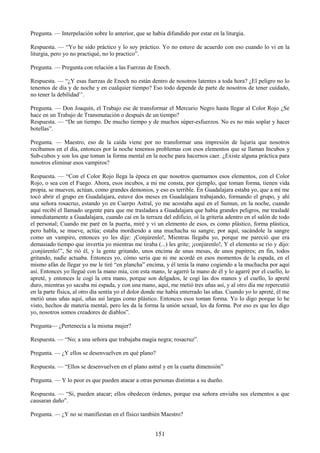 151
Pregunta. — Interpelación sobre lo anterior, que se había difundido por estar en la liturgia.
Respuesta. — ―Yo he sido práctico y lo soy práctico. Yo no estuve de acuerdo con eso cuando lo vi en la
liturgia, pero yo no practiqué, no lo practico‖.
Pregunta. — Pregunta con relación a las Fuerzas de Enoch.
Respuesta. — ―¿Y esas fuerzas de Enoch no están dentro de nosotros latentes a toda hora? ¿El peligro no lo
tenemos de día y de noche y en cualquier tiempo? Eso todo depende de parte de nosotros de tener cuidado,
no tener la debilidad‘‘.
Pregunta. — Don Joaquín, el Trabajo ese de transformar el Mercurio Negro hasta llegar al Color Rojo ¿Se
hace en un Trabajo de Transmutación o después de un tiempo?
Respuesta. — ―De un tiempo. De mucho tiempo y de muchos súper-esfuerzos. No es no más soplar y hacer
botellas‖.
Pregunta. — Maestro, eso de la caída viene por no transformar una impresión de lujuria que nosotros
recibamos en el día, entonces por la noche tenemos problemas con esos elementos que se llaman Incubos y
Sub-cubos y son los que toman la forma mental en la noche para hacernos caer. ¿Existe alguna práctica para
nosotros eliminar esos vampiros?
Respuesta. — ―Con el Color Rojo llega la época en que nosotros quemamos esos elementos, con el Color
Rojo, o sea con el Fuego. Ahora, esos incubos, a mi me consta, por ejemplo, que toman forma, tienen vida
propia, se mueven, actúan, como grandes demonios, y eso es terrible. En Guadalajara estaba yo, que a mí me
tocó abrir el grupo en Guadalajara, estuve dos meses en Guadalajara trabajando, formando el grupo, y ahí
una señora rosacruz, estando yo en Cuerpo Astral, yo me acostaba aquí en el Sumun, en la noche, cuando
aquí recibí el llamado urgente para que me trasladara a Guadalajara que había grandes peligros, me trasladé
inmediatamente a Guadalajara, cuando caí en la terraza del edificio, oí la gritería adentro en el salón de todo
el personal; Cuando me paré en la puerta, miré y vi un elemento de esos, es como plástico, forma plástica,
pero habla, se mueve, actúa; estaba mordiendo a una muchacha su sangre, por aquí, sacándole la sangre
como un vampiro, entonces yo les dije: ¡Conjúrenlo!, Mientras llegaba yo, porque me pareció que era
demasiado tiempo que invertía yo mientras me tiraba (...) les grite; ¡conjúrenlo!, Y el elemento se río y dijo:
¡conjúrenlo!‖, Se rió él, y la gente gritando, unos encima de unas mesas, de unos pupitres; en fin, todos
gritando, nadie actuaba. Entonces yo, cómo seria que ni me acordé en esos momentos de la espada, en el
mismo afán de llegar yo me le tiré ―en plancha‖ encima, y él tenía la mano cogiendo a la muchacha por aquí
así. Entonces yo llegué con la mano mía, con esta mano, le agarró la mano de él y lo agarré por el cuello, lo
apreté, y entonces le cogí la otra mano, porque son delgados, le cogí las dos manos y el cuello, lo apreté
duro, mientras yo sacaba mi espada, y con una mano, aquí, me metió tres uñas así, y al otro día me repercutió
en la parte física, al otro día sentía yo el dolor donde me había enterrado las uñas. Cuando yo lo apreté, él me
metió unas uñas aquí, uñas así largas como plástico. Entonces esos toman forma. Yo lo digo porque lo he
visto, hechos de materia mental, pero les da la forma la unión sexual, les da forma. Por eso es que les digo
yo, nosotros somos creadores de diablos‖.
Pregunta— ¿Pertenecía a la misma mujer?
Respuesta. — ―No; a una señora que trabajaba magia negra; rosacruz‖.
Pregunta. — ¿Y ellos se desenvuelven en qué plano?
Respuesta. — ―Ellos se desenvuelven en el plano astral y en la cuarta dimensión‖
Pregunta. — Y lo peor es que pueden atacar a otras personas distintas a su dueño.
Respuesta. — ―Si, pueden atacar; ellos obedecen órdenes, porque esa señora enviaba sus elementos a que
causaran daño‖.
Pregunta. — ¿Y no se manifiestan en el físico también Maestro?
 
