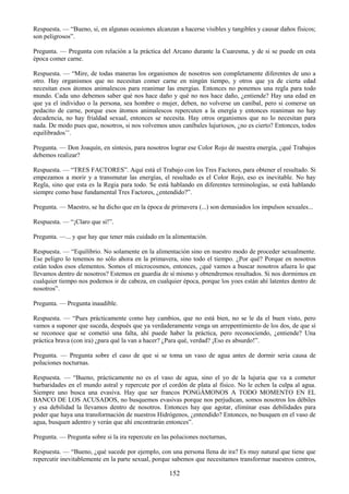 152
Respuesta. — ―Bueno, si, en algunas ocasiones alcanzan a hacerse visibles y tangibles y causar daños físicos;
son peligrosos‖.
Pregunta. — Pregunta con relación a la práctica del Arcano durante la Cuaresma, y de si se puede en esta
época comer carne.
Respuesta. — ―Mire, de todas maneras los organismos de nosotros son completamente diferentes de uno a
otro. Hay organismos que no necesitan comer carne en ningún tiempo, y otros que ya de cierta edad
necesitan esos átomos animalescos para reanimar las energías. Entonces no ponemos una regla para todo
mundo. Cada uno debemos saber qué nos hace daño y qué no nos hace daño, ¿entiende? Hay una edad en
que ya el individuo o la persona, sea hombre o mujer, deben, no volverse un caníbal, pero si comerse un
pedacito de carne, porque esos átomos animalescos repercuten a la energía y entonces reaniman no hay
decadencia, no hay frialdad sexual, entonces se necesita. Hay otros organismos que no lo necesitan para
nada. De modo pues que, nosotros, si nos volvemos unos caníbales lujuriosos, ¿no es cierto? Entonces, todos
equilibrados‘‘.
Pregunta. — Don Joaquín, en síntesis, para nosotros lograr ese Color Rojo de nuestra energía, ¿qué Trabajos
debemos realizar?
Respuesta. — ―TRES FACTORES‖. Aquí está el Trabajo con los Tres Factores, para obtener el resultado. Si
empezamos a morir y a transmutar las energías, el resultado es el Color Rojo, eso es inevitable. No hay
Regla, sino que esta es la Regia para todo. Se está hablando en diferentes terminologías, se está hablando
siempre como base fundamental Tres Factores, ¿entendido?‖.
Pregunta. — Maestro, se ha dicho que en la época de primavera (...) son demasiados los impulsos sexuales...
Respuesta. — ―¡Claro que sí!‖.
Pregunta. —... y que hay que tener más cuidado en la alimentación.
Respuesta. — ―Equilibrio. No solamente en la alimentación sino en nuestro modo de proceder sexualmente.
Ese peligro lo tenemos no sólo ahora en la primavera, sino todo el tiempo. ¿Por qué? Porque en nosotros
están todos esos elementos. Somos el microcosmos, entonces, ¿qué vamos a buscar nosotros afuera lo que
llevamos dentro de nosotros? Estemos en guardia de sí mismo y obtendremos resultados. Si nos dormimos en
cualquier tiempo nos podemos ir de cabeza, en cualquier época, porque los yoes están ahí latentes dentro de
nosotros‖.
Pregunta. — Pregunta inaudible.
Respuesta. — ―Pues prácticamente como hay cambios, que no está bien, no se le da el buen visto, pero
vamos a suponer que suceda, después que ya verdaderamente venga un arrepentimiento de los dos, de que sí
se reconoce que se cometió una falta, ahí puede haber la práctica, pero reconociendo, ¿entiende? Una
práctica brava (con ira) ¿para qué la van a hacer? ¿Para qué, verdad? ¡Eso es absurdo!‖.
Pregunta. — Pregunta sobre el caso de que si se toma un vaso de agua antes de dormir seria causa de
poluciones nocturnas.
Respuesta. — ―Bueno, prácticamente no es el vaso de agua, sino el yo de la lujuria que va a cometer
barbaridades en el mundo astral y repercute por el cordón de plata al físico. No le echen la culpa al agua.
Siempre uno busca una evasiva. Hay que ser francos PONGÁMONOS A TODO MOMENTO EN EL
BANCO DE LOS ACUSADOS, no busquemos evasivas porque nos perjudican, somos nosotros los débiles
y esa debilidad la llevamos dentro de nosotros. Entonces hay que agotar, eliminar esas debilidades para
poder que haya una transformación de nuestros Hidrógenos, ¿entendido? Entonces, no busquen en el vaso de
agua, busquen adentro y verán que ahí encontrarán entonces‖.
Pregunta. — Pregunta sobre si la ira repercute en las poluciones nocturnas,
Respuesta. — ―Bueno, ¿qué sucede por ejemplo, con una persona llena de ira? Es muy natural que tiene que
repercutir inevitablemente en la parte sexual, porque sabemos que necesitamos transformar nuestros centros,
 