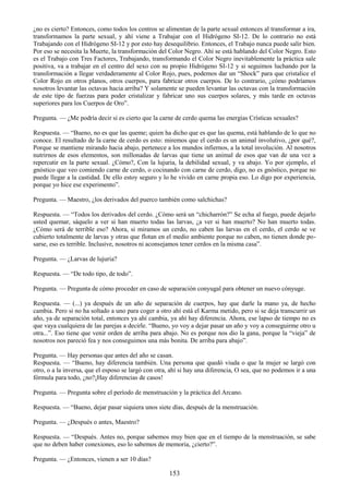 153
¿no es cierto? Entonces, como todos los centros se alimentan de la parte sexual entonces al transformar a ira,
transformamos la parte sexual, y ahí viene a Trabajar con el Hidrógeno SI-12. De lo contrario no está
Trabajando con el Hidrógeno SI-12 y por esto hay desequilibrio. Entonces, el Trabajo nunca puede salir bien.
Por eso se necesita la Muerte, la transformación del Color Negro. Ahí se está hablando del Color Negro. Esto
es el Trabajo con Tres Factores, Trabajando, transformando el Color Negro inevitablemente la práctica sale
positiva, va a trabajar en el centro del sexo con su propio Hidrógeno SI-12 y si seguimos luchando por la
transformación a llegar verdaderamente al Color Rojo, pues, podemos dar un ―Shock‖ para que cristalice el
Color Rojo en otros planos, otros cuerpos, para fabricar otros cuerpos. De lo contrario, ¿cómo podríamos
nosotros levantar las octavas hacia arriba? Y solamente se pueden levantar las octavas con la transformación
de este tipo de fuerzas para poder cristalizar y fabricar uno sus cuerpos solares, y más tarde en octavas
superiores para los Cuerpos de Oro‖.
Pregunta. — ¿Me podría decir si es cierto que la carne de cerdo quema las energías Crísticas sexuales?
Respuesta. — ―Bueno, no es que las queme; quien ha dicho que es que las quema, está hablando de lo que no
conoce. El resultado de la carne de cerdo es esto: miremos que el cerdo es un animal involutivo, ¿por qué?,
Porque se mantiene mirando hacia abajo, pertenece a los mundos infiernos, a la total involución. Al nosotros
nutrirnos de esos elementos, son millonadas de larvas que tiene un animal de esos que van de una vez a
repercutir en la parte sexual. ¿Cómo?, Con la lujuria, la debilidad sexual, y va abajo. Yo por ejemplo, el
gnóstico que veo comiendo carne de cerdo, o cocinando con carne de cerdo, digo, no es gnóstico, porque no
puede llegar a la castidad. De ello estoy seguro y lo he vivido en carne propia eso. Lo digo por experiencia,
porque yo hice ese experimento‖.
Pregunta. — Maestro, ¿los derivados del puerco también como salchichas?
Respuesta. — ―Todos los derivados del cerdo. ¿Cómo será un ―chicharrón?‖ Se echa al fuego, puede dejarlo
usted quemar, sáquelo a ver si han muerto todas las larvas, ¿a ver si han muerto? No han muerto todas.
¿Cómo será de terrible eso? Ahora, si miramos un cerdo, no caben las larvas en el cerdo, el cerdo se ve
cubierto totalmente de larvas y otras que flotan en el medio ambiente porque no caben, no tienen donde po-
sarse, eso es terrible. Inclusive, nosotros ni aconsejamos tener cerdos en la misma casa‖.
Pregunta. — ¿Larvas de lujuria?
Respuesta. — ―De todo tipo, de todo‖.
Pregunta. — Pregunta de cómo proceder en caso de separación conyugal para obtener un nuevo cónyuge.
Respuesta. — (...) ya después de un año de separación de cuerpos, hay que darle la mano ya, de hecho
cambia. Pero si no ha soltado a uno para coger a otro ahí está el Karma metido, pero si se deja transcurrir un
año, ya de separación total, entonces ya ahí cambia, ya ahí hay diferencia. Ahora, ese lapso de tiempo no es
que vaya cualquiera de las parejas a decirle. ―Bueno, yo voy a dejar pasar un año y voy a conseguirme otro u
otra...‖. Eso tiene que venir orden de arriba para abajo. No es porque nos dio la gana, porque la ―vieja‖ de
nosotros nos pareció fea y nos conseguimos una más bonita. De arriba para abajo‖.
Pregunta. — Hay personas que antes del año se casan.
Respuesta. — ―Bueno, hay diferencia también. Una persona que quedó viuda o que la mujer se largó con
otro, o a la inversa, que el esposo se largó con otra, ahí si hay una diferencia, O sea, que no podemos ir a una
fórmula para todo, ¿no?¡Hay diferencias de casos!
Pregunta. — Pregunta sobre el período de menstruación y la práctica del Arcano.
Respuesta. — ―Bueno, dejar pasar siquiera unos siete días, después de la menstruación.
Pregunta. — ¿Después o antes, Maestro?
Respuesta. — ―Después. Antes no, porque sabemos muy bien que en el tiempo de la menstruación, se sabe
que no deben haber conexiones, eso lo sabemos de memoria, ¿cierto?‖.
Pregunta. — ¿Entonces, vienen a ser 10 días?
 