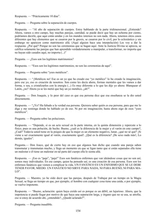 154
Respuesta. — ―Prácticamente 10 días‖.
Pregunta. — Pregunta sobre la separación de cuerpos.
Respuesta. — ―Al año de separación de cuerpos. Estoy hablando de la parte tridimensional. ¿Entiende?
Ahora, vamos a otro campo, hay muchas parejas, cantidad, se puede decir que hay un ochenta por ciento,
podríamos decirle, que aquí están unidas y en los mundos internos no son nada. Ahora, tenemos otros casos
diferentes que hay elementos que se casaron por la gnosis, se casaron por lo civil, por lo eclesiástico y sin
embargo no aparecen como matrimonio allá. (Aquí alguien hace una interpelación) Les voy a dar la
respuesta: ¿Por qué? Porque no son las ceremonias que se hagan aquí. Ante la Justicia Divina se aprecia, se
califica solamente las parejas que han aprendido verdaderamente a manipular, a transformar, no importa que
no hayan sido casados aquí, no importa (...)‖
Pregunta. — ¿Esos son los legítimos matrimonios?
Respuesta. — ―Esos son los legítimos matrimonios; no son las ceremonias de aquí‖.
Pregunta. — Pregunta sobre ―yoes metálicos‖.
Respuesta. — ―¡Metálicos no! Ese es un yo que ha creado ese ―yo metálico‖ lo ha creado la imaginación,
pero ese yo, eso es creación de nosotros. Son como les decía ahora, formas mentales que les vamos a dar
forma, o sea, a cristalizarlos con la energía (...) Es muy diferente a lo que les dije yo ahora: Blanquear el
Latón, ¿no? Ahora ya se les metió que hay un yo metálico, ¿ah?‖.
Pregunta. — Don Joaquín, y lo peor del caso es que esa persona dice que esa enseñanza se la dio usted
directamente.
Respuesta. — ―¿Yo? Ha faltado a la verdad esa persona. Quisiera saber quién es esa persona, para que me lo
diga y me sostenga donde he hablado yo de eso. Ni por mi imaginación; hasta ahora oigo de esos ―yoes
metálicos‖.
Pregunta. — Pregunta sobre las poluciones.
Respuesta. — ―Depende, si es un acto sexual en la parte interna, en la quinta dimensión y repercute a lo
físico, pues es una polución, de hecho. Bueno, ¿cuál es la diferencia de la mujer y el varón en este campo?,
¿Cuál? Todavía usted tiene en la psiquis de que la mujer es un elemento negativo, lunar, ¿qué no sé qué? ¡Si
viene a ser exactamente igual al varón, exactamente igual!. ¿Qué es la diferencia? ¡De sexo nada más!, Lo
demás, iguales‖.
Pregunta.— Don Joaco, qué de cierto hay en eso que algunos han dicho que cuando una pareja saben
transmutar y transmutan mucho, y llega un momento en que se ligan tanto que si están separados ella tiene
un malestar o él tiene un malestar en tal parte del cuerpo ella lo sienta allá.
Respuesta. — ¡Eso es ―paja‖, ―paja!‖ Esos son fanáticos enfermos que van ideándose cosas que no son así;
somos muy individuales. En ese campo, quien ha pensado así, es una creación de esa persona. Esos son los
enfermos fanáticos que vienen a complicar la vida. UN FANÁTICO ES UN ENFERMO QUE SE LE DEBE
TENER PAVOR, MIEDO. UN FANÁTICO NO SIRVE PARA NADA, NI PARA BUENO, NI PARA MA-
LO‖.
Pregunta. — Maestro, yo he oído decir que las parejas, después de Trabajar por un tiempo en la Magia
Sexual, se llega un tiempo en que, por ejemplo, el hombre con cualquier cosa tiene una caída, o por ejemplo,
se vuelve impotente.
Respuesta. — ―Bueno, aclaración: quien haya creído así es porque es un débil, un lujurioso. Ahora, que la
impotencia si puede llegar por motivo de que haya una separación larga, y órgano que no se usa, se atrofia;
eso si estoy de acuerdo ahí, ¿entendido?, ¿Quedó aclarado?‖.
Pregunta. — Pregunta inaudible.
 