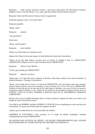 155
Respuesta. — ―¿Qué estamos haciendo nosotros, o qué busca usted dentro del Movimiento Gnóstico?
¡Hágame el favor y me dice! Bueno, a ver, usted, ¿qué busca dentro del Movimiento Gnóstico?
Respuesta: Dentro del Movimiento Gnóstico busco la regeneración.
El Maestro pregunta a otro: A ver usted ―flaco‖.
Respuesta inaudible.
―Bueno, usted‖.
Respuesta: mejorar.
―¿En qué forma?‖.
Hasta morir.
―Bueno, usted ―gordito‖.
Respuesta: morir también.
―Bueno, no me han dado una respuesta exacta‖.
Alguien dice: Busco la clave para llegar a la Auto-Realización dentro del Conocimiento.
―Bueno, no me han dado todavía; en parte, pero en síntesis en realidad la frase es: ¡LIBERACIÓN!
¡LIBERACIÓN! ¡Hágame el favor! ¿Qué entiende usted por LIBERACIÓN?
Respuesta: destruir el ego, Maestro.
―Usted, ¿qué entiende por LIBERACIÓN?‖.
Respuesta: dejar de ser esclavo.
Alguien dice: yo le digo Don Joaco: Regresar al absoluto. Otros dicen: salirnos de las leyes mecánicas, la
rueda del Samsara... Conseguir Conocimiento...
―Bueno, este ha dado más en el clavo. La síntesis de LIBERACIÓN: ¿Por qué estamos aquí como estamos?
¡Porque estamos sujetos a leyes de la naturaleza y leyes cósmicas! ¿Es o no es? Por eso es LIBERACIÓN.
Liberarse de todo tipo de ley, de todo tipo de ley, hasta llegar al Absoluto, o sea, que la Gran Ley penetre y
compenetre nuestros vehículos, o sea, el Rayo de la Creación no esté dividido en ninguna otra ley sino a la
UNIDAD Y ESO ES LO QUE VENIMOS A BUSCAR AQUÍ EN EL MOVIMIENTO GNÓSTICO:
¡LIBERACIÓN!
Entonces de eso que me habla usted hasta ahora, son leyes mecánicas, juguetes de niños; eso lo hace a uno
incapaz de actuar como debe de actuar‖.
¡Uno debe de ser HOMBRE, decidido a MORIR O A VENCER, No nos compliquemos a leyes mecánicas de
la naturaleza! ¡No quiero que ustedes sigan esos juguetes de niños!
―¡Quiero que de verdad tomen las cosas como deben de tomarlas!
¡MORIMOS O VENCEMOS!!! ¡Pero muramos en el Campo de Batalla Trabajando, luchando
verdaderamente por nuestra LIBERACIÓN!
¡NO QUIERO MAS JUGUETES DE NIÑOS!!! ¡NO QUIERO VERDADERAMENTE QUE USTEDES
SIGAN PERDIENDO SU TIEMPO DENTRO DEL MOVIMIENTO GNÓSTICO!!!
 