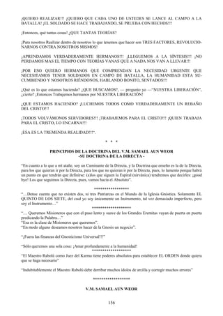 156
¡QUIERO REALIZAR!!! ¡QUIERO QUE CADA UNO DE USTEDES SE LANCE AL CAMPO A LA
BATALLA! ¡EL SOLDADO SE HACE TRABAJANDO, SE PRUEBA CON HECHOS!!!
¡Entonces, qué tantas cosas! ¿QUE TANTAS TEORÍAS?
¡Para nosotros Realizar dentro de nosotros lo que tenemos que hacer son TRES FACTORES, REVOLUCIO-
NARNOS CONTRA NOSOTROS MISMOS!
¡APRENDAMOS VERDADERAMENTE HERMANOS!!! ¡LLEGUEMOS A LA SÍNTESIS!!! ¡NO
PERDAMOS MAS EL TIEMPO CON TEORÍAS VANAS QUE A NADA NOS VAN A LLEVAR!!!
¡POR ESO QUIERO HERMANOS QUE COMPRENDAN LA NECESIDAD URGENTE QUE
NECESITAMOS TENER SOLDADOS EN CAMPO DE BATALLA, LA HUMANIDAD ESTA SU-
CUMBIENDO Y NOSOTROS RIÉNDONOS, HABLANDO BONITO, SENTADOS!!!
¿Qué es lo que estamos haciendo? ¿QUE BUSCAMOS?, — pregunto yo —―NUESTRA LIBERACIÓN‖,
¿cierto? ¡Entonces Trabajemos hermanos por NUESTRA LIBERACIÓN!
¿QUE ESTAMOS HACIENDO? ¡LUCHEMOS TODOS COMO VERDADERAMENTE UN REBAÑO
DEL CRISTO!!!
¡TODOS VOLVÁMONOS SERVIDORES!!! ¡TRABAJEMOS PARA EL CRISTO!!! ¡QUIEN TRABAJA
PARA EL CRISTO, LO ENCARNA!!!
¡ESA ES LA TREMENDA REALIDAD!!!―.
* * *
PRINCIPIOS DE LA DOCTRINA DEL V.M. SAMAEL AUN WEOR
-SU DOCTRINA DE LA DIRECTA -
―En cuanto a lo que a mí atañe, soy un Caminante de la Directa, y la Doctrina que enseño es la de la Directa,
para los que quieran ir por la Directa, para los que no quieran ir por la Directa, pues, lo lamento porque habrá
un punto en que tendrán que definirse: (a)los que siguen la Espiral (nirvánica) tendremos que decirles: ¡good
bye! Los que seguimos la Directa, pues, vamos hacia el Absoluto‖.
*****************
―…Dense cuenta que no existen dos, ni tres Patriarcas en el Mundo de la Iglesia Gnóstica. Solamente EL
QUINTO DE LOS SIETE, del cual yo soy únicamente un Instrumento, tal vez demasiado imperfecto, pero
soy el Instrumento…‖
*******************
―… Queremos Misioneros que con el paso lento y suave de los Grandes Eremitas vayan de puerta en puerta
predicando la Palabra…‖
―Esa es la clase de Misioneros que queremos‖.
―En modo alguno deseamos nosotros hacer de la Gnosis un negocio‖.
―¡Fuera las finanzas del Gnosticismo Universal!!!‖
―Sólo queremos una sola cosa: ¡Amar profundamente a la humanidad!
*******************
―El Maestro Rabolú como Juez del Karma tiene poderes absolutos para establecer EL ORDEN donde quiera
que se haga necesario‖
―Indubitablemente el Maestro Rabolú debe derribar muchos ídolos de arcilla y corregir muchos errores‖
******************
V.M. SAMAEL AUN WEOR
 