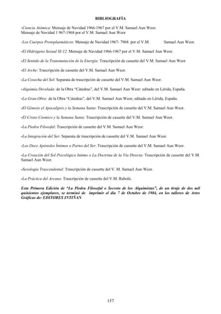 157
BIBLIOGRAFÍA
-Ciencia Atómica: Mensaje de Navidad 1966-1967 por el V.M. Samael Aun Weor.
Mensaje de Navidad 1 967-1968 por el V.M. Samael Aun Weor
-Los Cuerpos Protoplasmáticos: Mensaje de Navidad 1967- 7968. por el V.M. Samael Aun Weor.
-El Hidrógeno Sexual SI-12: Mensaje de Navidad 1966-1967 por el V.M. Samael Aun Weor.
-El Sentido de la Transmutación de la Energía: Trascripción de cassette del V.M. Samael Aun Weor
-El Arche: Trascripción de cassette del V.M. Samael Aun Weor.
-La Cosecha del Sol: Separata de trascripción de cassette del V.M. Samael Aun Weor.
-Alquimia Develada: de la Obra ―Cátedras‖, del V.M. Samael Aun Weor: editado en Lérida, España.
-La Gran Obra: de la Obra ―Cátedras‖, del V.M. Samael Aun Weor; editado en Lérida, España.
-El Génesis el Apocalipsis y la Semana Santa: Trascripción de cassette del V.M. Samael Aun Weor.
-El Cristo Cósmico y la Semana Santa: Trascripción de cassette del V.M. Samuel Aun Weor.
-La Piedra Filosofal: Trascripción de cassette del V.M. Samael Aun Weor.
-La Integración del Ser: Separata de trascripción de cassette del V.M. Samael Aun Weor.
-Los Doce Apóstoles Íntimos o Partes del Ser: Trascripción de cassette del V.M. Samael Aun Weor.
-La Creación del Sol Psicológico Intimo o La Doctrina de la Vía Directa: Trascripción de cassette del V.M.
Samael Aun Weor.
-Sexología Trascendental: Trascripción de cassette del V. M. Samael Aun Weor.
-La Práctica del Arcano: Trascripción de cassette del V.M. Rabolú.
Esta Primera Edición de “La Piedra Filosofal o Secreto de los Alquimistas”, de un tiraje de dos mil
quinientos ejemplares, se terminó de imprimir el día 7 de Octubre de 1984, en los talleres de Artes
Gráficas de: EDITORES INTIÑAN
 