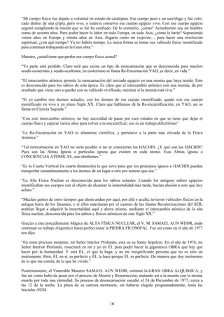 16
―Mi cuerpo físico fue dejado a voluntad en estado de catalepsia. Ese cuerpo pasó a un sarcófago y fue colo-
cado dentro de una cripta, pero vivo, y todavía conservo ese cuerpo egipcio vivo. Con ese cuerpo egipcio
seguiré cumpliendo la misión que se me ha confiado. De lo contrario, ¿cómo? Actualmente soy un hombre
como de sesenta años. Para poder hacer la labor en toda Europa, en toda Asia, ¿cómo la haría? Suponiendo
veinte años en Europa y treinta años en Asia, llegaría como un viejecito..., para hacer una revolución
espiritual, ¿con qué tiempo? Ya no habría tiempo. La única forma es tomar ese vehículo físico momificado
para continuar trabajando en la Gran obra.‖
Maestro, ¿usted tiene que perder ese cuerpo físico actual?
―Ya parte está perdido. Claro está que existe un tipo de reencarnación que es desconocida para muchos
seudo-esoteristas y seudo-ocultistas; en esoterismo se llama Re-Encarnación YAO, es decir, en vida.‖
―El intercambio atómico permite la reencarnación del iniciado egipcio en una momia que haya tenido. Esto
es desconocido para los sabios de esta época. Es claro que el intercambio atómico con una momia, da por
resultado que viene uno a quedar con su vehículo vivificado, máxime si la momia está viva.‖
―Si yo cambio mis átomos actuales, con los átomos de ese cuerpo momificado, quedo con ese cuerpo
momificado en vivo y en pleno Siglo XX. Claro que hablamos de la Re-encarnificación; en YAO; así se
llama en Ciencia Sagrada.‖
―Con este intercambio atómico, no hay necesidad de pasar por esos estados en que se tiene que dejar el
cuerpo físico y esperar varios años para volver a re-encarnificar; eso es un trabajo dificilísimo‖
―La Re-Encarnación en YAO es altamente científica, y pertenece a la parte más elevada de la Física
Atómica.‖
―Tal reencarnación en YAO no sería posible si no se conocieran los HACHIN. ¿Y qué son los HACHIN?
Pues son las Almas Ígneas o partículas ígneas que existen en cada átomo. Esas Almas Ígneas o
CONCIENCIAS ATÓMICAS, son obedientes.‖
―Es la Cuarta Vertical (la cuarta dimensión) la que sirve para que los principios ígneos o HACHIN puedan
transportar instantáneamente a los átomos de un lugar a otro por remoto que sea.‖
―La Alta Física Nuclear es desconocida para los sabios actuales. Cuando los antiguos sabios egipcios
momificaban sus cuerpos con el objeto de alcanzar la inmortalidad más tarde, hacían alusión a esto que hoy
aclaro.‖
―Muchas gentes de estos tiempos que ahora andan por aquí, por allá y acullá, tuvieron vehículos físicos en la
antigua tierra de los faraones, y si ellos marcharan por el camino de las Santas Revalorizaciones del SER,
podrían llegar a adquirir la inmortalidad aquí y ahora mismo, mediante el intercambio atómico de la alta
física nuclear, desconocida para los sabios y físicos atómicos de este Siglo XX.‖
Gracias a este procedimiento Mágico de ALTA FÍSICA NUCLEAR, el V. M. SAMAEL AUN WEOR, pudo
continuar su trabajo Alquímico hasta perfeccionar la PIEDRA FILOSOFAL. Fue así como en el año de 1977
nos dijo:
―En estos precisos instantes, mi Señor Interior Profundo, está en su Santo Sepulcro. En el año de 1978, mi
Señor Interior Profundo, resucitará en mí y yo en ÉL para poder hacer la gigantesca OBRA que hay que
hacer por la humanidad. Y será ÉL, el que la haga, y no mi insignificante persona que no es sino un
instrumento. Pero, ÉL en sí, es perfecto y ÉL la hace porque ÉL es perfecto. De manera que doy testimonio
de lo que me consta, de lo que he vivido.‖
Posteriormente, el Venerable Maestro SAMAEL AUN WEOR, culminó la GRAN OBRA ALQUIMICA, y
fue así como hubo de pasar por el proceso de Muerte y Resurrección, matando así a la muerte con la misma
muerte por toda una eternidad. Su proceso de desencarnación sucedió el 24 de Diciembre de 1977, cerca a
las 12 de la noche. La placa de su carroza mortuoria, sin haberse elegido programadamente, tenía las
Iniciales AUM.
 
