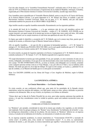 17
Casi dos años después, en la ―Asamblea Extraordinaria Nacional‖, realizada entre el 29 de Junio y el 1 de
Julio de 1979, en el Palacio de Convenciones y Exposiciones de la ciudad de Medellín, Antioquia, Colombia,
organizada por el Movimiento Gnóstico Cristiano Universal de Colombia, sucedió algo maravilloso.
Esta Asamblea estuvo presidida por el Venerable Maestro Rabolú, quien es uno de los 42 Jueces del Karma
de la Justicia Objetiva Divina, y en quien depositara el V. M. Samael Aun Weor, el cuidado y guía del
Movimiento Gnóstico Cristiano Universal. Dicho sea de paso, el V. M. Rabolú, está por esta época
culminando también los procesos de su GRAN OBRA ALQUIMICA.
Algo insólito sucede en aquella Asamblea memorable. Resumámoslo con las siguientes palabras:
A la entrada del local de la Asamblea, — a la que asistieron más de tres mil miembros activos del
Movimiento Gnóstico Cristiano Universal de Colombia —estaba el V. M. SAMAEL AUN WEOR con su
cuerpo inmortal, con aquel cuerpo de la momia que tuviera en Egipto hace unos cuatro mil años. Allí estaba
el Maestro Samael con su cuerpo resurrecto el cual tiene una apariencia de unos 40 a 45 años.
Es lógico que nadie lo identificó, a excepción del V. M. Rabolú, que ya le conoce muy bien, puesto que el
cuerpo de la momia, es diferente al que el Maestro Samael tenía en México.
Allí, en aquella Asamblea, — sin que de ello se percatara la hermandad gnóstica — el V. M. Samael le
entregó al V. M. Rabolú una PESADA CRUZ DE ORO, con lo cual quedó establecido que el V. M. Rabolú
también estaba ya en el mismo camino del V. M. Samael Aun Weor.
En cierta ocasión, un grupo de inquietos aspirantes a la Gnosis, le preguntaron al V. M. Rabolú dónde se en-
contraba realmente el V. M. Samael. Y el V. M. Rabolú respondió de la siguiente manera:
―Él ocupó directamente la momia que tenía guardada. O sea, por ejemplo, en estos momentos él está con su
momia, trabajando, moviéndose. O sea que él no está desencarnado como creen muchas personas, él tiene su
otro cuerpo. YO ME ENTREVISTE CON ÉL, ya tiene su momia, está trabajando con su momia, actuando
como cualquier persona normal. Está en el Viejo Mundo, o sea, por allá en el Tibet y usa su turbante estilo
tibetano. De modo que para mí, él no dejó de trabajar. Él cogió su otro cuerpo, se lo puso, y, ¡adelante! Es un
tipo de combate, es un Maestro de batalla que no se está quieto un momento.‖
Nota: Los HACHIN (ASHIM) son las Almas del Fuego o Coro Angélico de Malchut, según la Kábala
Hebraica.
LA CONCIENCIA ATÓMICA
La Ciencia Materialista — La Ciencia Alquímica
En cierta ocasión, en una conferencia afirmé que, gran parte de los postulados de la llamada ciencia
materialista, serían las mentiras del mañana, y no faltó quien, armas en ristre, saliera a defender su posición
contraria a mi afirmación. Más, no soy el único, ni el primero, ni el último en afirmarlo:
―Oímos decir que la idea de la Piedra Filosofal fue un error, pero todas nuestras opiniones han partido de
errores, y lo que hoy consideramos como la verdad en química, quizá será mañana reconocido como una
falacia.‖
J.VON LIEBIG,
FAMILIAR LETTERS IN CHEMISTRY
La ―Botánica‖, por ejemplo, considerada la rama de la ciencia que estudia a los vegetales, es otro término
mal empleado. Entre los griegos antiguos, los ―Botane‖ eran, literalmente ―los habitantes de la hierba‖, o sea,
las inteligencias elementales o almas de las plantas. De esta manera, la ―Botánica‖ debería ser, en rigurosa
ciencia, el estudio de los habitantes de la hierba y no únicamente el estudio de estas últimas.
Si, en rigurosa acepción académica, la ciencia materialista es: ―Conocimiento EXACTO y razonado de
ciertas cosas‖, no podría, pues, errar, siendo un ―conocimiento exacto‖. Y, si, errar, es, castizamente,
sinónimo de mentir, y, por otra parte, la ciencia materialista que significa ―conocimiento exacto‖, ha errado
 
