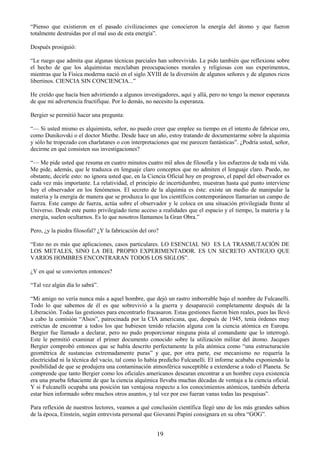 19
―Pienso que existieron en el pasado civilizaciones que conocieron la energía del átomo y que fueron
totalmente destruidas por el mal uso de esta energía‖.
Después prosiguió:
―Le ruego que admita que algunas técnicas parciales han sobrevivido. Le pido también que reflexione sobre
el hecho de que los alquimistas mezclaban preocupaciones morales y religiosas con sus experimentos,
mientras que la Física moderna nació en el siglo XVIII de la diversión de algunos señores y de algunos ricos
libertinos. CIENCIA SIN CONCIENCIA...‖
He creído que hacía bien advirtiendo a algunos investigadores, aquí y allá, pero no tengo la menor esperanza
de que mi advertencia fructifique. Por lo demás, no necesito la esperanza.
Bergier se permitió hacer una pregunta:
―— Si usted mismo es alquimista, señor, no puedo creer que emplee su tiempo en el intento de fabricar oro,
como Dunikovski o el doctor Miethe. Desde hace un año, estoy tratando de documentarme sobre la alquimia
y sólo he tropezado con charlatanes o con interpretaciones que me parecen fantásticas‖. ¿Podría usted, señor,
decirme en qué consisten sus investigaciones?
―— Me pide usted que resuma en cuatro minutos cuatro mil años de filosofía y los esfuerzos de toda mi vida.
Me pide, además, que le traduzca en lenguaje claro conceptos que no admiten el lenguaje claro. Puedo, no
obstante, decirle esto: no ignora usted que, en la Ciencia Oficial hoy en progreso, el papel del observador es
cada vez más importante. La relatividad, el principio de incertidumbre, muestran hasta qué punto interviene
hoy el observador en los fenómenos. El secreto de la alquimia es éste: existe un medio de manipular la
materia y la energía de manera que se produzca lo que los científicos contemporáneos llamarían un campo de
fuerza. Este campo de fuerza, actúa sobre el observador y le coloca en una situación privilegiada frente al
Universo. Desde este punto privilegiado tiene acceso a realidades que el espacio y el tiempo, la materia y la
energía, suelen ocultarnos. Es lo que nosotros llamamos la Gran Obra.‖
Pero, ¿y la piedra filosofal? ¿Y la fabricación del oro?
―Esto no es más que aplicaciones, casos particulares. LO ESENCIAL NO ES LA TRASMUTACIÓN DE
LOS METALES, SINO LA DEL PROPIO EXPERIMENTADOR. ES UN SECRETO ANTIGUO QUE
VARIOS HOMBRES ENCONTRARAN TODOS LOS SIGLOS‖.
¿Y en qué se convierten entonces?
―Tal vez algún día lo sabrá‖.
―Mi amigo no vería nunca más a aquel hombre, que dejó un rastro imborrable bajo el nombre de Fulcanelli.
Todo lo que sabemos de él es que sobrevivió a la guerra y desapareció completamente después de la
Liberación. Todas las gestiones para encontrarlo fracasaron. Estas gestiones fueron bien reales, pues las llevó
a cabo la comisión ―Alsos‖, patrocinada por la CIA americana, que, después de 1945, tenía órdenes muy
estrictas de encontrar a todos los que hubiesen tenido relación alguna con la ciencia atómica en Europa.
Bergier fue llamado a declarar, pero no pudo proporcionar ninguna pista al comandante que lo interrogó.
Este le permitió examinar el primer documento conocido sobre la utilización militar del átomo. Jacques
Bergier comprobó entonces que se había descrito perfectamente la pila atómica como ―una estructuración
geométrica de sustancias extremadamente puras‖ y que, por otra parte, ese mecanismo no requería la
electricidad ni la técnica del vacío, tal como lo había predicho Fulcanelli. El informe acababa exponiendo la
posibilidad de que se produjera una contaminación atmosférica susceptible a extenderse a todo el Planeta. Se
comprende que tanto Bergier como los oficiales americanos desearan encontrar a un hombre cuya existencia
era una prueba fehaciente de que la ciencia alquímica llevaba muchas décadas de ventaja a la ciencia oficial.
Y si Fulcanelli ocupaba una posición tan ventajosa respecto a los conocimientos atómicos, también debería
estar bien informado sobre muchos otros asuntos, y tal vez por eso fueran vanas todas las pesquisas‖.
Para reflexión de nuestros lectores, veamos a qué conclusión científica llegó uno de los más grandes sabios
de la época, Einstein, según entrevista personal que Giovanni Papini consignara en su obra ―GOG‖.
 