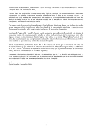 2
Sierra Nevada de Santa Marta, en Colombia. Desde allí dirige sabiamente al Movimiento Gnóstico Cristiano
Universal del V. M. Samael Aun Weor.
En este libro, nos proponemos de una manera muy especial, entregar a la humanidad entera, enseñanzas
valiosísimas de nuestros Venerables Maestros relacionadas con el Arte de la Alquimia Práctica. Los
originales de éstas, reposan en nuestro poder en cassettes y en transcripciones fidedignas de estos. En
aquellos grabados, la viva voz de los Maestros retumba con la potencia del trueno o armónicamente toca
cuerdas muy profundas de nuestra conciencia.
Por nuestra parte, hemos elaborado una Introducción a la Ciencia Alquímica, donde, con fundamentos irrefu-
tables, hacemos énfasis, inicialmente, sobre la realidad de la transmutación alquímica y, posteriormente,
ilustramos al investigador sobre los principios inteligentes de la constitución atómica.
Investigando ―aquí, allá y acullá‖, hemos podido evidenciar que cada articula material está dotada de
conciencia propia. Al comienzo, nuestro estudio se enfoca en la conciencia de los minerales, entre ellos
algunos metales, posteriormente en el reino vegetal y por último en la misma ―Materia Prima‖ para la Gran
Obra. La documentación que aquí presentamos abarca los más revolucionarios descubrimientos científicos
como también lo que la mística y la filosofía enseñan al respecto.
Ya en las enseñanzas propiamente dichas del V. M. Samael Aun Weor, que se inician en esta obra con
―Ciencia Atómica‖ y que culminan en ―Procesos de Construcción del Sol Psicológico Intimo o La Doctrina
de la Vía Directa‖, encontrará el aspirante el material suficiente que le permitirá entender de una manera
clara y precisa el camino a seguir en el trabajo alquímico.
Finalmente, insertamos la enseñanza práctica y experimentada que el V. M. Rabolú nos entregara sobre El
Gran Arcano o la práctica de laboratorio con la Materia Prima de la Gran Obra que ha de sufrir los diferentes
procesos de purificación con la sabia manipulación del fuego filosófico.
L. P.
Quito, Ecuador. Navidad de 1983
 