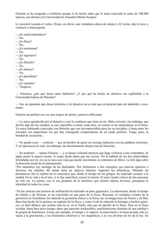 20
Einstein se ha resignado a recibirme porque le he hecho saber que le tenía reservada la suma de 100.000
marcos, con destino a la Universidad de Jerusalén (Monte Scopus)
Le encontré tocando el violín. (Tiene, en efecto, una verdadera cabeza de músico.) Al verme, dejó el arco y
comenzó a interrogarme.
—¿Es usted matemático?
— No.
—¿Es físico?
— No.
—¿Es astrónomo?
— No.
—¿Es ingeniero?
— No.
—¿Es filósofo?
— No.
—¿Es músico?
— No.
—¿Es periodista?
— No.
—¿Es israelita?
— Tampoco.
— Entonces, ¿por qué desea tanto hablarme? ¿Y por qué ha hecho un donativo tan espléndido a la
Universidad hebrea de Palestina?
— Soy un ignorante que desea instruirse y mi donativo no es más que un pretexto para ser admitido y escu-
chado.
Einstein me perforó con sus ojos negros de artista y pareció reflexionar.
— Le estoy agradecido por el donativo y por la confianza que tiene en mí. Debe convenir, sin embargo, que
decirle algo de mis estudios es casi imposible si usted, como dice, no conoce ni las matemáticas ni la física.
Yo estoy habituado a proceder con fórmulas que son incomprensibles para los no iniciados, y hasta entre los
iniciados son poquísimos los que han conseguido comprenderlas de un modo perfecto. Tenga, pues, la
bondad de excusarme...
— No puedo creer — contesté — que un hombre de genio no consiga explicarse con las palabras corrientes.
Y mi ignorancia no está, sin embargo, tan absolutamente desprovista de Intuición...
— Su modestia — repuso Einstein — y su buena voluntad merecen que haga violencia a mis costumbres. Si
algún punto le parece oscuro, le ruego desde ahora que me excuse. No le hablaré de las dos relatividades
formuladas por mí: eso ya es una cosa vieja que puede encontrarse en centenares de libros. Le diré algo sobre
la dirección actual de mi pensamiento.
―Por naturaleza soy enemigo de las dualidades. Dos fenómenos o dos conceptos que parecen opuestos o
diversos, me ofenden. Mi mente tiene un objetivo máximo: Suprimir las diferencias. Obrando así
permanezco fiel al espíritu de la conciencia que, desde el tiempo de los griegos, ha inspirado siempre a la
unidad. En la vida y en el arte, si se fija usted bien, ocurre lo mismo. El amor tiende a hacer de dos personas
un solo ser. La poesía, con el uso perpetuo de la metáfora, que asimila objetos diversos, presupone la
identidad de todas las cosas.
―En las ciencias este proceso de unificación ha realizado un paso gigantesco. La astronomía, desde el tiempo
de Galileo y de Newton, se ha convertido en una parte de la física. Riemann, el verdadero creador de la
geometría no Euclidiana, ha reducido la geometría clásica a la física; las investigaciones de Nernst y de Max
Boro han hecho de la química un capítulo de la física; y como Loeb ha reducido la biología a hechos quími-
cos, es fácil deducir que incluso ésta no es, en el fondo, más que un párrafo de la física. Pero en la física
existían, hasta hace poco tiempo, datos que parecían irreductibles, manifestaciones distintas de una entidad o
de grupos de fenómenos. Como, por ejemplo, el tiempo y el espacio; la masa inerte y la masa pesada, esto es,
sujeta a la gravitación; y los fenómenos eléctricos y los magnéticos, a su vez diversos de los de la luz. En
 