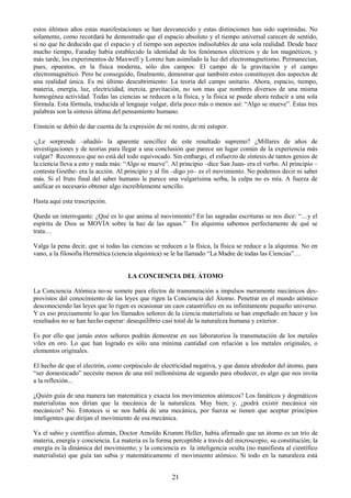 21
estos últimos años estas manifestaciones se han desvanecido y estas distinciones han sido suprimidas. No
solamente, como recordará he demostrado que el espacio absoluto y el tiempo universal carecen de sentido,
si no que he deducido que el espacio y el tiempo son aspectos indisolubles de una sola realidad. Desde hace
mucho tiempo, Faraday había establecido la identidad de los fenómenos eléctricos y de los magnéticos, y
más tarde, los experimentos de Maxwell y Lorenz han asimilado la luz del electromagnetismo. Permanecían,
pues, opuestos, en la física moderna, sólo dos campos: El campo de la gravitación y el campo
electromagnético. Pero he conseguido, finalmente, demostrar que también estos constituyen dos aspectos de
una realidad única. Es mi último descubrimiento: La teoría del campo unitario. Ahora, espacio, tiempo,
materia, energía, luz, electricidad, inercia, gravitación, no son mas que nombres diversos de una misma
homogénea actividad. Todas las ciencias se reducen a la física, y la física se puede ahora reducir a una sola
fórmula. Esta fórmula, traducida al lenguaje vulgar, diría poco más o menos así: ―Algo se mueve‖. Estas tres
palabras son la síntesis última del pensamiento humano.
Einstein se debió de dar cuenta de la expresión de mi rostro, de mi estupor.
-¿Le sorprende –añadió- la aparente sencillez de este resultado supremo? ¿Millares de años de
investigaciones y de teorías para llegar a una conclusión que parece un lugar común de la experiencia más
vulgar? Reconozco que no está del todo equivocado. Sin embargo, el esfuerzo de síntesis de tantos genios de
la ciencia lleva a esto y nada más: ―Algo se mueve‖. Al principio –dice San Juan- era el verbo. Al principio –
contesta Goethe- era la acción. Al principio y al fin –digo yo– es el movimiento. No podemos decir ni saber
más. Si el fruto final del saber humano le parece una vulgarísima serba, la culpa no es mía. A fuerza de
unificar es necesario obtener algo increíblemente sencillo.
Hasta aquí esta trascripción.
Queda un interrogante: ¿Qué es lo que anima al movimiento? En las sagradas escrituras se nos dice: ―…y el
espíritu de Dios se MOVÍA sobre la haz de las aguas.‖ En alquimia sabemos perfectamente de qué se
trata…
Valga la pena decir, que si todas las ciencias se reducen a la física, la física se reduce a la alquimia. No en
vano, a la filosofía Hermética (ciencia alquímica) se le ha llamado ―La Madre de todas las Ciencias‖…
LA CONCIENCIA DEL ÁTOMO
La Conciencia Atómica no-se somete para efectos de transmutación a impulsos meramente mecánicos des-
provistos del conocimiento de las leyes que rigen la Conciencia del Átomo. Penetrar en el mundo atómico
desconociendo las leyes que lo rigen es ocasionar un caos catastrófico en su infinitamente pequeño universo.
Y es eso precisamente lo que los llamados señores de la ciencia materialista se han empeñado en hacer y los
resultados no se han hecho esperar: desequilibrio casi total de la naturaleza humana y exterior.
Es por ello que jamás estos señores podrán demostrar en sus laboratorios la transmutación de los metales
viles en oro. Lo que han logrado es sólo una mínima cantidad con relación a los metales originales, o
elementos originales.
El hecho de que el electrón, como corpúsculo de electricidad negativa, y que danza alrededor del átomo, para
―ser domesticado‖ necesite menos de una mil millonésima de segundo para obedecer, es algo que nos invita
a la reflexión...
¿Quién guía de una manera tan matemática y exacta los movimientos atómicos? Los fanáticos y dogmáticos
materialistas nos dirían que la mecánica de la naturaleza. Muy bien; y, ¿podrá existir mecánica sin
mecánicos? No. Entonces si se nos habla de una mecánica, por fuerza se tienen que aceptar principios
inteligentes que dirijan el movimiento de esa mecánica.
Ya el sabio y científico alemán, Doctor Arnoldo Krumm Heller, había afirmado que un átomo es un trío de
materia, energía y conciencia. La materia es la forma perceptible a través del microscopio, su constitución; la
energía es la dinámica del movimiento; y la conciencia es la inteligencia oculta (no manifiesta al científico
materialista) que guía tan sabia y matemáticamente el movimiento atómico. Si todo en la naturaleza está
 