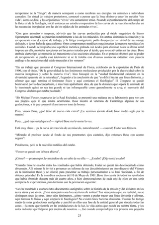 23
recuperarse de la ―fatiga‖, de manera semejante a como recobran sus energías los animales e individuos
cansados. En virtud de trabajos posteriores, comenzó a pensar que la línea divisoria entre los metales ―sin
vida‖, como se dice, y los organismos ―vivos‖ era sumamente tenue. Pasando espontáneamente del campo de
la física al de la fisiología, inició entonces un estudio comparativo de las curvas de la reacción molecular en
las sustancias inorgánicas con las de los tejidos de los animales vivos‘.
―Con gran asombro y sorpresa, advirtió que las curvas producidas por el óxido magnético de hierro
ligeramente calentado se parecían notablemente a las de los músculos. En ambas disminuía la reacción y la
recuperación con el exceso de trabajo, y la fatiga consiguiente podía desaparecer en virtud de un masaje
delicado, o de un baño de agua caliente. Otros componentes metálicos reaccionaban de manera parecida a los
animales. Cuando se limpiaba una superficie metálica grabada con ácidos para eliminar hasta la última señal
impresa en ella, mostraba reacciones en las partes tratadas por el ácido, que no se advertían en las otras. Bose
atribuía cierto tipo de memoria del tratamiento a las secciones afectadas. En el potasio observó que su poder
de recuperación se perdía casi totalmente si se le trataba con diversas sustancias extrañas: esto parecía
análogo a las reacciones del tejido muscular a los venenos"
―En un trabajo que presentó al Congreso Internacional de Física, celebrado en la exposición de París de
1900, con el título, ―De la generalidad de los fenómenos moleculares producidos por la electricidad sobre la
materia inorgánica y sobre la materia viva‖, hizo hincapié en la ―unidad fundamental existente en la
diversidad aparente de la naturaleza‖, llegando a la conclusión de que ―es difícil trazar una línea divisoria, y
afirmar que aquí termina el fenómeno físico y aquí comienza el fisiológico‖ El Congreso se quedó
bouleversé por la desconcertante, o más bien apabullante idea, de que la distancia que separa lo animado de
lo inanimado quizá no sea tan grande ni tan infranqueable como generalmente se cree; el secretario del
Congreso declaró que estaba pasmado.‖
―Sir Michael Foster, secretario de la Real Sociedad, se presentó una mañana en su laboratorio para ver con
sus propios ojos lo que estaba ocurriendo. Bose mostró al veterano de Cambridge algunas de sus
grabaciones, a lo que comentó el anciano en tono de broma:
Pero, vamos Bose, ¿qué tiene de nuevo esta curva? ¡La venimos viendo desde hace medio siglo por lo
menos!
Pero... ¿qué cree usted que es?— replicó Bose sin levantar la voz.
Está muy claro... ¡es la curva de reacción de un músculo, naturalmente! — contestó Foster con firmeza.
―Mirando al profesor desde el fondo de sus penetrantes ojos castaños, dijo entonces Bose con acento
seguro‖:
Perdóneme, pero es la reacción metálica del estaño.
―Foster se quedó con la boca abierta‖.
¿Cómo? — prorrumpió, levantándose de un salto de su silla —. ¿Estaño? ¿Dijo usted estaño?
―Cuando Bose le enseñó todos los resultados que había obtenido, Foster se quedó tan desconcertado como
abrumado. Allí mismo le invitó a presentar un informe de sus descubrimientos en otro discurso del Viernes
en la Institución Real, y se ofreció para presentar su trabajo personalmente a la Real Sociedad, a fin de
obtener prioridad. En la asamblea nocturna del 10 de Mayo de 1901, Bose dio cuenta de todos los resultados
que había obtenido durante más de cuatro años, e hizo demostraciones de cada uno de ellos en una serie
completa de experimentos, para terminar con la peroración siguiente:
―Les he mostrado a ustedes estos documentos autógrafos sobre la historia de la tensión y del esfuerzo en los
seres vivos y no vivos. ¡Cuán semejantes son las escrituras de ambos! Tan semejantes que, en realidad, no se
distinguen unas de otras. Ante tales fenómenos, ¿cómo vamos a poder trazar una línea divisoria y afirmar,
aquí termina lo físico y aquí empieza lo fisiológico? No existen tales barreras absolutas. Cuando fui testigo
mudo de estas grabaciones autógrafas y percibí en ellas una fase de la unidad general que vincula todas las
cosas —la mota que tiembla en las ondulaciones de la luz, la vida activa que pulula en nuestra tierra, y los
soles radiantes que fulguran por encima de nosotros —, fue cuando comprendí por vez primera una pequeña
 