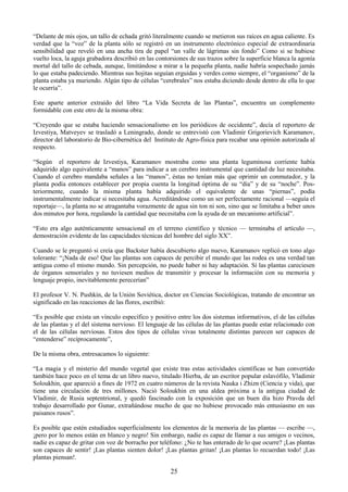 25
―Delante de mis ojos, un tallo de echada gritó literalmente cuando se metieron sus raíces en agua caliente. Es
verdad que la ―voz‖ de la planta sólo se registró en un instrumento electrónico especial de extraordinaria
sensibilidad que reveló en una ancha tira de papel ―un valle de lágrimas sin fondo‖ Como si se hubiese
vuelto loca, la aguja grabadora describió en las contorsiones de sus trazos sobre la superficie blanca la agonía
mortal del tallo de cebada, aunque, limitándose a mirar a la pequeña planta, nadie habría sospechado jamás
lo que estaba padeciendo. Mientras sus hojitas seguían erguidas y verdes como siempre, el ―organismo‖ de la
planta estaba ya muriendo. Algún tipo de células ―cerebrales‖ nos estaba diciendo desde dentro de ella lo que
le ocurría‖.
Este aparte anterior extraído del libro ―La Vida Secreta de las Plantas‖, encuentra un complemento
formidable con este otro de la misma obra:
―Creyendo que se estaba haciendo sensacionalismo en los periódicos de occidente‖, decía el reportero de
Izvestiya, Matveyev se trasladó a Leningrado, donde se entrevistó con Vladimir Grigorievich Karamanov,
director del laboratorio de Bio-cibernética del Instituto de Agro-física para recabar una opinión autorizada al
respecto.
―Según el reportero de Izvestiya, Karamanov mostraba como una planta leguminosa corriente había
adquirido algo equivalente a ―manos‖ para indicar a un cerebro instrumental que cantidad de luz necesitaba.
Cuando el cerebro mandaba señales a las ―manos‖, éstas no tenían más que oprimir un conmutador, y la
planta podía entonces establecer por propia cuenta la longitud óptima de su ―día‖ y de su ―noche‖. Pos-
teriormente, cuando la misma planta había adquirido el equivalente de unas ―piernas‖, podía
instrumentalmente indicar si necesitaba agua. Acreditándose como un ser perfectamente racional —seguía el
reportaje—, la planta no se atragantaba vorazmente de agua sin ton ni son, sino que se limitaba a beber unos
dos minutos por hora, regulando la cantidad que necesitaba con la ayuda de un mecanismo artificial‖.
―Esto era algo auténticamente sensacional en el terreno científico y técnico — terminaba el artículo —,
demostración evidente de las capacidades técnicas del hombre del siglo XX‖.
Cuando se le preguntó si creía que Backster había descubierto algo nuevo, Karamanov replicó en tono algo
tolerante: ―¡Nada de eso! Que las plantas son capaces de percibir el mundo que las rodea es una verdad tan
antigua como el mismo mundo. Sin percepción, no puede haber ni hay adaptación. Sí las plantas careciesen
de órganos sensoriales y no tuviesen medios de transmitir y procesar la información con su memoria y
lenguaje propio, inevitablemente perecerían‖
El profesor V. N. Pushkin, de la Unión Soviética, doctor en Ciencias Sociológicas, tratando de encontrar un
significado en las reacciones de las flores, escribió:
―Es posible que exista un vínculo específico y positivo entre los dos sistemas informativos, el de las células
de las plantas y el del sistema nervioso. El lenguaje de las células de las plantas puede estar relacionado con
el de las células nerviosas. Estos dos tipos de células vivas totalmente distintas parecen ser capaces de
―entenderse‖ recíprocamente‖,
De la misma obra, entresacamos lo siguiente:
―La magia y el misterio del mundo vegetal que existe tras estas actividades científicas se han convertido
también hace poco en el tema de un libro nuevo, titulado Hierba, de un escritor popular eslavófilo, Vladimir
Soloukhin, que apareció a fines de 1972 en cuatro números de la revista Nauka i Zhizn (Ciencia y vida), que
tiene una circulación de tres millones. Nació Soloukhin en una aldea próxima a la antigua ciudad de
Vladimir, de Rusia septentrional, y quedó fascinado con la exposición que un buen día hizo Pravda del
trabajo desarrollado por Gunar, extrañándose mucho de que no hubiese provocado más entusiasmo en sus
paisanos rusos‖.
Es posible que estén estudiados superficialmente los elementos de la memoria de las plantas — escribe —,
¡pero por lo menos están en blanco y negro! Sin embargo, nadie es capaz de llamar a sus amigos o vecinos,
nadie es capaz de gritar con voz de borracho por teléfono: ¿No te has enterado de lo que ocurre? ¡Las plantas
son capaces de sentir! ¡Las plantas sienten dolor! ¡Las plantas gritan! ¡Las plantas lo recuerdan todo! ¡Las
plantas piensan!.
 