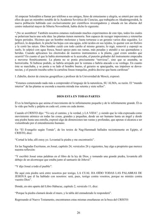 26
Al empezar Soloukhin a llamar por teléfono a sus amigos, lleno de entusiasmo y alegría, se enteró por uno de
ellos de que un miembro notable de la Academia Soviética de Ciencias, que trabajaba en Akademgorodok, la
nueva población habitada casi exclusivamente por científicos investigadores y situada en las afueras del
centro industrial mayor de Siberia Novosibirsk, había dicho lo siguiente:
―¡No se asombren! También nosotros estamos realizando muchos experimentos de este tipo, todos los cuales
se polarizan hacia una sola idea: las plantas tienen memoria. Son capaces de recoger impresiones y retenerlas
largos periodos. Hicimos que un hombre molestase y hasta torturase a un geranio varios días seguidos. Lo
pellizcó, lo despedazó, le pinché las hojas con una aguja, echó ácidos en sus tejidos, lo quemé con un fósforo
y le cortó las raíces. Otro hombre cuidó con todo cariño al mismo geranio, lo regó, removió y esponjó su
suelo, lo salpicó con agua fresca, buscó apoyo para sus ramas, más pesadas y atendió a sus quemaduras y
heridas. Cuando aplicamos los electrodos de nuestros instrumentos a la planta, ¿qué creen ustedes que
ocurrió? En cuanto el que la había atormentado se le acercaba, el punzón grabador del instrumento empezaba
a moverse frenéticamente. La planta no se ponía precisamente ―nerviosa‖, sino que se asustaba, se
horrorizaba. Si hubiese podido, se habría arrojado por la ventana o habría atacado a su verdugo. En cuanto
éste se marchaba, y se ponía a su lado el hombre bueno, el geranio se apaciguaba, sus impulsos se desva-
necían, y el punzón trazaba sobre la cartulina líneas tranquilas, podría decirse que hasta cariñosas‖
I. Zabelín, doctor de ciencias geográficas y profesor de la Universidad de Moscú, expresó:
―Estamos comenzando nada más a comprender el lenguaje de la naturaleza, SU ALMA, su razón. El ―mundo
interior‖ de las plantas se esconde a nuestra mirada tras setenta y siete sellos‖.
DIOS ESTA EN TODAS PARTES
Él es la Inteligencia que anima el movimiento de lo infinitamente pequeño y de lo infinitamente grande. Él es
la vida que bulle y palpita en cada sol, como en cada átomo.
Cuando el CRISTO dijo: ―Yo soy el camino, y la verdad, y LA VIDA‖, y siendo que la vida expresada como
movimiento atómico en todas las cosas, grandes y pequeñas, desde un ser humano hasta un ángel y desde
una piedra hasta una estrella, expresó algo de dimensiones tan vastas y profundas, que apenas sí alcanza a ser
vislumbrado por el entendimiento humano.
En ―El Evangelio según Tomás‖, de los textos de Nag-Hammadí hallados recientemente en Egipto, el
CRISTO, dice:
―Cortad la leña; allí estoy yo. Levantad la piedra y me encontraréis‖.
En las Sagradas Escrituras, en Josué, capítulo 24, versículos 26 y siguientes, hay algo a propósito que merece
nuestra reflexión:
―Y escribió Josué estas palabras en el libro de la ley de Dios; y tomando una grande piedra, levantola allí
debajo de un alcornoque que estaba junto al santuario de Jehová‖.
―Y dijo Josué a todo el pueblo‖:
He aquí esta piedra será entre nosotros por testigo, LA CUAL HA OÍDO TODAS LAS PALABRAS DE
JEHOVÁ que él ha hablado con nosotros: será, pues, testigo contra vosotros, porque no mintáis contra
vuestro Dios‖.
Donde, en otro aparte del Libro Habacuc, capítulo 2, versículo 11, dice:
―Porque la piedra clamará desde el muro, y la tabla del enmaderado le responderá‖.
Regresando al Nuevo Testamento, encontramos estas mismas enseñanzas en la boca del CRISTO:
 
