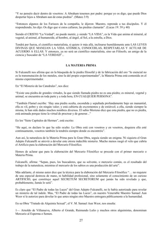 27
―Y no penséis decir dentro de vosotros: A Abraham tenemos por padre: porque yo os digo, que puede Dios
despertar hijos a Abraham aun de estas piedras‖. (Mateo 3:9)
―Entonces algunos de los Fariseos de la compañía, le dijeron: Maestro, reprende a tus discípulos. Y él
respondiendo, les dijo: Os digo que si estos callaren, las piedras clamarán‖. (Lucas 19: 39 y 40)
Siendo el CRISTO ―La Verdad‖, no puede mentir, y siendo ―LA VIDA‖, es la Vida que anima al mineral, al
vegetal, al animal, al humanoide, al hombre, al ángel, al Sol, a la estrella, a Dios.
Tendrá por fuerza, el científico materialista, si quiere ir más allá, inclinarse humildemente ante LAS LEYES
DIVINAS QUE MANEJAN LA VIDA ATÓMICA, CONOCERLAS, RESPETARLAS Y ACTUAR DE
ACUERDO A ELLAS. Y entonces, ya no será un científico materialista, sino un Filósofo, un amigo de la
ciencia y buscador de ―LA VERDAD‖...
LA MATERIA PRIMA
Si Fulcanelli nos afirma que en la búsqueda de la piedra filosofal y de la fabricación del oro ―lo esencial no
es la transmutación de los metales, sino la del propio experimentador‖, la Materia Prima está contenida en el
mismo experimentador.
En ―El Misterio de las Catedrales‖, nos dice:
―Existe una piedra de grandes virtudes, la que siendo llamada piedra no es una piedra; es mineral, vegetal y
animal, se encuentra en toda parte y a toda hora, EN CUALQUIER PERSONA‖.
―También Flamel escribe: ‗Hay una piedra oculta, escondida y sepultada profundamente bajo un manantial,
ella es vil, pobre y sin ningún valor; y está cubierta de excrementos y de estiércol; a ella, siendo siempre la
misma, le han sido dados muchos nombres diversos. El sabio Morieno dice que esta piedra, que no es piedra,
está animada porque tiene la virtud de procrear y de generar...‖
En los ―Siete Capítulos de Hermes‖, está escrito:
―He aquí, os declaro lo que ha sido oculto: La Obra está con vosotros y en vosotros, doquiera ella esté
continuamente, vosotros también la tendréis siempre donde os encontréis‖.
Aun así, la naturaleza de la Materia Prima para la Gran Obra, seguía siendo un enigma. Ni siquiera el Gran
Adepto Fulcanelli se atrevió a develar este otrora indecible misterio. Mucho menos rasgó el velo que cubría
el Artificio para la elaboración del Mercurio Filosófico.
Hemos de aclarar que para la elaboración del Mercurio Filosófico se procede con el primer mercurio o
Materia Prima.
Fulcanelli, afirma: ―Sepan, pues, los buscadores, que su solvente, o mercurio común, es el resultado del
trabajo de la naturaleza, mientras el mercurio de los sabios es una producción del arte‖.
Más adelante, el mismo autor dice que la técnica para la elaboración del Mercurio Filosófico ―… no requiere
de una especial destreza de mano, ni habilidad profesional, sino solamente el conocimiento de un curioso
ARTIFICIO, que constituye aquel SECRETUM SECRETORUM que jamás ha sido revelado y que,
probablemente, Jamás lo será‖.
Es claro que ―El Padre de todas las Luces‖ del Gran Adepto Fulcanelli, no le había autorizado para revelar
un misterio de tal índole. Mas, ―El Padre de todas las Luces‖, en nuestro Venerable Maestro Samael Aun
Weor si le autorizo para develar lo que antes ningún otro Maestro entregara públicamente a la humanidad.
En su Obra ―Tratado de Alquimia Sexual‖, el V. M. Samael Aun Weor, nos enseña:
1— Arnoldo de Villanueva, Alberto el Grande, Raimundo Lulio y muchos otros alquimistas, denominan
Mercurio al Esperma o Semen.
 