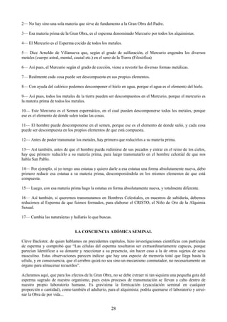 28
2— No hay sino una sola materia que sirve de fundamento a la Gran Obra del Padre.
3— Esa materia prima de la Gran Obra, es el esperma denominado Mercurio por todos los alquimistas.
4— El Mercurio es el Esperma cocido de todos los metales.
5— Dice Arnoldo de Villanueva que, según el grado de sulfuración, el Mercurio engendra los diversos
metales (cuerpo astral, mental, causal etc.) en el seno de la Tierra (Filosófica)
6— Así pues, el Mercurio según el grado de cocción, viene a revestir las diversas formas metálicas.
7— Realmente cada cosa puede ser descompuesta en sus propios elementos.
8— Con ayuda del calórico podemos descomponer el hielo en agua, porque el agua es el elemento del hielo.
9— Así pues, todos los metales de la tierra pueden ser descompuestos en el Mercurio, porque el mercurio es
la materia prima de todos los metales.
10— Este Mercurio es el Semen espermático, en el cual pueden descomponerse todos los metales, porque
ese es el elemento de donde salen todas las cosas.
11— El hombre puede descomponerse en el semen, porque ese es el elemento de donde salió, y cada cosa
puede ser descompuesta en los propios elementos de que está compuesta.
12— Antes de poder transmutar los metales, hay primero que reducirlos a su materia prima.
13— Así también, antes de que el hombre pueda redimirse de sus pecados y entrar en el reino de los cielos,
hay que primero reducirlo a su materia prima, para luego transmutarlo en el hombre celestial de que nos
habla San Pablo.
14— Por ejemplo, si yo tengo una estatua y quiero darle a esa estatua una forma absolutamente nueva, debo
primero reducir esa estatua a su materia prima, descomponiéndola en los mismos elementos de que está
compuesta.
15— Luego, con esa materia prima hago la estatua en forma absolutamente nueva, y totalmente diferente.
16— Así también, sí querernos transmutamos en Hombres Celestiales, en maestros de sabiduría, debemos
reducirnos al Esperma de que fuimos formados, para elaborar el CRISTO, el Niño de Oro de la Alquimia
Sexual.
17— Cambia las naturalezas y hallarás lo que buscas.
LA CONCIENCIA ATÓMICA SEMINAL
Cleve Backster, de quien hablamos en precedentes capítulos, hizo investigaciones científicas con partículas
de esperma y comprobó que ―Las células del esperma resultaron ser extraordinariamente capaces, porque
parecían Identificar a su donante y reaccionar a su presencia, sin hacer caso a la de otros sujetos de sexo
masculino. Estas observaciones parecen indicar que hay una especie de memoria total que llega hasta la
célula, y en consecuencia, que el cerebro quizá no sea sino un mecanismo conmutador, no necesariamente un
órgano para almacenar recuerdos‖.
Aclaramos aquí, que para los efectos de la Gran Obra, no se debe extraer ni tan siquiera una pequeña gota del
esperma sagrado de nuestro organismo, pues estos procesos de transmutación se llevan a cabo dentro de
nuestro propio laboratorio humano. Es gravísima la fornicación (eyaculación seminal en cualquier
proporción o cantidad), como también el adulterio, para el alquimista: podría quemarse el laboratorio y arrui-
nar la Obra de por vida...
 