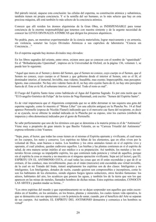 29
Del párrafo inicial, sáquese esta conclusión: las células del esperma, su constitución atómica y subatómica,
también tienen mi propia conciencia. Y si la semilla del ser humano, es lo más selecto que hay en esta
preciosa máquina, allí está también lo más selecto de la conciencia atómica.
Conocer que allí residen los átomos alquimistas de la Gran Obra, es INDISPENSABLE para tomar
conciencia de la enorme responsabilidad que tenemos con nuestra simiente y de la urgente necesidad de
conocer las LEYES DIVINALES ATÓMICAS que dirigen los procesos alquímicos.
No podría, pues, un monstruo experimentador de la ciencia materialista, lograr masivamente y en armonía,
sin violencia, someter las Leyes Divinales Atómicas a sus caprichos de laboratorio ―Ciencia sin
Conciencia…‖
En el esperma sagrado hay átomos divinales muy elevados:
En los libros sagrados del oriente, entre otros, existen unos que se conocen con el nombre de ―upanishads‖
En el ―Brihadaranyaka Upanishad‖, impreso en la Universidad de Oxford, en la página 136, volumen 1, se
puede leer lo siguiente:
―Aquel que mora en el Semen y dentro del Semen, que el Semen no conoce, cuyo cuerpo es el Semen, que el
Semen no conoce, cuyo cuerpo es el Semen y que gobierna desde el interior al Semen, este es el SI, el
dominador interior, el inmortal; Invisible, mas vidente; Inaudible, mas oyente; Imperceptible, mas perceptor;
Ignoto, mas conocedor. No hay otro vidente fuera de él, no hay otro oyente fuera de él, no hay otro perceptor
fuera de él. Este es tú SI, el soberano interior, el inmortal. Todo el resto es mal‖.
El Fuego del Espíritu Santo tiene como habitáculo al Agua del Esperma Sagrado. Es por esta razón que en
―El Evangelio Gnóstico de Felipe‖ de los textos de Nag-Hammadi, está escrito: ―Semen del Espíritu Santo‖.
Es de vital importancia que el Alquimista comprenda que no se debe derramar ni tan siquiera una gota del
esperma sagrado, como lo muestra el ―Mutus Liber‖ (en una edición antigua) en la Plancha No. 14 al final
aparece Perrenelle (esposa de Nicolás Flamel) indicando que si el mercurio cae fuera del recipiente, es decir
si se eyacula, no-se obtiene la unidad indicada en la Plancha por su esposo, sino los cuernos (símbolo de
impureza y obra demoníaca) indicados por el gesto de Perrenelle.
Se sabe perfectamente que uno de los términos con que se denomina a la materia prima es el de ―Antimonio‖
Viene muy a propósito de gran interés lo que Basilio Valentín, en su ―Carroza Triunfal del Antimonio‖
expresa referente a éste Veamos:
―Sepa, pues, el lector, que todas las cosas tienen en sí mismas el Espíritu operante y vivificante, el cual mora
en los cuerpos, los nutre y conserva. Los espíritus no faltan de los elementos, que en ellos viven por la
voluntad de Dios, sean buenos o malos. Los hombres y los otros animales tienen en sí el espíritu vivo y
operante, el cual yéndose, quedan cadáveres aquellos. Las hierbas y las plantas contienen en sí el espíritu de
salud, de otra manera serían inútiles al uso médico o a su preparación. Así también, los metales y los mi-
nerales llevan consigo su impalpable espíritu, los que contienen toda potencia y virtud de aquellos, porque
sin el espíritu la cosa es muerta y no muestra en sí ninguna operación vivificante. Sepa así (el lector), que EL
ESPÍRITU EN EL ANTIMONIO ESTA, el cual todas las cosas que en él están escondidas y que de él se
extraen, él las conduce, mas invisiblemente, pues en el imán (mercurio) está escondida una virtud invisible,
de la cual en mi Tratado del Imán, trataré ampliamente los espíritus son de dos clases: Inteligentes y no
inteligentes. Los Inteligentes, dotados de razón, cuando quieren son comprensibles e incorpóreos, como lo
son los habitantes de los elementos, siendo algunos fuegos ígneos seductores, otros lúcidos fantasmas: los
aéreos, habitantes del aire, los acuáticos que poseen las aguas, y también los de la tierra que son los que
aparecen en las minas de metales, llamados hombres de dichas minas. Estos espíritus entienden, CONOCEN
LAS ARTES y pueden mudar su forma...‖
―Los otros espíritus del mundo y que espontáneamente no se dejan sorprender son aquellos que están escon-
didos en el hombre, en los animales, en los brutos, plantas y minerales, los cuales tienen vida operativa, lo
que se demuestra con sus operaciones y con la potencia de sanar, cuando, por el beneficio del Arte se separan
de sus cuerpos. Así también, EL ESPÍRITU DEL ANTIMONIO demuestra y comunica a los hombres su
virtud‖
 