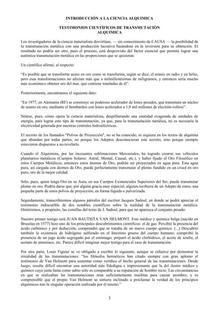 3
INTRODUCCIÓN A LA CIENCIA ALQUIMICA
TESTIMONIOS CIENTÍFICOS DE TRANSMUTACIÓN
ALQUIMICA
Los investigadores de la ciencia materialista desvirtúan, — sin conocimiento de CAUSA — la posibilidad de
la transmutación metálica con una producción lucrativa basándose en la inversión para su obtención. El
resultado no podría ser otro, pues el proceso, está desprovisto del factor esencial que permite lograr una
auténtica transmutación metálica en las proporciones que se quisieran.
Un científico afirmó, al respecto:
―Es posible que se transforme acero en oro como se transforma, según se dice, el uranio en radio y en helio,
pero esas transformaciones no afectan más que a milmillonésimas de miligramos, y entonces sería mucho
más económico obtener oro del mar, que contiene toneladas de él‖.
Posteriormente, encontramos el siguiente dato:
―En 1977, en Alemania (RF) se construye un poderoso acelerador de Iones pesados, que transmuta un núcleo
de uranio en oro, mediante el bombardeo con Iones acelerados a 1,8 mil millones de electrón-voltios‖.
Nótese, pues, cómo opera la ciencia materialista, despilfarrando una cantidad exagerada de unidades de
energía, para lograr este tipo de transmutación, ya que, para la transmutación metálica, no es necesaria la
electricidad generada por nuestras centrales hidroeléctricas.
El secreto de los llamados ―Polvos de Proyección", no se ha conocido, ni siquiera en los textos de alquimia
que abundan por todas partes, no porque los Adeptos desconocieran este secreto, sino porque siempre
estuvieron dispuestos a no revelarlo.
Cuando el Alquimista, por las incesantes sublimaciones Mercuriales, ha logrado crearse sus vehículos
planetarios metálicos (Cuerpos Solares: Astral, Mental, Causal, etc.), y haber fijado el Oro Filosófico en
estos Cuerpos Metálicos, entonces estos átomos de Oro, podrán ser proyectados en agua pura. Esta agua
pura, así cargada con átomos de Oro, puede perfectamente transmutar el plomo fundido en un crisol en oro
puro, oro de la mejor calidad.
Sólo, pues, quien tenga Oro en su Aura, en sus Cuerpos Existenciales Superiores del Ser, puede transmutar
plomo en oro. Podría darse que, por alguna gracia muy especial, alguien recibiera de un Adepto de estos, una
pequeña parte de estos polvos de proyección, en forma líquida o pulverizada.
Seguidamente, transcribiremos algunos párrafos del escritor Jacques Sadoul, en donde se podrá apreciar el
testimonio indiscutible de dos notables científicos sobre la realidad de la transmutación metálica.
Omitiremos, a propósito, las comillas del texto de J. Sadoul, para que no aparezca el conjunto pesado:
Nuestro primer testigo será JUAN BAUTISTA VAN HELMONT. Este médico y químico belga (nacido en
Bruselas en 1577) hizo uno de los principales descubrimientos científicos: el de gas. Percibió la presencia del
ácido carbónico y por deducción, comprendió que se trataba de un nuevo cuerpo químico. (...) Descubrió
también la existencia de hidrógeno sulfurado en el Intestino grueso del cuerpo humano; comprobó la
presencia de un jugo ácido segregado por el estómago; preparó el ácido clorhídrico, el aceite de azufre, el
acetato de amoniaco, etc. Parece difícil imaginar mejor testigo para el caso de transmutación.
Por otra parte, Louis Figuier se ve obligado a escribir lo siguiente, aunque se esfuerce por demostrar la
irrealidad de las transmutaciones: ―los filósofos herméticos han citado siempre con gran aplomo el
testimonio de Van Helmont para sustentar como verídico el hecho general de las transmutaciones. Desde
luego, resulta difícil encontrar una autoridad más fidedigna e impresionante que la del ilustre médico y
químico cuya justa fama como sabio sólo es comparable a su reputación de hombre recto. Las circunstancias
en que se realizaban las transmutaciones eran suficientemente insólitas para causar asombro, y es
comprensible que el propio Van Helmont se sintiera inclinado a proclamar la verdad de los principios
alquímicos tras la singular operación realizada por él mismo.‖
 