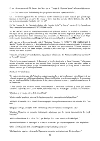 30
Es por ello que nuestro V. M. Samael Aun Weor, en su ―Tratado de Alquimia Sexual‖, afirma enfáticamente:
―23— En el semen existe un átomo angélico que gobierna a nuestros vapores seminales‖.
―24— Ese átomo angélico eleva los vapores de nuestro semen hacia el canal medular, para que el ángel
(atómico en nosotros) de los cedros del bosque lo utilice para abrir la puerta Inferior de la médula, a fin de
que la divina princesa del Kundalini entre por allí‖
En ―La Creación del Sol Psicológico Intimo o La Doctrina de la Vía Directa‖, nuestro V. M. Samael Aun
Weor, respecto a la naturaleza del ANTIMONIO, enseña:
―El ANTIMONIO no es una sustancia meramente como pretenden muchos. En Alquimia el Antimonio va
más lejos. Es una de las partes autónomas y auto-conscientes de nuestro propio Ser, puesto que nuestro
propio Ser tiene muchas partes autónomas y auto-conscientes. El Antimonio es una de ellas, es un Alqui-
mista (nuestro Alquimista atómico) Esa parte trabaja activamente fijando el Oro en el Mercurio‖.
Allí, pues, en el Esperma Sagrado, está el Alquimista Atómico, EL ESPÍRITU DEL ANTIMONIO de
Basilio Valentín. Allí mismo en el Semen hay otras Inteligencias Atómicas, unas subordinadas al Antimonio
y otras que tienen una jerarquía superior a éste. Mas, todas estas partes atómicas Divinales, trabajan en
común acuerdo en la Gran Obra, siempre y cuando el practicante haga la Obra bien hecha y según los
cánones de la Santa Alquimia.
Fulcanelli, apelando a la Cábala Fonética, deja entrever este misterio del Antimonio al final del capítulo IV
de ―Louis D‘ Estissac‖
―Uno de los personajes importantes de Pantagruel, el hombre de ciencia, se llama Epistemon. Y el artesano
secreto, el espíritu encerrado en una sustancia bruta (mercurio común o primer mercurio), traduce el
epistemon (Antimonio) griego, porque este espíritu es capaz por sí solo de ejecutar y realizar la obra entera,
sin otro concurso que el del fuego elemental‖.
Donde, en otro aparte dice:
―Es preciso aún, interrogar a la Naturaleza para aprender de ella en qué condiciones y bajo el imperio de qué
voluntad se operan sus múltiples producciones. El espíritu filosófico no sería capaz, en efecto, de contentarse
con una simple posibilidad de identificación de los cuerpos, si no que reclama el conocimiento del secreto de
su elaboración.
Y para concluir esta iniciativa nuestra, transcribiremos la enseñanza valiosísima y única que, nuestro
Venerable Maestro SAMAEL AUN WEOR, en su último libro ―La Pistis Sophia Develada‖, nos trasmitiera:
―(Santiago es el bendito patrón de la Gran Obra.)‖
―(Quien estudie la epístola universal de Santiago entenderá los principios de la Gran Obra.)‖
―(El Padre de todas las Luces a través de nuestro propio Santiago Interior nos enseña los misterios de la Gran
Obra.)‖
―(Es pues, Santiago, una de las partes autónomas y auto-conscientes de nuestro propio ser.)‖
―(Santiago-Mercurios, se encuentra íntimamente relacionado con la ciencia transmutatoria de Jesod-
Mercurio)‖
―(El libro fundamental de la ―Gran Obra‖ que Santiago lleva en sus manos, es el Apocalipsis.)‖
―(Incuestionablemente el Apocalipsis es el libro de la sabiduría que sólo es comprensible a los Alquimistas)‖
―(Sólo los trabajadores de la Gran Obra pueden comprender el Apocalipsis.)‖
―(En la química superior, esto es en la Alquimia, se encuentra la ciencia secreta del Apocalipsis.)‖
 