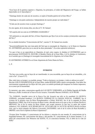 31
―(Las leyes de la química superior o Alquimia, los principios, el orden del Magisterio del Fuego, se hallan
depositados en el Apocalipsis.)‖
―(Santiago dentro de cada uno de nosotros, es repito el bendito patrón de la Gran Obra.)‖
―(Santiago es otra parte autónoma e Independiente de nuestro propio ser individual.)‖
―(Cada uno de nosotros tiene su propio Santiago.)‖
En otro aparte, de la misma obra, nos dice el V. M. Samael:
―(El espíritu del oro está en el ESPERMA SAGRADO.)‖
―(El antimonio es una parte del Ser; el Gran Alquimista que fija el oro en los cuerpos existenciales superiores
del Ser.)‖
En su cátedra hermética ―Conocimiento del Ser‖, nuestro V. M. Samael nos enseña:
―Incuestionablemente hay uno (una parte del Ser) que es encargado de Alquimia, y se le llama en Alquimia
EL ANTIMONIO, pero éste no es una de las doce potestades‖. (Los doce apóstoles atómicos)
―Lo que sí hay es un especialista en Alquimia, al cual, estoy seguro, le obedece el ANTIMONIO, que es
precisamente SANTIAGO EL MAYOR, el Bendito Patrón de la Gran Obra. A él le obedece el Antimonio,
en el sentido que es (Santiago) el encargado trascendental de la Alquimia, de la Gran Obra.‖
El ANTIMONIO ATÓMICO es el Gran Alquimista de Notre Dame de Paris...
L. P.
INTROITO
―No hay cosa oculta, que no haya de ser manifestada: ni cosa escondida, que no haya de ser entendida, y de
venir a luz‖. (Lucas 8:17)
Mas, todo tiene su tiempo y su medida, porque ―Todo es hermoso a su tiempo, y todo es sabroso en sazón‖.
Develar LOS FUNDAMENTOS de la Gran Obra, estaba RESERVADO a quien correspondía. Esta labor fue
estrictamente respetada por los Hijos del Arte, pese a su anhelo profundo por traspasar los límites impuestos,
en su amor por la humanidad.
Es menester, que antes, conozcamos aquello de LAS SIETE VERDADES, en la Palabra Sagrada del Budha
Maitreya y Kalki Avatara de la Nueva Era de Acuario, Venerable Maestro SAMAEL AUN WEOR:
―Yo, SAMAEL, humilde siervo de la Nueva Era (de Acuario) tan sólo os he enseñado LA QUINTA
VERDAD; ¡escuchad hombres!: LA QUINTA VERDAD ES LA MAGIA SEXUAL. GABRIEL fue el
Avatara de la primera raza (la Raza Protoplasmática o Polar); RAFAEL fue el de la segunda (la Raza
Hiperbórea); URIEL fue el de la tercera (la Raza Lemur, ubicada otrora en lo que es hoy el océano Pacífico);
MICHAEL fue el de la cuarta (la Raza Atlante, que ocupó entonces lo que hoy es parte del océano
Atlántico); YO, SAMAEL AUN WEOR SOY EL AVATARA DE LA ACTUAL QUINTA RAZA (la Raza
Aria, que se inició después del Diluvio Universal); ZACHARIEL será el de la sexta (la Raza Koradhi) y
ORIFIEL será el de la séptima (la Raza Liliputiense)‖.
―Existen Siete Verdades: I, conocimiento de los dolores y miserias de este mundo; II, conocimiento de la
fragilidad humana; III, conocimiento del deseo y del pecado; IV, conocimiento de la mente humana; V, el
árbol del conocimiento (los Misterios del SEXO); VI, la conciencia humana; VII, el árbol de la vida (el
SER)‖
 