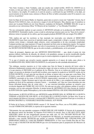 32
―Son Siete Avataras y Siete Verdades, cada una enseña una verdad terrible. JESÚS EL CRISTO no es
Avatara, es más que todos, es el Salvador del Mundo, jefe de todas las almas, él confirma las enseñanzas de
los Avataras y las amplía. Él vendrá en el cenit de acuario y confirmará las que SAMAEL os ha dado, así
sucesivamente en las demás razas; entonces el Reino de Dios se habrá consumado como Él lo anunció a sus
siervos, los profetas‖.
Entre los Hijos de la Ciencia Madre, la Alquimia, quien más se acercó a rozar este ―indecible‖ Arcano, fue el
Maestro FULCANELLI; claro, sin atreverse a rasgar el velo del Santuario. Mas, dejemos que el estudioso se
entere por la propia Palabra de este Gran Maestro, ciudadano de Heliópolis, HOMBRE SOLAR, la que se
encuentra en sus valiosísimas Obras ―El Misterio de las Catedrales‖, y ―Las Moradas Filosófales‖:
―No nos corresponde explicar en qué consiste el ARTIFICIO utilizado en la producción del MERCURIO
FILOSÓFICO. Sintiéndolo mucho, y pese a toda la solicitud que tenemos para con los ―hijos de la ciencia‖,
debemos imitar el ejemplo de los sabios, que han juzgado prudente RESERVAR esta insigne PALABRA‖.
―Ello explica por qué los escritores se han mostrado tan reservados con relación al MERCURIO
FILOSÓFICO cuyas fases sucesivas el operador puede seguir, comprender y dirigir a su gusto. Si la técnica
reclama cierto tiempo y demanda algún esfuerzo, como contrapartida es de una extremada simplicidad.
Cualquier profano que sepa mantener el Fuego la ejecutará tan bien como un alquimista experto. No requiere
pericia especial ni habilidad profesional, sino sólo el conocimiento de un curioso ARTIFICIO que constituye
ese SECRETUM SECRETORUM, que no ha sido revelado y, probablemente, no lo será jamás‖.
―Antes de proseguir, digamos que este ARTIFICIO DESCONOCIDO — que, desde el punto de vista
químico debería calificarse de absurdo, de ridículo o de paradójico, porque su acción inexplicable desafía
toda regla científica — marca la encrucijada en que la ciencia alquímica se aparta de la ciencia química‖.
―Y es que el misterio que envuelve nuestra segunda operación es el mayor de todos, pues afecta a la
ELABORACIÓN DEL MERCURIO FILOSÓFICO, la cual jamás ha sido enseñada abiertamente‖.
―Sin embargo, nuestros maestros en el Arte cuidan muy bien de llamar la atención del lector sobre la
diferencia fundamental existente entre la calcinación vulgar, tal como se realiza en los laboratorios químicos,
y la que practica el INICIADO en el gabinete de los filósofos. Esta no se realiza por medio de un fuego
vulgar, no necesita en absoluto el auxilio del reverbero, pero requiere la ayuda de un AGENTE oculto, de un
FUEGO SECRETO, el cual, para dar una idea de su forma, se parece más a un agua que a una llama. Este
FUEGO, o esta AGUA ARDIENTE, es la chispa vital comunicada por el Creador a la materia inerte; Es el
ESPÍRITU encerrado en las cosas, el RAYO ÍGNEO, imperecedero, encerrado en el fondo de la sustancia
oscura, informe y frígida. Rozamos aquí el más alto secreto de la Obra; y nos complacería cortar este nudo
gordiano en favor de los aspirantes a nuestra Ciencia — recordando, ¡ay!, Que nos vimos detenidos por esta
misma dificultad durante más de veinte años — si nos estuviera permitido profanar un misterio cuya
revelación depende del PADRE DE LAS LUCES. Por más que nos pese, sólo podemos señalar el escollo y
aconsejar, con los más eminentes filósofos, la atenta lectura de ARTEPHIUS (El Libro Secreto de Artefio),
de PONTANO (De Lapide Philosophico) y de la obra titulada EPÍSTOLA DE IGNE PHILOSOPHORUM‖.
Efectivamente, la REVELACIÓN de este ARTIFICIO estaba RESERVADA AL SEÑOR DE LA QUINTA
VERDAD, al QUINTO DE LOS SIETE, al AVATARA DE LA QUINTA RAZA, (la Raza Aria, la que se
inició después del Diluvio Universal y concluirá MUY PRONTO, con el Cataclismo Final que se avecina), al
BUDHA MAITREYA, VENERABLE MAESTRO SAMAEL AUN WEOR.
El Señor de la Fuerza, el CRISTO ROJO, nuestro V. M. Samael Aun Weor, con su PALABRA, expresión
viva del VERBO ENCARNADO, lo expresa de la siguiente manera:
―Obviamente, hay que aprender a preparar el MERCURIO DE LOS SABIOS. El Secreto de la preparación
del Mercurio nunca fue develado. Ni Siquiera FULCANELLI lo develó. Pero A ESE QUE ESTA AQUÍ
ADENTRO, dentro de esta insignificante persona que nada vale, LE HA TOCADO DEVELAR TAL
SECRETO. Obviamente que la CLAVE de la preparación del Mercurio, se encuentra precisamente en un
delicado y muy sencillo ARTIFICIO que ustedes ya conocen. CONEXIÓN DEL LINGAM-YONI, SIN
DERRAMAR JAMÁS EL VASO DE HERMES TRIMEGISTO, el Tres veces Grande Dios Ibis de Thot.
Este es todo el SECRETUM SECRETORUM que sirve de basamento para la preparación del Mercurio de
los Sabios‖.
 