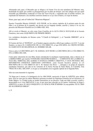 33
Afortunado será, pues, el Buscador que se allegue a la Fuente Viva de esta enseñanza del Maestro; mas,
desdichado de aquél, que cambie su primogenitura por un plato de lentejas; será más indigno aún que aquél
miserable que habiéndose conducido al Trono del Tem-o-h-p-ab, y espantado ante el terrible misterio, era
expulsado del Santuario a las tinieblas exteriores donde no se oye sino el llanto y el crujir de dientes.
Henos, pues aquí, ante el Umbral del ―Misterium Mágnum‖.
Nuestro Venerable Maestro SAMAEL AUN WEOR, en los catorce capítulos de la primera parte de esta
Obra y en el primero de la segunda, nos devela con un lenguaje atinado, sencillo y clásico a la vez, los
procesos del Mercurio Filosófico en LA OBRA DEL SOL.
Allí se revela el Maestro, no sólo como Gran Científico de la ALTA FIS1CA NUCLEAR de la Escuela
Faraónica, sino como ALQUIMISTA DE PRIMER ORDEN.
Los verdaderos discípulos de Hermes como ―I Fratelli di Heliópolis‖, y el ―humilde OBRERO‖, así lo
reconocerán.
El Camino del Sol, el ―INTIÑAN‖, es el Sendero angosto estrecho y difícil que conduce a la LUZ. Y en este
Sendero, se mueve EL CAMINANTE DE LA VÍA DIRECTA, el que ENCARNA AL CRISTO INTIMO,
EL HABITANTE DE HELIOPOLIS, EL HOMBRE SOLAR.
Esta es, pues, LA DOCTRINA del V. M. SAMAEL AUN WEOR: LA DOCTRINA DE LA VÍA DIRECTA
EN LA OBRA DEL SOL.
Como parte valiosísima de esta Obra, hemos introducido la enseñanza experimentada, clara y directa en el
LABORATORIO, que nuestro VENERABLE MAESTRO RABOLÚ, — CAMINANTE DE LA DIRECTA,
JUEZ DEL TRIBUNAL DEL KARMA O JUSTICIA CÓSMICA OBJETIVA, Y GUÍA MUNDIAL DEL
MOVIMIENTO GNÓSTICO CRISTIANO UNIVERSAL como Escuela Iniciativa práctica en LA
DOCTRINA DE LA VÍA DIRECTA del V. M. Samuel Aun Weor —, entregara a un grupo de inquietos
estudiantes Gnósticos, por allá en las vertientes de la Sierra Nevada de Santa Marta, en Colombia. Ésta
―PRACTICA DEL ARCANO‖, es la que se corresponde con el segundo capítulo de la Segunda Parte.
Sólo nos resta transmitir lo siguiente:
―Si llegas por ti mismo a la Inteligencia de los ARCANOS, merecerás el título de ADEPTO; pero sábelo
bien: sería en vano que los sabios Maestros quisieran revelarte las Supremas Fórmulas de la Conciencia y el
Poder Mágico. La Verdad oculta no podría transmitirse en un discurso. Cada uno debe evocarla, crearla y
desarrollarla en sí. Eres IMITATUS, o sea, el que otros han colocado en el Camino. Esfuérzate en llegar a
ADEPTUS, es decir, EL QUE CONQUISTA LA CIENCIA POR SÍ MISMO. En una palabra: EN EL HIJO
DE SUS PROPIAS OBRAS‖.
L. P.
 