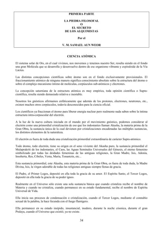 34
PRIMERA PARTE
LA PIEDRA FILOSOFAL
O
EL SECRETO
DE LOS ALQUIMISTAS
Por el
V. M. SAMAEL AUN WEOR
CIENCIA ATÓMICA
El sistema solar de Ors, en el cual vivimos, nos movemos y tenemos nuestro Ser, resulta siendo en el fondo
una gran Molécula que se desarrolla y desenvuelve dentro de ese organismo vibrante y espiraloide de la Vía
Láctea.
Las distintas concepciones científicas sobre átomo son en el fondo exclusivamente provisionales. El
fraccionamiento atómico de ninguna manera significa conocimiento absoluto sobre la estructura del átomo o
sobre el complejo mecanismo íntimo de moléculas, corpúsculos sub-atómicos y electrones.
La concepción saturniana de la estructura atómica es muy empírica, toda opinión científica o Supra-
científica, resulta siendo demasiado relativa e inestable.
Nosotros los gnósticos afirmamos enfáticamente que además de los protones, electrones, neutrones, etc.,
existen muchos otros corpúsculos, todavía desconocidos para la ciencia oficial.
Los científicos ya fraccionan el átomo para liberar energía nuclear pero realmente nada saben sobre la íntima
estructura intra-corpuscular del electrón.
A la luz de la nueva cultura iniciada en el mundo por el movimiento gnóstico, podemos considerar al
electrón como una primordial cristalización de eso que los indostaníes llaman Akasha, la materia prima de la
Gran Obra, la sustancia única de la cual devienen por cristalizaciones encadenadas las múltiples sustancias,
los distintos elementos de la naturaleza.
El electrón es fuera de toda duda una cristalización primordial extraordinaria de carácter Supra-atómico.
Todo átomo, todo electrón, tiene su origen en el seno viviente del Akasha puro, la sustancia primordial el
Mulaprakriti de los indostaníes, el Caos, las Aguas Seminales Universales del Génesis, el eterno femenino
simbolizado por todas las deidades femeninas de las antiguas religiones, la Gran Madre, Isis, Adonía,
Insoberta, Res, Cibeles, Vesta, María, Tonantzín, etc...
Esta sustancia primordial, este Akasha, esta materia prima de la Gran Obra, es fuera de toda duda, la Madre
Divina, Isis, la virgen adorable de todas las religiones antiguas siempre llenas de gracia.
El Padre, el Primer Logos, depositó en ella toda la gracia de su amor. El Espíritu Santo, el Tercer Logos,
depositó en ella toda la gracia de su poder ígneo.
Realmente en el Universo sólo existe una sola sustancia básica que cuando cristaliza recibe el nombre de
Materia y cuando no cristaliza, cuando permanece en su estado fundamental, recibe el nombre de Espíritu
Universal de Vida.
Ella inicia sus procesos de condensación o cristalización, cuando el Tercer Logos, mediante el connubio
sexual de la palabra, la hace fecunda con el fuego flamígero.
Ella permanece en su estado insípido, insustancial, inodoro, durante la noche cósmica, durante el gran
Pralaya, cuando el Universo que existió, ya no existe.
 