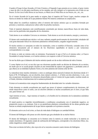 35
Cuando el Fuego la hace fecunda, el Cristo Cósmico, el Segundo Logos penetra en su vientre, el gran vientre
y nace de ella y en ella para crucificarse en los mundos, por ello siempre se le representa con el niño en sus
brazos. Es Isis con el niño Horus en sus brazos, es María con el Niño Dios en sus brazos, etc., etc., etc.
En el vientre fecundo de la gran madre se origina, bajo el impulso del Tercer Logos, muchos campos de
fuerza en donde las ondas de lo que podemos llamar Pre-materia condensan en corpúsculos.
Nada saben los científicos modernos sobre el misterio del núcleo atómico que se considera formado por
protones y neutrones, nada preciso saben sobre las pruebas nucleares.
Todo el material planetario está científicamente constituido por átomos maravillosos fuera de toda duda,
estos son las partículas más pequeñas de los elementos.
Todo átomo es un verdadero Universo en miniatura. Todo átomo es un trío de materia, energía y conciencia.
El átomo está constituido por núcleo o sol muy radiante cargado positivamente de electricidad, alrededor del
cual giran danzando felices los electrones planetarios infinitesimales, cargados negativamente.
El núcleo atómico es semejante en todos los materiales, como es también el Electrón, variando entre sí los
elementos únicamente por el número de los Electrones supeditados al núcleo y por variaciones
correspondientes a su cargo.
El átomo es todo un sistema solar en miniatura. Exactamente lo que el Sol es al sistema solar y el huevo
fecundado al cuerpo humano, es el núcleo atómico con respecto a todo el Universo atómico.
Se nos ha dicho que el diámetro del núcleo atómico puede ser de un diez milésimo de todo el átomo.
Y como Júpiter en el sol, se nos dice que sus electrones pueden medir un décimo de diámetro de su núcleo;
de modo que en su escala propia circulan en una inmensidad de espacio tan gigantesco y profundo como el
que abarca en su totalidad el planeta Tierra y los otros planetas del sistema solar de Ors.
La naturaleza tiene muchos elementos y estos se catalogan ahora merced al número de electrones desde el 1
hasta el 96. El hidrógeno, con un electrón, tiene número atómico, 1; el helio con dos electrones, 2; etc., con
dos excepciones únicamente los elementos desarrollados entre el vientre de la gran madre, resultan siendo en
el fondo, distintas cristalizaciones de la sustancia primordial.
Existen en la naturaleza siete categorías fundamentales de densidad entre los variados elementos.
Cada elemento es atraído sexualmente por aquél que posee el número complementario de electrones, del
modo maravilloso como el sodio, con un electrón sobrante se inclina sexualmente por el cloro, al que falta
uno, para formar sal.
Aquí tenemos al sexo... Aquí tenemos al macho y a la hembra de los elementos de la naturaleza uniéndose
sexualmente.
El metal positivo es impelido irresistiblemente a combinarse sexualmente con el metaloide negativo, en
proporción exacta a su contraste. Este es un paralelismo platónico extraordinario de las almas gemelas que
buscan su mitad complementaria de la que fueron separadas en la primera creación.
El elemento activo en el sol cristo, es fuera de toda duda el hidrógeno en cantidad Infinita.
El átomo del hidrógeno sólo posee un sólo electrón que gira alrededor de su núcleo básico.
El átomo del hidrógeno se encuentra en la frontera entre la materia en estado molecular y la materia en
estado electrónico. El siguiente estado de sutilización del hidrógeno, corresponde a los electrones libres, luz,
ondas magnéticas estado espiritual.
Para crear un átomo de helio y dos rayos de sol se necesita consumir cuatro átomos de hidrógeno.
 