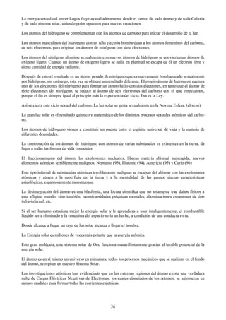 36
La energía sexual del tercer Logos fluye avasalladoramente desde el centro de todo átomo y de toda Galaxia
y de todo sistema solar, uniendo polos opuestos para nuevas creaciones.
Los átomos del hidrógeno se complementan con los átomos de carbono para iniciar el desarrollo de la luz.
Los átomos masculinos del hidrógeno con un sólo electrón bombardean a los átomos femeninos del carbono,
de seis electrones, para originar los átomos de nitrógeno con siete electrones.
Los átomos del nitrógeno al unirse sexualmente con nuevos átomos de hidrógeno se convierten en átomos de
oxígeno ligero. Cuando un átomo de oxígeno ligero se halla en plenitud se escapa de él un electrón libre y
cierta cantidad de energía radiante.
Después de esto el resultado es un átomo pesado de nitrógeno que es nuevamente bombardeado sexualmente
por hidrógeno, sin embargo, esta vez se obtiene un resultado diferente. El propio átomo de hidrógeno captura
uno de los electrones del nitrógeno para formar un átomo helio con dos electrones, en tanto que el átomo de
siete electrones del nitrógeno, se reduce al átomo de seis electrones del carbono con el que empezamos,
porque el fin es siempre igual al principio más la experiencia del ciclo. Esa es la Ley.
Así se cierra este ciclo sexual del carbono. La luz solar se gesta sexualmente en la Novena Esfera, (el sexo)
La gran luz solar es el resultado químico y matemático de los distintos procesos sexuales atómicos del carbo-
no.
Los átomos de hidrógeno vienen a constituir un puente entre el espíritu universal de vida y la materia de
diferentes densidades.
La combinación de los átomos de hidrógeno con átomos de varias substancias ya existentes en la tierra, da
lugar a todas las formas de vida conocidas.
El fraccionamiento del átomo, las explosiones nucleares, liberan materia abismal sumergida, nuevos
elementos atómicos terriblemente malignos; Neptunio (93), Plutonio (94), Americio (95) y Curio (96)
Este tipo infernal de substancias atómicas terriblemente malignas se escapan del abismo con las explosiones
atómicas y atraen a la superficie de la tierra y a la mentalidad de las gentes, ciertas características
psicológicas, espantosamente monstruosas.
La desintegración del átomo es una blasfemia, una locura científica que no solamente trae daños físicos a
este afligido mundo, sino también, monstruosidades psíquicas mentales, abominaciones espantosas de tipo
infra-infernal, etc.
Si el ser humano estudiara mejor la energía solar y le aprendiera a usar inteligentemente, el combustible
líquido sería eliminado y la conquista del espacio sería un hecho, a condición de una conducta recta.
Donde alcance a llegar un rayo de luz solar alcanza a llegar el hombre.
La Energía solar es millones de veces más potente que la energía atómica.
Esta gran molécula, este sistema solar de Ors, funciona maravillosamente gracias al terrible potencial de la
energía solar.
El átomo es en sí mismo un universo en miniatura, todos los procesos mecánicos que se realizan en el fondo
del átomo, se repiten en nuestro Sistema Solar.
Las investigaciones atómicas han evidenciado que en las externas regiones del átomo existe una verdadera
nube de Cargas Eléctricas Negativas de Electrones, los cuales disociados de los Átomos, se aglomeran en
densos raudales para formar todas las corrientes eléctricas.
 