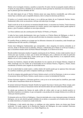 37
Mucho se ha investigado el átomo y asombra su maravilla. El centro vital de ese pequeño mundo esférico es
el núcleo de carga positiva; alrededor de ese misterioso núcleo gravitan los electrones en la misma forma en
que los planetas gravitan alrededor del Sol.
No cabe duda alguna de que el Núcleo Atómico posee una carga eléctrica considerable, que utiliza para
retener bajo su dominio, pero a respetable distancia, todo el cortejo de electrones periféricos.
El núcleo es el corazón mismo del átomo y ya se adivina que dentro de ese Corpúsculo Nuclear, básico,
fundamental, debe existir un mecanismo vital que está todavía por investigar.
Toda la razón de ser de ese universo en miniatura llamado átomo, se encuentra en el núcleo; Toda la herencia
del átomo y su porvenir reside precisamente en el núcleo, gracias a este corpúsculo central, puede explotar el
átomo, o, por el contrario, cambiarse en otros tipos atómicos.
Los físicos admiten cual, dos constituyentes del Núcleo: El Protón y el Neutrón.
A todas las luces resulta absolutamente claro que el protón es el Núcleo Básico de Hidrógeno, es decir, la
parte más central del más ligero y del más sencillo de todos los elementos conocidos, el Hidrógeno.
El científico Prout ya admitía en su tiempo que los diferentes elementos de la naturaleza, están formados por
condensaciones del más sencillo, el Hidrógeno.
Existen doce hidrógenos fundamentales que corresponden a doce categorías de materia contenidas en el
universo, desde el Absoluto hasta los Mundos. Infiernos, simbolizados por el Dante en su Divina Comedia, y
que se encuentran situados dentro del Reino Mineral Sumergido, en el interior de la tierra.
Resulta también interesante estudiar el segundo constituyente de los Núcleos, el antes citado neutrón; tiene el
mismo peso que el protón, es decir, que el núcleo del hidrógeno, pero, a diferencia de todas las partículas
conocidas por la ciencia hasta ahora, resulta curioso que no tenga carga eléctrica; es un corpúsculo neutro,
debido a eso se le dio el nombre de Neutrón.
Nosotros los Gnósticos, después de haber descubierto los tres aspectos de la Energía Eléctrica, después de
haber clasificado esos tres modos de la Electricidad con los términos Positivo, Negativo y Neutro, hemos
considerado al Neutrón como cargado de electricidad neutra.
Eso de la electricidad en estado neutro y estático dentro del neutrón pueda que no aparezca bien claro para
los científicos modernos, pero tarde o temprano tendrán que evidenciarlo.
Uno de los enigmas más grandes para la Ciencia Atómica actual, es el de los Electrones; si aún no se conoce
el mecanismo íntimo del Núcleo Atómico, mucho menos se conoce la intimidad del Electrón.
Existen electrones negativos y electrones positivos y esto ya no es un secreto para los científicos, pero nada
se sabe sobre el mecanismo interno de los Electrones.
El animal intelectual falsamente llamado Hombre ha logrado fraccionar el átomo para liberar energía, pero
afortunadamente no conoce el mecanismo interno del electrón dentro del cual residen tremendos poderes.
Se calcula que producen dos fotones de medio millón de voltios cada vez que un electrón positivo es
absorbido al penetrar en el platino, lo que corresponde a una producción de energía fotónica de un millón de
voltios por electrón positivo.
El elemento activo en el Sol es el hidrógeno, y fuera de toda duda esto es muy interesante porque el átomo de
hidrógeno, con un solo electrón girando alrededor de un núcleo, se encuentra en la frontera entre la materia
en estado electrónico y la materia en estado molecular.
El Hidrógeno y toda materia más densa, se combinan con otras materias, átomo con átomo para formar
moléculas. Un estado superior de la Rarefacción Superior del Hidrógeno, da como resultado Electrones
Libres, materia en estado Electrónico, Luz, Ondas Magnéticas, etc.
 