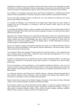 38
Empleando el codiciado Uranio, los científicos modernos han tenido un franco éxito indiscutible en apartar
un Electrón de un Átomo de densidad no natural, casi patológica; es lógico decir que así han liberado energía
Atómica de un poder incomparablemente superior a todo lo hasta ahora concebido por la mente humana.
Los científicos se las ingeniaron luego para hacer, que Átomos de hidrógeno se combinaran para formar
Átomos de Helio, produciéndose en tal proceso energía de un poder espantoso y prácticamente ilimitado.
Fuera de toda duda la Bomba Atómica es millones de veces más terrible que la Dinamita, pero menos
pavorosa que la Bomba de Hidrógeno.
En la Bomba de Hidrógeno existe Prostitución de la Energía Solar, Magia Negra de la peor calidad, el
resultado tiene que ser devastación y la reducción a inerte del material viviente, dentro de una escala
totalmente nueva.
Si una Bomba de Hidrógeno llegase a explotar en aquellas zonas superiores de la atmósfera donde se haba el
depósito del Hidrógeno Puro, toda la tierra sería entonces quemada con fuego vivo y perecería toda criatura y
toda forma que tenga vida.
Queriendo usar la Energía Atómica, esto es, Intentando descubrir toda la ciencia de la transmutación de los
Átomos, la forma o manera de cambiar un Átomo en otro, el Animal Intelectual quien meterse en el Mundo
donde la Materia tiene todas las posibilidades, pero quiere entrar en ese mundo por la puerta falsa; nos
referimos al uso de las leyes científicas, sin Ética de ninguna especie, sin haber Despertado la Conciencia,
sin haber llegado a la Espiritualidad Verdadera.
Nosotros los Gnósticos tenemos procedimientos legítimos para entrar en ese Mundo Misterioso donde la
Materia tiene infinitas posibilidades, en esas regiones Atómicas, Moleculares y Electrónicas donde se gestan
todos los procesos de la vida universal.
Ya la radiación Atómica tiene alterada la Carnada superior de la atmósfera terrestre, y si las explosiones ató-
micas continúan, pronto no podrá filtrar y analizar los rayos solares para descomponerlos en Luz y calor,
entonces veremos el Sol negro como silicio.
Conforme la Carnada Superior de la Atmósfera de la tierra continúe alterándose debido a las explosiones
Atómicas, los terremotos se intensificarán, porque dicha Carnada es el sustentante de la vida de nuestro
planeta tierra.
El aire que respiramos, el agua que bebemos, ya viene cargada de radiaciones Atómicas, y esto, en vez de
mejorar, irá de mal en peor, y cuando estalle la guerra Atómica se verán escenas Dantescas por las calles, las
gentes perderán la razón debido al abuso de la energía atómica y los hospitales estarán llenos de dolor, y no
habrá remedio.
Las explosiones Atómicas están liberando de los Mundos Infiernos o Elemento Mineral Sumergido bajo la
tierra, materias infernales, Átomos Abismales, cuales son Neptunio (93), Plutonio (94), Americio (95), y
Curio (96), y ya comienzan a verse los resultados de esta blasfemia.
Dentro de todo Átomo existe un trío de: Materia, Energía y Conciencia. En esta clase de Átomos Abismales
citados, existe Conciencia Diabólica, inteligencia terriblemente maligna.
Esos Demonios Atómicos ya están envenenando las mentes débiles y la vida de las grandes ciudades se ha
vuelto espantosamente criminal, monstruosa, horrible, escalofriante, terriblemente maligna y en plazas y
calles pronto se escucharán baladros, aullidos, silbos, relinchos, chirridos, mugidos, graznidos, maullidos,
ladridos, bufares, roncares y crocotares; estamos en los tiempos del fin.
 