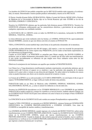 39
LOS CUERPOS PROTOPLASMÁTICOS
Los hombres de CIENCIA han podido comprobar que los METALES también están expuestos a la enferme-
dad y la muerte. Determinados venenos pueden producir enfermedad y muerte en los METALES.
El Doctor Arnoldo Krumm Heller (HUIRACOCHA), Médico Coronel del Ejército MEXICANO y Profesor
de Medicina de la Universidad de Berlín, dijo en su Novela Rosacruz que todo ÁTOMO es un trío de
MATERIA, ENERGÍA Y CONCIENCIA.
Nosotros los GNÓSTICOS sabemos que las partículas Sub-Atómicas poseen CONCIENCIA. Nosotros los
GNÓSTICOS afirmamos enfáticamente que las características eléctricas y gravitatorias de una partícula
cualquiera, representan sus cualidades mentales.
La SUSTANCIA DE LA MENTE existe en todos los REINOS de la naturaleza, incluyendo los REINOS
MINERAL, VEGETAL, ANIMAL.
La única diferencia que existe realmente entre las bestias y el ANIMAL INTELECTUAL equivocadamente
llamado HOMBRE, consiste en que este último convirtió a la mente en INTELECTO.
VIDA y CONCIENCIA existen también bajo cierta forma en las partículas elementales de la naturaleza.
Las partículas reciben información más allá del tiempo y del espacio, y esto nos recuerda las percepciones
EXTRA-SENSORIALES de ciertos sujetos muy PSÍQUICOS, con los cuales se han hecho experimentos en
los Laboratorios de Parapsicología.
Cuando un ELECTRÓN y un POSITRÓN se aniquilan para liberar energía, dos RAYOS GAMMA se
producen, estos se hallan íntimamente relacionados entre sí y cuando uno de ellos sufre una transformación,
el otro recibe inevitablemente su influencia sin que ningún nexo físico ordinario exista entre los dos
FOTONES GAMMA.
Obsérvese la semejanza de este fenómeno con aquellos que estudian la PARAPSICOLOGÍA.
Los Chinos Lee y Yang demostraron científicamente mediante experimentos con partículas atómicas, que en
nuestra región del Universo el espacio no es simétrico y que las partículas más pequeñas de la materia
tienden en él a girar sobre sí misma en una dirección privilegiada. No saben todavía los hombres de ciencia
cómo se puede relacionar este efecto con la simetría esencial de la materia viviente.
La Ciencia de la ÓPTICA ya se está acercando a la CUARTA DIMENSIÓN y no está lejano el día en que el
espacio TETRADIMENSIONAL se haga visible por medio de lentes muy potentes.
PARACELSO habla en sus libros de Medicina sobre GNOMOS, ONDINAS, NEREIDAS, GENIOS,
SALAMANDRAS, SILFOS, etc., y como es natural los imbéciles se ríen de todo esto.
Nosotros los GNÓSTICOS descubrimos en los ÁTOMOS MINERALES a esos GNOMOS de que hablaba
PARACELSO el médico medieval y aunque los científicos se rían de nosotros, también sabemos trabajar con
los ELEMENTALES VEGETALES para curar enfermos tal como lo hacía en su tiempo el buen AUREOLO
PARACELSO.
La CONCIENCIA de los ELEMENTALES está vestida con cuerpos Protoplasmáticos suprasensibles.
Cuando la VIDA UNIVERSAL se concentra en el REINO MINERAL, entonces brotan por GENERACIÓN
ESPONTÁNEA los CUERPOS PROTOPLASMÁTICOS o CUERPOS LUNARES; Esta clase de
CUERPOS es susceptible de muchos cambios y transformaciones.
Los GNOMOS del REINO MINERAL cuando ingresan a la evolución del REINO VEGETAL sufren serias
transformaciones en sus CUERPOS PROTOPLASMÁTICOS. Cuando los ELEMENTALES VEGETALES
entran en la EVOLUCIÓN ANIMAL, pasan por nuevas transformaciones en sus CUERPOS
PROTOPLASMÁTICOS. Cuando la oleada de vida evolutiva pasa del animal al hombre, nuevos cambios y
metamorfosis se verifican en los CUERPOS PROTOPLASMÁTICOS de los ELEMENTALES ANIMALES
que ingresan a matrices humanas por vez primera.
 