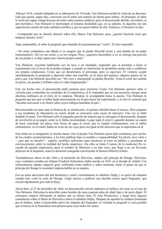 4
Allá por 1618, cuando trabajaba en su laboratorio de Vilvorde, Van Helmont recibió la visita de un descono-
cido que quería, según dijo, conversar con él sobre una materia de interés para ambos. Al principio, el sabio
lo tomó por algún colega deseoso de tratar sobre asuntos médicos; pero el desconocido abordó, sin rodeos, el
arte hermético. Van Helmont le interrumpió al instante diciéndole que, en su opinión, la alquimia era una
superstición carente de toda realidad científica y que no quería hablar de ella. Entonces, el forastero le dijo:
—Comprendo que no deseéis discutir sobre ello, Maese Van Helmont; pero, ¿queréis hacerme creer que
tampoco deseáis verlo?
Algo sorprendido, el sabio le preguntó qué entendía él exactamente por ―verlo‖, El otro respondió:
—No estoy contándoos una fábula si os aseguro que la piedra filosofal existe y está dotada de un poder
transmutatorio. Tal vez me creáis, y yo me resigno. Pero, ¿seguiréis haciéndolo si yo os entrego una porción
de esa piedra y os dejo operar por vuestra propia cuenta?
Van Helmont, creyendo habérselas con un loco o un charlatán, respondió que se prestaría a hacer el
experimento con el trozo de la piedra siempre y cuando su interlocutor le permitiera actuar solo y establecer
sus propias condiciones. Creyó que así desanimaría al personaje, pero se equivocó. El visitante aceptó
inmediatamente la propuesta y depositó sobre una cuartilla, en la mesa del químico, algunos granos de un
polvo que Van Helmont describió así: ―He visto y manipulado la piedra filosofal. Tenía el color del azafrán
en polvo, era pesada y brillaba como el vidrio fragmentado.‖
Una vez hecho esto, el desconocido pidió permiso para retirarme; Como Van Helmont quisiera saber si
volvería para comprobar los resultados de la experiencia, él le respondió que no era necesario, porque tenía
absoluta confianza en el éxito de la empresa. Mientras le acompañaba hasta la puerta, Van Helmont le
preguntó que por qué se había fijado precisamente en él para hacer tal experimento, y el otro le contestó que
―deseaba convencer a un ilustre sabio cuyos trabajos honraban al país.‖
Desconcertado un tanto ante la firmeza de su interlocutor, el químico decidió hacer el ensayo. Hizo preparar
a sus ayudantes de laboratorio un crisol, donde se colocaron ocho onzas de mercurio. Una vez se hubo
fundido el metal, Van Helmont echó la pequeña porción de materia que le entregara el desconocido, después
de envolverla en un papel, como se le había recomendado. Luego tapó el crisol y aguardó durante un cuarto
de hora; concluido ese plazo, hizo llenar de agua el crisol, que se rompió violentamente, con el súbito
enfriamiento: en el centro había un trozo de oro cuyo peso era igual al del mercurio que se depositara en él.
Este relato no es imaginario ni mucho menos. Fue el propio Van Helmont quien dejó constancia, por escrito,
de los citados acontecimientos, y los hizo publicar bajo su nombre y responsabilidad. En efecto, tuvo valor y
—¿por qué no decirlo?— espíritu científico suficientes para reconocer el error en público y proclamar su
convencimiento sobre la realidad del hecho alquímico. (Su obra se titula L‘aurore de la medicine) En re-
cuerdo de aquella experiencia, puso el nombre de Mercurio a un hijo suyo, que llegó a ser un ferviente
defensor de la alquimia, como lo demostró enseguida convirtiendo al famoso filósofo Leibniz.
Trasladémonos ahora al año 1666 y al domicilio de Helvetius, médico del príncipe de Orange. Helvetius,
cuyo verdadero nombre era Johann Friedrich Schweitzer, había nacido en 1625, en el ducado de Anhalt. Con
extraordinaria rapidez adquirió gran celebridad como médico y sabio eminente, hasta el punto de que el
príncipe de Orange lo consideró imprescindible en su séquito.
Fue un tenaz adversario del arte hermético y atacó violentamente al caballero Digby y su polvo de simpatía
cuando éste visitó la corte de Orange. Llegó incluso a publicar una diatriba contra aquel fraguador, que
circuló rápidamente por toda la Haya.
Ahora bien, el 27 de diciembre de 1666, un desconocido solicité audiencia al médico, tal como en el caso de
Van Helmont. Helvetius lo describió como hombre de unos cuarenta años de edad, bajo y de porte digno. El
extranjero empezó felicitando al médico por su última obra, El Arte Pirotécnico, y luego hizo algunos
comentarios sobre el libelo de Helvetius contra el caballero Digby. Después de aprobar la condena formulada
por el médico, sobre el pretendido polvo de simpatía del fraguador, el visitante le preguntó si creía posible
que existiese en la Naturaleza una panacea para curar todos los males.
 