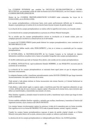 40
Los CUERPOS INTERNOS que estudian las ESCUELAS SEUDO-ESOTÉRICAS y SEUDO-
OCULTISTAS, son propiedad común de todas las bestias de la NATURALEZA, son los Cuerpos Lunares o
CUERPOS PROTOPLASMÁTICOS.
Dentro de los CUERPOS PROTOPLASMÁTICOS LUNARES están contenidas las Leyes de la
EVOLUCIÓN y de la INVOLUCIÓN.
Los cuerpos protoplasmáticos evolucionan hasta cierto punto perfectamente definido por la naturaleza,
después se precipitan por el camino de la involución hasta retornar al punto de partida original.
La evolución de los cuerpos protoplasmáticos se realiza sobre la superficie de la tierra, en el mundo celular.
La involución de los cuerpos protoplasmáticos se procesa en el Reino Mineral Sumergido.
No es extraño que los cuerpos protoplasmáticos inicien su involución en el mundo celular, pero sus
complejos procesos involutivos se desenvuelven en el sub-mundo.
La muerte del CUERPO FÍSICO jamás puede destruir los cuerpos protoplasmáticos, estos continúan en el
MUNDO MOLECULAR.
Los espiritistas hablan mucho sobre PERI-ESPÍRITU y éste en sí mismo es constituido por los cuerpos
protoplasmáticos.
El ECTOPLASMA, la MATERIALIZACIÓN de los Cuerpos Lunares se ha realizado en algunos
laboratorios científicos con pleno éxito y hasta se ha podido fotografiar tales cuerpos protoplasmáticos.
El ALMA embrionaria que todo ser humano lleva dentro, está vestida con los cuerpos protoplasmáticos.
El ANIMAL INTELECTUAL equivocadamente llamado HOMBRE, es una MAQUINA necesaria para la
economía de la naturaleza.
La evolución de los cuerpos protoplasmáticos es necesaria hasta aquel punto en que la máquina pueda
funcionar correctamente.
La máquina humana recibe y transforma automáticamente ciertos RAYOS CÓSMICOS que luego transmite
inconscientemente a las capas interiores de la tierra.
Todo animal y toda planta realizan en forma inconsciente esta misma función y el Animal Intelectual no
podía ser una excepción.
Cada planta y cada animal según su especie capta y transforma para bien del organismo planetario en que
vivimos, definido tipo de rayos cósmicos, algunos captan vibraciones de la misma tierra, rayos terrestres que
deben ser transformados y transmitidos nuevamente a la tierra.
Otras familias vegetales y animales tienen la misión de recibir y transformar rayos solares que luego la tierra
recibe ávidamente.
Existen también múltiples familias vegetales y animales que reciben, transforman y transmiten al interior del
organismo terrestre, rayos cósmicos del GRAN INFINITO.
Los cuerpos lunares involucionantes repiten los procesos vividos de la naturaleza pero en forma invertida.
Esto significa revivir en forma RETROSPECTIVA todo el pasado humano, animal, vegetal y mineral.
Cuando los cuerpos lunares protoplasmáticos regresan al punto de partida original situado en el Reino
Mineral como punto básico de la escala, entonces estos cuerpos se reducen a polvareda cósmica.
La destrucción de los cuerpos protoplasmáticos es indispensable para liberar a las ALMAS perdidas.
 