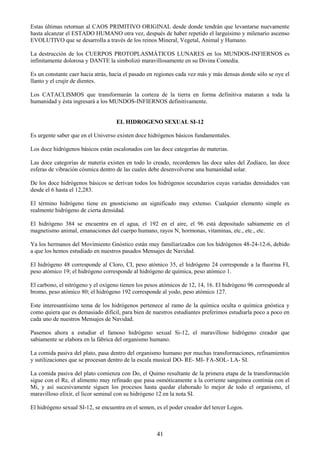 41
Estas últimas retornan al CAOS PRIMITIVO ORIGINAL desde donde tendrán que levantarse nuevamente
hasta alcanzar el ESTADO HUMANO otra vez, después de haber repetido el larguísimo y milenario ascenso
EVOLUTIVO que se desarrolla a través de los reinos Mineral, Vegetal, Animal y Humano.
La destrucción de los CUERPOS PROTOPLASMÁTICOS LUNARES en los MUNDOS-INFIERNOS es
infinitamente dolorosa y DANTE la simbolizó maravillosamente en su Divina Comedia.
Es un constante caer hacia atrás, hacia el pasado en regiones cada vez más y más densas donde sólo se oye el
llanto y el crujir de dientes.
Los CATACLISMOS que transformarán la corteza de la tierra en forma definitiva mataran a toda la
humanidad y ésta ingresará a los MUNDOS-INFIERNOS definitivamente.
EL HIDROGENO SEXUAL SI-12
Es urgente saber que en el Universo existen doce hidrógenos básicos fundamentales.
Los doce hidrógenos básicos están escalonados con las doce categorías de materias.
Las doce categorías de materia existen en todo lo creado, recordemos las doce sales del Zodíaco, las doce
esferas de vibración cósmica dentro de las cuales debe desenvolverse una humanidad solar.
De los doce hidrógenos básicos se derivan todos los hidrógenos secundarios cuyas variadas densidades van
desde el 6 hasta el 12,283.
El término hidrógeno tiene en gnosticismo un significado muy extenso. Cualquier elemento simple es
realmente hidrógeno de cierta densidad.
El hidrógeno 384 se encuentra en el agua, el 192 en el aire, el 96 está depositado sabiamente en el
magnetismo animal, emanaciones del cuerpo humano, rayos N, hormonas, vitaminas, etc., etc., etc.
Ya los hermanos del Movimiento Gnóstico están muy familiarizados con los hidrógenos 48-24-12-6, debido
a que los hemos estudiado en nuestros pasados Mensajes de Navidad.
El hidrógeno 48 corresponde al Cloro, CI, peso atómico 35, el hidrógeno 24 corresponde a la fluorina FI,
peso atómico 19; el hidrógeno corresponde al hidrógeno de química, peso atómico 1.
El carbono, el nitrógeno y el oxígeno tienen los pesos atómicos de 12, 14, 16. El hidrógeno 96 corresponde al
bromo, peso atómico 80; el hidrógeno 192 corresponde al yodo, peso atómico 127.
Este interesantísimo tema de los hidrógenos pertenece al ramo de la química oculta o química gnóstica y
como quiera que es demasiado difícil, para bien de nuestros estudiantes preferimos estudiarla poco a poco en
cada uno de nuestros Mensajes de Navidad.
Pasemos ahora a estudiar el famoso hidrógeno sexual Si-12, el maravilloso hidrógeno creador que
sabiamente se elabora en la fábrica del organismo humano.
La comida pasiva del plato, pasa dentro del organismo humano por muchas transformaciones, refinamientos
y sutilizaciones que se procesan dentro de la escala musical DO- RE- MI- FA-SOL- LA- SI.
La comida pasiva del plato comienza con Do, el Quimo resultante de la primera etapa de la transformación
sigue con el Re, el alimento muy refinado que pasa osmóticamente a la corriente sanguínea continúa con el
Mi, y así sucesivamente siguen los procesos hasta quedar elaborado lo mejor de todo el organismo, el
maravilloso elíxir, el licor seminal con su hidrógeno 12 en la nota SI.
El hidrógeno sexual SI-12, se encuentra en el semen, es el poder creador del tercer Logos.
 