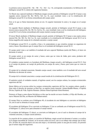 42
La primera octava musical Do – Re – Mi – Fa – Sol – La - Si, corresponde exactamente a la fabricación del
hidrógeno sexual SI-12, dentro del organismo humano.
Un Shock muy especial mediante el Maithuna (magia sexual), permite al hidrógeno sexual SI-12 pasar a una
segunda octava musical Do- Re- Mi-Fa- Sol- La- Si, cuyo resultado viene a ser la cristalización del
hidrógeno sexual SI-12 en forma extraordinaria del cuerpo astral.
Esto es lo que se llama transmutar plomo en oro. Es urgente transmutar la carne y la sangre en el cuerpo
astral.
Un segundo Shock mediante el Maithuna (magia sexual), permite al hidrógeno sexual SI-12 pasar a una
tercera octava musical Do- Re- Mi- Fa- Sol-La- Si-, cuyo resultado viene a ser la cristalización del hidrógeno
sexual SI-12 en la forma extraordinaria del cuerpo mental, (cuerpo de paraíso)
El tercer Shock mediante el Maithuna (magia sexual), permite al hidrógeno SI-12 pasar a una cuarta octava
musical Do- Re- Mi- Fa- Sol- La- Si, cuyo resultado es la cristalización del hidrógeno sexual SI-12 en la
forma magnífica del cuerpo de la voluntad conciente o cuerpo causal.
El hidrógeno sexual SI-12, es semilla o fruto y lo sorprendente es que cristaliza siempre en organismo de
carne y hueso. Recordemos que el cuerpo físico es el resultado del hidrógeno sexual SI-12.
El cuerpo astral viene a ser también el resultado del acto especial Maithuna (unión del Phalo y el útero sin
derramar el semen)
El cuerpo astral, es un cuerpo de carne y hueso, carne que no viene de Adán, pero carne, producto del
hidrógeno sexual SI-12.
El verdadero cuerpo mental, es el producto del Maithuna, (magia sexual), y del hidrógeno sexual SI-12. Este
es el cuerpo de paraíso, un cuerpo de perfección, un cuerpo de carne y hueso, pero carne que no viene de
Adán.
El cuerpo de la voluntad consciente, llamado cuerpo causal, viene también a ser el resultado del acto sexual
Maithuna sin derrame de semen.
El cuerpo de la voluntad consciente o cuerpo causal resulta de la cristalización del Hidrógeno SI-12.
El auténtico astral, el verdadero mental, el legítimo causal, son los cuerpos solares, los cuerpos existenciales
superiores del Ser.
Quien fabrica en la novena esfera los cuerpos existenciales superiores del Ser, los cuerpos solares, puede y
tiene todo el derecho de encarnar su Real Ser, su espíritu triuno inmortal, Atman-Buddhi-Manas, o Espíritu
Divino, Espíritu de Vida. Espíritu Humano. (Intimo-Alma-Espiritual-Alma-Humana)
Entonces al llegar a estas alturas Iniciáticas se dice que ha nacido un nuevo hombre, el Hijo del Hombre, un
nuevo Maestro del Día, un Maestro del Mahanvantara.
El cuerpo físico se sostiene con el hidrógeno 48, el excedente de este hidrógeno se convierte en hidrógeno
24, con el cual se alimenta el cuerpo astral
El excedente del hidrógeno 24 se convierte en hidrógeno 12 (no se confunda con el hidrógeno sexual SI-12),
el hidrógeno 12, (doce) sirve para alimentar el cuerpo mental.
El excedente del hidrógeno 12 (doce), se convierte en hidrógeno 6, con el cual se alimenta el cuerpo de la
voluntad conciente, o cuerpo causal auténtico.
La creación de los cuerpos solares, es cuestión de Maithuna, magia sexual sin derramar el semen y se realiza
en la fragua encendida de Vulcano, en la novena esfera (el sexo), este es un trabajo más amargo que la hiel,
20 o 30 años de conexión diaria con una sola mujer y sin derramar jamás ni una gota de semen, sin permitir
que el semen salga del organismo.
 