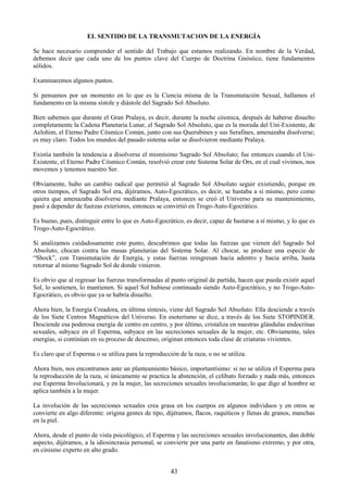 43
EL SENTIDO DE LA TRANSMUTAC1ON DE LA ENERGÍA
Se hace necesario comprender el sentido del Trabajo que estamos realizando. En nombre de la Verdad,
debemos decir que cada uno de los puntos clave del Cuerpo de Doctrina Gnóstico, tiene fundamentos
sólidos.
Examinaremos algunos puntos.
Si pensamos por un momento en lo que es la Ciencia misma de la Transmutación Sexual, hallamos el
fundamento en la misma sístole y diástole del Sagrado Sol Absoluto.
Bien sabemos que durante el Gran Pralaya, es decir, durante la noche cósmica, después de haberse disuelto
completamente la Cadena Planetaria Lunar, el Sagrado Sol Absoluto, que es la morada del Uni-Existente, de
Aelohim, el Eterno Padre Cósmico Común, junto con sus Querubines y sus Serafines, amenazaba disolverse;
es muy claro. Todos los mundos del pasado sistema solar se disolvieron mediante Pralaya.
Existía también la tendencia a disolverse el mismísimo Sagrado Sol Absoluto; fue entonces cuando el Uni-
Existente, el Eterno Padre Cósmico Común, resolvió crear este Sistema Solar de Ors, en el cual vivimos, nos
movemos y tenemos nuestro Ser.
Obviamente, hubo un cambio radical que permitió al Sagrado Sol Absoluto seguir existiendo, porque en
otros tiempos, el Sagrado Sol era, dijéramos, Auto-Egocrático, es decir, se bastaba a sí mismo, pero como
quiera que amenazaba disolverse mediante Pralaya, entonces se creó el Universo para su mantenimiento,
pasó a depender de fuerzas exteriores, entonces se convirtió en Trogo-Auto-Egocrático.
Es bueno, pues, distinguir entre lo que es Auto-Egocrático, es decir, capaz de bastarse a sí mismo, y lo que es
Trogo-Auto-Egocrático.
Si analizamos cuidadosamente este punto, descubrimos que todas las fuerzas que vienen del Sagrado Sol
Absoluto, chocan contra las masas planetarias del Sistema Solar. Al chocar, se produce una especie de
―Shock‖, con Transmutación de Energía, y estas fuerzas reingresan hacia adentro y hacia arriba, hasta
retornar al mismo Sagrado Sol de donde vinieron.
Es obvio que al regresar las fuerzas transformadas al punto original de partida, hacen que pueda existir aquel
Sol, lo sostienen, lo mantienen. Si aquel Sol hubiese continuado siendo Auto-Egocrático, y no Trogo-Auto-
Egocrático, es obvio que ya se habría disuelto.
Ahora bien, la Energía Creadora, en última síntesis, viene del Sagrado Sol Absoluto. Ella desciende a través
de los Siete Centros Magnéticos del Universo. En esoterismo se dice, a través de los Siete STOPINDER.
Desciende esa poderosa energía de centro en centro, y por último, cristaliza en nuestras glándulas endocrinas
sexuales, subyace en el Esperma, subyace en las secreciones sexuales de la mujer, etc. Obviamente, tales
energías, si continúan en su proceso de descenso, originan entonces toda clase de criaturas vivientes.
Es claro que el Esperma o se utiliza para la reproducción de la raza, o no se utiliza.
Ahora bien, nos encontramos ante un planteamiento básico, importantísimo: si no se utiliza el Esperma para
la reproducción de la raza, si únicamente se practica la abstención, el celibato forzado y nada más, entonces
ese Esperma Involucionará, y en la mujer, las secreciones sexuales involucionarán; lo que digo al hombre se
aplica también a la mujer.
La involución de las secreciones sexuales crea grasa en los cuerpos en algunos individuos y en otros se
convierte en algo diferente: origina gentes de tipo, dijéramos, flacos, raquíticos y llenas de granos, manchas
en la piel.
Ahora, desde el punto de vista psicológico, el Esperma y las secreciones sexuales involucionantes, dan doble
aspecto, dijéramos, a la idiosincrasia personal, se convierte por una parte en fanatismo extremo, y por otra,
en cinismo experto en alto grado.
 