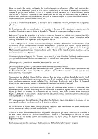 44
Observen ustedes los monjes medievales, los grandes inquisidores, abstemios, célibes; individuos gordos,
llenos de grasa, verdaderos cerdos, y otros flacos, enjutos, con la piel llena de granos, feos, horribles;
después de que quemaban a alguna víctima en la hoguera, o que la torturaban, se les veía el cinismo, en sus
ojos brillaba el fanatismo. Entonces, en ellos encontramos por una parte, el fanatismo llevado al máximo, y
por otra parte, un cinismo desconcertante. Se encogían de hombros después de quemar una criatura inocente,
daban justificaciones verdaderamente cínicas, etc.
Así pues, la Involución del Esperma, la involución de las secreciones sexuales, realmente no es algo muy
plausible.
En la naturaleza todo está encadenado y, obviamente, el Esperma o debe continuar su camino para la
reproducción animal, o nos toca Imitar al Sagrado Sol Absoluto si es que queremos Regenerarnos.
Dije que el Sagrado Sol Absoluto, — y repito — emana de sí mismo sus ondulaciones, sus energías. Dije
también que estas chocan contra las masas planetarias que reciben después del ―Shock‖ un impulso hacia
dentro y hacia arriba hasta regresar al punto original de partida.
Ahora, si el Sagrado Sol Absoluto hace eso con sus energías creadoras, obviamente a nosotros nos toca hacer
lo mismo si es que verdaderamente queremos regenerarnos. Descienden esas fuerzas Logoicas Sexuales
hasta nuestras glándulas. Necesitamos darles un ―Shock‖ especial, y esto es posible mediante el Sahaja
Maithuna; entonces tales fuerzas reingresan hacia dentro y hacia arriba, creando órganos, cuerpos, poderes,
etc. Por ese camino nos regeneramos.
Necesitamos imitar al Sagrado Sol Absoluto, puesto que él es nota del Sahaja Maithuna, incesantemente,
¿por qué no lo imitamos? Obviamente nuestro deber es imitarlo y así conseguimos lo que él consigue.
¿Él consigue qué? ¡Mantenerse, sostenerse, brillar cada vez más!, etc.
¿Nosotros qué conseguimos? ¡Transformarnos radicalmente en forma definitiva!
Así pues, ¿cuál es el basamento de la Transmutación Sexual?, ¿En qué nos basamos? Pues, sencillamente en
la Transmutación del mismo Sagrado Sol Absoluto. Si marchamos nosotros a tono con él, nos
transformaremos radicalmente.
Toda criatura que anhela la Liberación Final sabe muy bien que existe un planeta llamado Purgatorio. En el
Planeta Purgatorio hay bellezas: se conocen como unas 12 mil variedades de aves extraordinarias que llenan
aquel mundo con sus cantos, con sus melodías; Unas 10 mil clases de minerales; toda la flora y la fauna del
Universo está presente en tal mundo. Es un Planeta Secreto, más allá del bien y del mal.
Quienes de verdad quieran ingresar al seno del Sagrado Sol Absoluto, deben permanecer un tiempo en el
Planeta Purgatorio. En dicho mundo hay muchas cavernas en las montañas, algunas naturales, otras han sido
hechas por mano del hombre. En dicho mundo no hay ciudades, pero en las cavernas viven Individuos
Sagrados, dedicados exclusivamente a la purificación, a la eliminación de los últimos elementos residuales
que hayan quedado en su psiquis.
Obviamente, es maravilloso el Sagrado Sol Absoluto. Sus habitantes tienen también naves cósmicas, con las
cuales pueden viajar de mundo en mundo, o de galaxia en galaxia.
El Uni-Existente, el Eterno Padre Cósmico Común, Aelohim, suele manifestarse en aquel mundo para
animar a quienes se están preparando para la Verdad Final.
No todas las almas pueden entrar al Planeta Purgatorio; sólo aquellos que hayan cristalizado en sí mismos a
las Tres Fuerzas Primarias del Universo, tienen derecho a morar en el Planeta Purgatorio. No todas las almas
pueden vivir en ese mundo secreto, únicamente aquellas que hayan creado los Cuerpos Existenciales
Superiores del Ser.
Por lo que ustedes pueden escuchar, se darán cuenta que el Planeta Purgatorio es muy exigente.
 