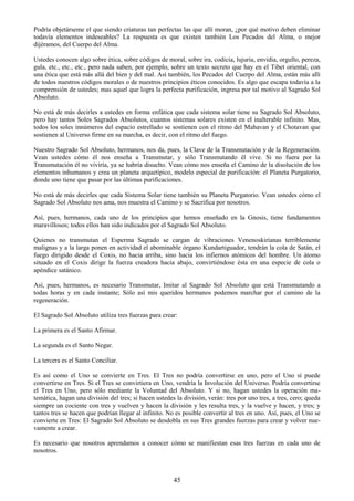 45
Podría objetárseme el que siendo criaturas tan perfectas las que allí moran, ¿por qué motivo deben eliminar
todavía elementos indeseables? La respuesta es que existen también Los Pecados del Alma, o mejor
dijéramos, del Cuerpo del Alma.
Ustedes conocen algo sobre ética, sobre códigos de moral, sobre ira, codicia, lujuria, envidia, orgullo, pereza,
gula, etc., etc., etc., pero nada saben, por ejemplo, sobre un texto secreto que hay en el Tibet oriental, con
una ética que está más allá del bien y del mal. Así también, los Pecados del Cuerpo del Alma, están más allí
de todos nuestros códigos morales o de nuestros principios éticos conocidos. Es algo que escapa todavía a la
comprensión de ustedes; mas aquel que logra la perfecta purificación, ingresa por tal motivo al Sagrado Sol
Absoluto.
No está de más decirles a ustedes en forma enfática que cada sistema solar tiene su Sagrado Sol Absoluto,
pero hay tantos Soles Sagrados Absolutos, cuantos sistemas solares existen en el inalterable infinito. Mas,
todos los soles innúmeros del espacio estrellado se sostienen con el ritmo del Mahavan y el Chotavan que
sostienen al Universo firme en su marcha, es decir, con el ritmo del fuego.
Nuestro Sagrado Sol Absoluto, hermanos, nos da, pues, la Clave de la Transmutación y de la Regeneración.
Vean ustedes cómo él nos enseña a Transmutar, y sólo Transmutando él vive. Si no fuera por la
Transmutación él no viviría, ya se habría disuelto. Vean cómo nos enseña el Camino de la disolución de los
elementos inhumanos y crea un planeta arquetípico, modelo especial de purificación: el Planeta Purgatorio,
donde uno tiene que pasar por las últimas purificaciones.
No está de más decirles que cada Sistema Solar tiene también su Planeta Purgatorio. Vean ustedes cómo el
Sagrado Sol Absoluto nos ama, nos muestra el Camino y se Sacrifica por nosotros.
Así, pues, hermanos, cada uno de los principios que hemos enseñado en la Gnosis, tiene fundamentos
maravillosos; todos ellos han sido indicados por el Sagrado Sol Absoluto.
Quienes no transmutan el Esperma Sagrado se cargan de vibraciones Venenoskirianas terriblemente
malignas y a la larga ponen en actividad el abominable órgano Kundartiguador, tendrán la cola de Satán, el
fuego dirigido desde el Coxis, no hacia arriba, sino hacia los infiernos atómicos del hombre. Un átomo
situado en el Coxis dirige la fuerza creadora hacia abajo, convirtiéndose ésta en una especie de cola o
apéndice satánico.
Así, pues, hermanos, es necesario Transmutar, Imitar al Sagrado Sol Absoluto que está Transmutando a
todas horas y en cada instante; Sólo así mis queridos hermanos podemos marchar por el camino de la
regeneración.
El Sagrado Sol Absoluto utiliza tres fuerzas para crear:
La primera es el Santo Afirmar.
La segunda es el Santo Negar.
La tercera es el Santo Conciliar.
Es así como el Uno se convierte en Tres. El Tres no podría convertirse en uno, pero el Uno sí puede
convertirse en Tres. Si el Tres se convirtiera en Uno, vendría la Involución del Universo. Podría convertirse
el Tres en Uno, pero sólo mediante la Voluntad del Absoluto. Y si no, hagan ustedes la operación ma-
temática, hagan una división del tres; si hacen ustedes la división, verán: tres por uno tres, a tres, cero; queda
siempre un cociente con tres y vuelven y hacen la división y les resulta tres, y la vuelve y hacen, y tres; y
tantos tres se hacen que podrían llegar al infinito. No es posible convertir al tres en uno. Así, pues, el Uno se
convierte en Tres: El Sagrado Sol Absoluto se desdobla en sus Tres grandes fuerzas para crear y volver nue-
vamente a crear.
Es necesario que nosotros aprendamos a conocer cómo se manifiestan esas tres fuerzas en cada uno de
nosotros.
 