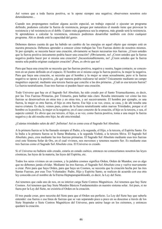 46
Así vemos que a toda fuerza positiva, se le opone siempre una negativa; observemos nosotros esto
detenidamente...
Cuando nos propongamos realizar alguna acción especial, un trabajo especial o ejecutar un programa
definido, podemos calcular la fuerza de resistencia, porque por naturaleza el mundo tiene que provocar la
resistencia y tal resistencia es el doble. Cuánto más gigantesca sea la empresa, más grande será la resistencia.
Si aprendemos a calcular la resistencia, entonces podremos desarrollar también con éxito cualquier
programa. Ahí es donde está la capacidad del genio.
Debemos darnos cuenta de que ha habido un cambio de las energías en aquel objeto que siempre está en
nuestra presencia. Debemos aprender a conocer cómo trabajan las Tres Fuerzas dentro de nosotros mismos.
Si por ejemplo, se necesita hacer una creación, obviamente se hacen necesarias tres fuerzas. ¿Creen ustedes
que la fuerza positiva únicamente podría hacer una creación? ¡Obviamente, no! ¿Creen ustedes que la fuerza
negativa podría hacer por sí misma una creación? ¡Incuestionablemente, no! ¿Creen ustedes que la fuerza
neutra sola podría originar cualquier creación? ¡Pues, es obvio que no!
Para que haya una creación se necesita que las fuerzas positiva, negativa y neutra, hagan contacto, se concen-
tren en un punto definido en el espacio. El hombre en sí mismo carga la fuerza positiva, la mujer la negativa.
Para que haya una creación, se necesita que el hombre y la mujer se unan sexualmente, pero si la fuerza
negativa se opone a la positiva, ¿de qué manera podría realizarse tal unión? Únicamente mediante un campo
magnético especial, mediante una tercera fuerza que concilie a las dos primeras. ¿Cuál es esa tercera fuerza?
La fuerza neutralizante. Esas tres fuerzas sí pueden hacer una creación.
Todo Universo que hay en el Sagrado Sol Absoluto, ha sido creado por el Santo Triamazikamno, es decir,
por las Tres Fuerzas Primarias, por Trimurtis, para hablar más claro. Resulta interesante ver cómo las tres
fuerzas se desenvuelven en otras tres y en otras tres, y así sucesivamente. El hombre por ejemplo, es una
fuerza, la mujer es otra fuerza, el hijo es otra fuerza. Ese hijo a su vez, crece, se casa, y de ahí resulta una
nueva criatura. Es decir, vemos pues, cómo de la fuerza neutralizante salen nuevas Trinidades, porque si el
hombre es la positiva, la mujer es la negativa; en el caso concreto de la creación, el hijo es la tercera, o sea, el
aspecto central. Es obvio que ese tercero, el hijo, a su vez, como fuerza positiva, toma a una mujer la fuerza
negativa y de ahí resulta otro hijo; he ahí otra trinidad.
¿Cuántas trinidades salen de ahí? ¡Infinitas! Así es como crea el Sagrado Sol Absoluto.
A la primera fuerza se le ha llamado siempre el Padre, a la segunda, el Hijo, a la tercera, el Espíritu Santo. En
la India a la primera fuerza se le llama Brahama, a la segunda Vishnú, a la tercera Shiva. El Sagrado Sol
Absoluto, pues, crea mediante las tres fuerzas primarias. El Sagrado Sol Absoluto mediante esas tres fuerzas
creó este Sistema Solar de Ors, en el cual vivimos, nos movemos y tenemos nuestro Ser. Es mediante esas
tres fuerzas como el Sagrado Sol Absoluto crea. El Universo es creado.
Si el Universo no hubiera sido creado, estaría en estado caótico, entonces no conoceríamos nosotros las leyes
cósmicas, las leyes de la materia, las leyes del Espíritu, etc.
Todos los seres vivimos en un cosmos, y la palabra cosmos significa Orden, Orden de Mundos; eso es algo
que no debemos jamás olvidar. Mediante las tres fuerzas, el Sagrado Sol Absoluto crea y vuelve nuevamente
a crear. Pero para que haya Orden, para que haya un Cosmos, se necesita que la creación hecha por las tres
Santas Fuerzas, por esas Tres Voluntades: Padre, Hijo y Espíritu Santo, se realicen de acuerdo con esa otra
ley conocida con el nombre de la Eterna Heptaparaparshinokh, es decir, la Ley del Siete.
Así tenemos que cada uno de nos, en su interior carga Siete Centros Magnéticos. Así tenemos que hay Siete
Cosmos. Así tenemos que hay Siete Mundos Básicos Fundamentales en nuestro sistema solar. Así pues, si no
fuera por la Ley del Siete, no existiría el Orden en la creación.
El tres puede crear, pero necesita del Siete para que el Orden sea perfecto. La Ley del Siete hay que saberla
entender: esa fuerza o esa línea de fuerzas que se van separando poco a poco en su descenso a través de los
Siete Stopinder o Siete Centros Magnéticos del Universo, para unirse luego en los extremos, y entonces
quedará la creación.
 