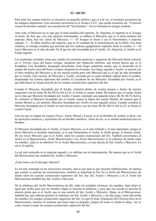 48
EL ARCHE
Para crear los cuerpos internos es necesario un pequeño artificio, que es a la vez, el secretum secretorum de
los antiguos alquimistas. Este secretum secretorum es el Arcano A.Z.F., que puede resumirse así: ―Conexión
sexual sin derrame seminal, sin eyaculación del ―Ens Seminis.‖ Así se transmuta la energía creadora.
Ante todo, el Mercurio no es más que el alma metálica del esperma. En Alquimia, el esperma es el Azogue
en bruto. Se dice que, con este esperma transmutado, se elabora el Mercurio, que es el alma metálica del
esperma. Bien, hay tres clases de Mercurio: 1— El Azogue en bruto o sea el Hexiohehary o esperma
sagrado. 2— El alma metálica del esperma, que es el resultado de la transmutación de la libido. Esa alma
metálica, es energía creadora que asciende por los cordones ganglionares espinales hasta el cerebro. 3— El
tercer Mercurio es el más elevado. Es el que ha sido fecundado por el Azufre. En Alquimia, el Azufre es el
Fuego sagrado.
Los esoteristas orientales creen que cuando las corrientes positivas y negativas del Mercurio hacen contacto
en el Triveni, cerca del hueso coxígeo, despierta, por inducción eléctrica, una tercera fuerza que es el
Kundalini. Este Kundalini, designado únicamente como fuego serpentino anular, que se desarrolla en el
cuerpo del asceta cerca del hueso coxígeo, despierta en el cuerpo. Ese fuego sagrado o Azufre, se mezcla con
el alma metálica del Mercurio y de esa mezcla resulta pues este Mercurio que es el que ha sido fecundado
por el Azufre. Esta mezcla, de Mercurio y Azufre, asciende por el canal medular espinal hasta el cerebro,
despertando los centros superiores del cerebro. El excedente de ese Mercurio, fecundado por Azufre, es el
que debe hacer la virtual creación de los cuerpos existenciales superiores del Ser.
Cuando el Mercurio, fecundado por el Azufre, cristaliza dentro de nuestra psiquis y dentro de nuestro
organismo con las notas Do Re Mi Fa Sol La Si, se forma el cuerpo Astral. De manera que el cuerpo Astral
no es más que Mercurio fecundado por Azufre. Cuando, mediante una segunda octava Do Re Mi Fa Sol La
Si, cristaliza el Mercurio fecundado por el Azufre, asume la figura del cuerpo Mental. De manera que el
cuerpo Mental es, así también, Mercurio fecundado por Azufre en una segunda octava. Cuando cristaliza el
Mercurio fecundado por el Azufre en una tercera octava, con las notas Do Re Mi Fa Sol La Si, se forma el
cuerpo Causal.
Una vez que se tengan los cuerpos Físico, Astral, Mental y Causal, se es un Hombre de verdad, es decir, con
los principios anímicos y espirituales de un Hombre auténtico. Antes de eso, se es animal intelectual pero no
Hombre.
El Mercurio fecundado por el Azufre, el tercer Mercurio, es el más refinado y el más importante, porque el
tercer Mercurio es bastante importante, es lo que llamaríamos el Arché, el Arché griego, el famoso Arché.
De ese tercer Mercurio que es el Arché, salen los cuerpos existenciales del Ser. También encontramos el
Arché en el Macrocosmos, Arché Macrocósmico. Ese Arché Macrocósmico es la nebulosa de donde salen
los mundos. ¿Qué es la nebulosa? Es el Arché Macrocósmico, es una mezcla de Sal, Azufre y Mercurio. La
sal es el espíritu.
La sal está contenida en el esperma sagrado y se sublima con la transmutación. De manera que en el Arché
del Microcosmos hay también Sal. Azufre y Mercurio.
¿Cuál viene a ser la Sal aquí, Maestro?
La sal está contenida en las secreciones sexuales, mas lo que pasa es que necesita sublimaciones, de manera
que cuando se realizan las transmutaciones, también se transmuta la Sal. En el Arché del Microcosmos, de
donde salen los cuerpos existenciales superiores del Ser, hay Sal, Azufre y Mercurio y en el Arché del
Macrocosmos también hay Sal, Azufre y Mercurio.
De la nebulosa, del Arché Macrocósmico de allí, salen las unidades cósmicas, los mundos. Aquí abajo es
igual que arriba, para que los mundos salgan se necesita la nebulosa, y para que eso suceda se necesita la
materia prima que es el Arché, que es una mezcla de Sal, Azufre y Mercurio. Abajo, en el Microcosmos,
también hay que elaborar primero la nebulosa con Sal, Azufre y Mercurio, y de ella surge, como allá arriba
los mundos, los cuerpos existenciales superiores del Ser. Lo que El Gran Arquitecto Del Universo hizo en el
Macrocosmos, nosotros lo tenemos que hacer aquí en pequeño, porque tal como es arriba es abajo. Así es
como vienen a surgir los cuerpos existenciales superiores del Ser.
 