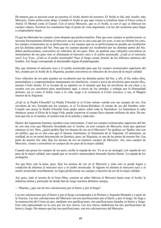 49
De manera que se necesita crear en nosotros el Arché, dentro de nosotros. El Arché es Sal, más Azufre, más
Mercurio. Tanto arriba como abajo. Creando el Arché es que aquí vienen a cristalizar tanto el Físico como el
Astral. El Mental como el Causal. Con el tercer Mercurio, que es el Arché, es con el que se fabrican los
cuerpos solares. Nosotros los estudiamos bajo el punto de vista alquimista, a la luz del ocultismo para llegar
a comprenderlo mejor.
El que ha fabricado los cuerpos, tiene después que perfeccionarlos. Para que esos cuerpos se perfeccionen, se
necesita forzosamente eliminar el mercurio seco que no es otra cosa que los yoes, si uno no elimina los yoes,
los cuerpos existenciales no se perfeccionan y los cuerpos que no se perfeccionan no pueden ser recubiertos
por las distintas partes del Ser. Para que los cuerpos puedan ser recubiertos por las distintas partes del Ser,
deben perfeccionarse, convertirse en vehículos de oro puro. Pero, no podrían esos vehículos convertirse en
instrumentos de oro puro sino se eliminaran el mercurio seco y el azufre arsenicado. ¿Cuál es el mercurio
seco? Los Yoes. ¿Cuál es el azufre arsenicado? Pues el fuego carnal, bestial, de los infiernos atómicos del
hombre. Ese fuego corresponde al abominable órgano Kundartiguador.
Hay que eliminar el mercurio seco y el azufre arsenicado para que los cuerpos existenciales superiores del
Ser, creados por el Arché de la Alquimia, puedan convertirse en vehículos de oro puro de la mejor calidad.
Esos vehículos de oro puro pueden ser recubiertos por las distintas partes del Ser, y allí, al fin, todos ellos,
penetrándose y compenetrándose mutuamente sin interferirse, vienen a servir de envoltorio para nuestro Rey,
nuestro Cristo íntimo. El se levanta de su sepulcro en el instante que hay un envoltorio de esa clase y se
recubre con ese envoltorio para manifestarse aquí, a través de los sentidos, y trabajar por la Humanidad
doliente, así es como el Señor viene a la vida, surge a la existencia el Cristo cósmico, o sea, el Magnés
interior de la Alquimia.
¿Cuál es la Piedra Filosofal? La Piedra Filosofal es el Cristo íntimo vestido con sus cuerpos de oro. Esa
envoltura de oro, formada por los cuerpos, es el To-Soma-Heliakon, el cuerpo de oro del Hombre solar.
Cuando uno posee la Piedra Filosofal tiene poder entero sobre toda la Naturaleza. La Naturaleza le sabe
obedecer, posee el Elixir de la larga Vida, puede conservar el cuerpo físico durante millones de años. De ma-
nera que ése es el camino, el camino está en la semilla y nada más.
Dentro del organismo humano suceden cosas interesantes. Como los cuerpos existenciales superiores del Ser
no son otra cosa que Mercurio fecundado por el Azufre, en esos cuerpos de Mercurio, tiene que aparecer
entonces el oro. Pero, ¿quién podría fijar los átomos de oro en el Mercurio? No podrían ser fijados sino con
un artífice, que no es otra cosa que el famoso Antimonio, el Antimonio de la Alquimia. El antimonio, en
realidad, no es un metal desconocido en Química, pero, en Alquimia, es una de las partes de nuestro Ser. Esa
parte de nuestro Ser sabe fijar los átomos de oro en nuestros cuerpos de Mercurio. Así, esos cuerpos de
Mercurio, vienen a convertirse en cuerpos de oro puro de la mejor calidad.
Cuando uno posee los cuerpos de oro puro, recibe la espada de oro. Ya se es un arcángel, con espada de oro
puro de la mejor calidad, una espada que se revuelve amenazadora lanzando fuertes llamas. La espada de los
arcángeles.
Así que bien vale la pena, pues, fijar los átomos de oro en el Mercurio y todo esto se puede lograr a
condición de eliminar el mercurio seco y el azufre arsenicado. Si alguien no elimina el mercurio seco y el
azufre arsenicado sencillamente, no logra perfeccionar sus cuerpos y hacerlos de oro de la mejor calidad.
Así, pues, todo el secreto de la Gran Obra, consiste en saber fabricar el Mercurio hasta crear el Arché, la
nebulosa intima y particular de donde han de surgir nuestros distintos cuerpos.
— Maestro, ¿qué son las tres calcinaciones por el hierro y por el fuego?
Las tres calcinaciones por el hierro y por el fuego corresponden a la Primera y Segunda Montaña y a parte de
la Tercera. Las tres calcinaciones del Mercurio son tres purificaciones por el hierro y por el fuego. Se llega a
la resurrección del Cristo en uno, mediante tres purificaciones, tres purificaciones basadas en hierro y fuego.
Esto está representado en la cruz por los tres clavos. Los tres clavos simbolizan las tres purificaciones de
hierro y fuego. De manera que hay tres purificaciones, son tres calcinaciones del Mercurio.
 