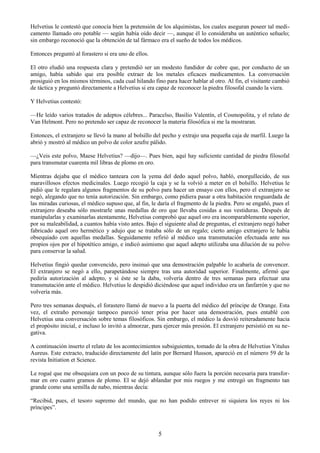 5
Helvetius le contestó que conocía bien la pretensión de los alquimistas, los cuales aseguran poseer tal medi-
camento llamado oro potable — según había oído decir —, aunque él lo consideraba un auténtico señuelo;
sin embargo reconoció que la obtención de tal fármaco era el sueño de todos los médicos.
Entonces preguntó al forastero si era uno de ellos.
El otro eludió una respuesta clara y pretendió ser un modesto fundidor de cobre que, por conducto de un
amigo, había sabido que era posible extraer de los metales eficaces medicamentos. La conversación
prosiguió en los mismos términos, cada cual hilando fino para hacer hablar al otro. Al fin, el visitante cambió
de táctica y preguntó directamente a Helvetius si era capaz de reconocer la piedra filosofal cuando la viera.
Y Helvetius contestó:
—He leído varios tratados de adeptos célebres... Paracelso, Basilio Valentín, el Cosmopolita, y el relato de
Van Helmont. Pero no pretendo ser capaz de reconocer la materia filosófica si me la mostraran.
Entonces, el extranjero se llevó la mano al bolsillo del pecho y extrajo una pequeña caja de marfil. Luego la
abrió y mostró al médico un polvo de color azufre pálido.
—¿Veis este polvo, Maese Helvetius? —dijo—. Pues bien, aquí hay suficiente cantidad de piedra filosofal
para transmutar cuarenta mil libras de plomo en oro.
Mientras dejaba que el médico tanteara con la yema del dedo aquel polvo, habló, enorgullecido, de sus
maravillosos efectos medicinales. Luego recogió la caja y se la volvió a meter en el bolsillo. Helvetius le
pidió que le regalara algunos fragmentos de su polvo para hacer un ensayo con ellos, pero el extranjero se
negó, alegando que no tenía autorización. Sin embargo, como pidiera pasar a otra habitación resguardada de
las miradas curiosas, el médico supuso que, al fin, le daría el fragmento de la piedra. Pero se engañó, pues el
extranjero deseaba sólo mostrarle unas medallas de oro que llevaba cosidas a sus vestiduras. Después de
manipularlas y examinarlas atentamente, Helvetius comprobó que aquel oro era incomparablemente superior,
por su maleabilidad, a cuantos había visto antes. Bajo el siguiente alud de preguntas, el extranjero negó haber
fabricado aquel oro hermético y adujo que se trataba sólo de un regalo; cierto amigo extranjero le había
obsequiado con aquellas medallas. Seguidamente refirió al médico una transmutación efectuada ante sus
propios ojos por el hipotético amigo, e indicó asimismo que aquel adepto utilizaba una dilución de su polvo
para conservar la salud.
Helvetius fingió quedar convencido, pero insinuó que una demostración palpable lo acabaría de convencer.
El extranjero se negó a ello, parapetándose siempre tras una autoridad superior. Finalmente, afirmó que
pediría autorización al adepto, y si éste se la daba, volvería dentro de tres semanas para efectuar una
transmutación ante el médico. Helvetius le despidió diciéndose que aquel individuo era un fanfarrón y que no
volvería más.
Pero tres semanas después, el forastero llamó de nuevo a la puerta del médico del príncipe de Orange. Esta
vez, el extraño personaje tampoco pareció tener prisa por hacer una demostración, pues entablé con
Helvetius una conversación sobre temas filosóficos. Sin embargo, el médico la desvió reiteradamente hacia
el propósito inicial, e incluso lo invitó a almorzar, para ejercer más presión. El extranjero persistió en su ne-
gativa.
A continuación inserto el relato de los acontecimientos subsiguientes, tomado de la obra de Helvetius Vitulus
Aureus. Este extracto, traducido directamente del latín por Bernard Husson, apareció en el número 59 de la
revista Initiation et Science.
Le rogué que me obsequiara con un poco de su tintura, aunque sólo fuera la porción necesaria para transfor-
mar en oro cuatro gramos de plomo. El se dejó ablandar por mis ruegos y me entregó un fragmento tan
grande como una semilla de nabo, mientras decía:
―Recibid, pues, el tesoro supremo del mundo, que no han podido entrever ni siquiera los reyes ni los
príncipes‖.
 