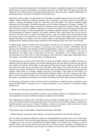 50
La primera calcinación corresponde a la montaña de la Iniciación, la segunda corresponde a la montaña de la
Resurrección y la tercera corresponde a los últimos ocho años de la Gran Obra. De manera que todo este
trabajo de la Gran Obra consiste en la preparación del Mercurio. Dicen los sabios: ―Dadnos el Mercurio y lo
obtendremos todo.‖ En síntesis, el trabajo de la Gran Obra así es.
Ahora bien, ¿cómo se llega a la resurrección? Convirtiéndose en hombre antes de entrar al reino del Súper—
Hombre. Sobre el hombre, un códice de Anahuac, dice lo siguiente: ―Los Dioses crearon a los hombres de
madera, y después de haberlos creado, los fusionaron con la Divinidad.‖ No todos los hombres logran
fusionarse con la Divinidad. ―El hombre fusionado con la Divinidad, obviamente, es el Súper—Hombre.‖ La
mayor parte de los Iniciados llegan a convertirse en hombres, mas no alcanzan el estado de Súper—Hombre.
Para convertirse en hombre verdadero, tienen que ser creados los Cuerpos, pero resulta que hay muchos que
logran crear los Cuerpos y reciben, naturalmente, sus principios superiores anímicos, espirituales, es decir, se
han transformado en legítimos hombres, en hombres auténticos. Mas, cabe destacar que aún no han eli-
minado el mercurio seco ni el azufre arsenicado, entonces, ¿qué ha sucedido?, Que no han perfeccionado
esos cuerpos, que no han logrado que esos vehículos sean de oro puro. Han logrado crearlos mas no han
logrado transmutar esos cuerpos en oro de la mejor calidad. Se han quedado, simplemente, como hombres
Hanasmussianos, Hanasmussianos porque realmente no han eliminado el ego. Esos casos son de fracaso.
El Hanasmussen queda con doble centro de gravedad. Una parte de la conciencia es el Hombre interior
profundo, el Ser, vestido con los Cuerpos. La otra parte es la conciencia vestida o embotellada entre los
distintos yoes, formando el ego. Queda convertido en mago blanco y negro a la vez. Hanasmussianos con do-
ble centro de gravedad son los abortos de la Madre Cósmica, fracasos. Andramelek es un caso de
Hanasmussen con doble centro de gravedad. Uno invoca a Andramelek en los mundos superiores y
encuentra que es un Trono. Pero, en otras invocaciones, viene más bien el mago negro Andramelek que es
muy antiguo. Tiene doble centro de gravedad, es un Hanasmussen.
Un Hanasmussen es un fracaso de la Gran Obra, un aborto de la Madre Cósmica. La Madre Cósmica es la
signatura astral del esperma sagrado, es la estrella resplandeciente que brota desde el fondo del mar, desde el
caos metálico del esperma. Stella Maris, la parte ígnea del Mercurio, nos guía y dirige en la Gran Obra. Es
Ella quien nos ayuda en todo el trabajo de la Gran Obra. Stella Maris es la Virgen del Mar, de ese mar
interior que uno carga, del esperma. Es de ahí de donde surge esa estrella generosa que es la parte ígnea del
esperma. Stella Maris es la estrella simbólica que guía a todo Mago, la que dirige la Gran Obra, es la
signatura astral del esperma sagrado, la Madre Divina Kundalini Shakti. Con ella se realiza la Gran Obra,
pero, si uno no elimina el mercurio seco y el azufre arsenicado, no logra fusionarse con la Divinidad. Si no
hay muerte, se transforma en un aborto, en un fracaso. De manera que la Obra debe hacerse correctamente.
El Antimonio está dispuesto a fijar los átomos de oro en el Mercurio a condición de que se eliminen, con la
ayuda de Stella Maris, el mercurio seco y el azufre arsenicado. Si así lo hacemos, el Antimonio trabaja
fijando el oro.
— Maestro, ¿es cierto que uno pasa las primeras iniciaciones inconsciente?
Son las primeras iniciaciones de Misterios menores, son el sendero probatorio. Lo fundamental en nosotros
son las grandes iniciaciones de Misterios mayores, el trabajo de la Gran Obra.
Para comprender los misterios de la Gran Obra se necesita recibir el Donum Dei, o sea, el Don de Dios. Si
uno no ha recibido el Don de Dios para poder entrar en la ciencia de la Gran Obra, aunque la estudie no la
entiende, porque resulta que me se llega a1 intelecto, se llega a la conciencia. Toda la ciencia de la Gran
Obra va a la conciencia, pertenece a los funcionalismos de la conciencia.
Vean ustedes como se puede hablar en Alquimia sobre toda la Gran Obra.
—Maestro Samael, ¿qué son los colores blanco y rojo que tanto aparecen en los textos de Alquimia?
Son los colores que presenta el Mercurio cuando uno está purificando los cuerpos en el crisol. ¿Cuál crisol?
Pues el crisol sexual. Así, da un color negro primero, un color blanco después, luego prosigue con el amarillo
y culmina con el rojo. Ese es el simbolismo de los Reyes Magos, uno es blanco, otro es negro y el otro es
amarillo. Falta el rojo, el rojo falta para que todos ellos, los Reyes, puedan levantarme. La estrella que los
guía es precisamente, Stella Maris, que nos guía en el trabajo, es la que hace todo el trabajo. Obviamente, si
 