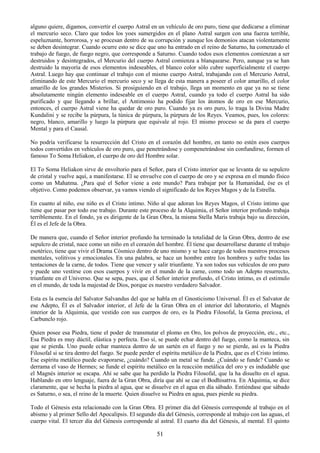 51
alguno quiere, digamos, convertir el cuerpo Astral en un vehículo de oro puro, tiene que dedicarse a eliminar
el mercurio seco. Claro que todos los yoes sumergidos en el plano Astral surgen con una fuerza terrible,
espeluznante, horrorosa, y se procesan dentro de su corrupción y aunque los demonios atacan violentamente
se deben desintegrar. Cuando ocurre esto se dice que uno ha entrado en el reino de Saturno, ha comenzado el
trabajo de fuego, de fuego negro, que corresponde a Saturno. Cuando todos esos elementos comienzan a ser
destruidos y desintegrados, el Mercurio del cuerpo Astral comienza a blanquearse. Pero, aunque ya se han
destruido la mayoría de esos elementos indeseables, el blanco color sólo cubre superficialmente el cuerpo
Astral. Luego hay que continuar el trabajo con el mismo cuerpo Astral, trabajando con el Mercurio Astral,
eliminando de este Mercurio el mercurio seco y se llega de esta manera a poseer el color amarillo, el color
amarillo de los grandes Misterios. Si prosiguiendo en el trabajo, llega un momento en que ya no se tiene
absolutamente ningún elemento indeseable en el cuerpo Astral, cuando ya todo el cuerpo Astral ha sido
purificado y que llegando a brillar, el Antimonio ha podido fijar los átomos de oro en ese Mercurio,
entonces, el cuerpo Astral viene ha quedar de oro puro. Cuando ya es oro puro, lo traga la Divina Madre
Kundalini y se recibe la púrpura, la túnica de púrpura, la púrpura de los Reyes. Veamos, pues, los colores:
negro, blanco, amarillo y luego la púrpura que equivale al rojo. El mismo proceso se da para el cuerpo
Mental y para el Causal.
No podría verificarse la resurrección del Cristo en el corazón del hombre, en tanto no estén esos cuerpos
todos convertidos en vehículos de oro puro, que penetrándose y compenetrándose sin confundirse, formen el
famoso To Soma Heliakon, el cuerpo de oro del Hombre solar.
El To Soma Heliakon sirve de envoltorio para el Señor, para el Cristo interior que se levanta de su sepulcro
de cristal y vuelve aquí, a manifestarse. El se envuelve con el cuerpo de oro y se expresa en el mundo físico
como un Mahatma. ¿Para qué el Señor viene a este mundo? Para trabajar por la Humanidad, ése es el
objetivo. Como podemos observar, ya vamos viendo el significado de los Reyes Magos y de la Estrella.
En cuanto al niño, ese niño es el Cristo íntimo. Niño al que adoran los Reyes Magos, el Cristo íntimo que
tiene que pasar por todo ese trabajo. Durante este proceso de la Alquimia, el Señor interior profundo trabaja
terriblemente. En el fondo, ya es dirigente de la Gran Obra, la misma Stella Maris trabaja bajo su dirección,
Él es el Jefe de la Obra.
De manera que, cuando el Señor interior profundo ha terminado la totalidad de la Gran Obra, dentro de ese
sepulcro de cristal, nace como un niño en el corazón del hombre. Él tiene que desarrollarse durante el trabajo
esotérico, tiene que vivir el Drama Cósmico dentro de uno mismo y se hace cargo de todos nuestros procesos
mentales, volitivos y emocionales. En una palabra, se hace un hombre entre los hombres y sufre todas las
tentaciones de la carne, de todos. Tiene que vencer y salir triunfante. Ya son todos sus vehículos de oro puro
y puede uno vestirse con esos cuerpos y vivir en el mundo de la carne, como todo un Adepto resurrecto,
triunfante en el Universo. Que se sepa, pues, que el Señor interior profundo, el Cristo íntimo, es el estimulo
en el mundo, de toda la majestad de Dios, porque es nuestro verdadero Salvador.
Esta es la esencia del Salvator Salvandus del que se habla en el Gnosticismo Universal. Él es el Salvator de
ese Adepto, Él es el Salvador interior, el Jefe de la Gran Obra en el interior del laboratorio, el Magnés
interior de la Alquimia, que vestido con sus cuerpos de oro, es la Piedra Filosofal, la Gema preciosa, el
Carbunclo rojo.
Quien posee esa Piedra, tiene el poder de transmutar el plomo en Oro, los polvos de proyección, etc., etc.,
Esa Piedra es muy dúctil, elástica y perfecta. Eso sí, se puede echar dentro del fuego, como la manteca, sin
que se pierda. Uno puede echar manteca dentro de un sartén en el fuego y no se pierde, así es la Piedra
Filosofal si se tira dentro del fuego. Se puede perder el espíritu metálico de la Piedra, que es el Cristo íntimo.
Ese espíritu metálico puede evaporarse, ¿cuándo? Cuando un metal se funde. ¿Cuándo se funde? Cuando se
derrama el vaso de Hermes; se funde el espíritu metálico en la reacción metálica del oro y es indudable que
el Magnés interior se escapa. Ahí se sabe que ha perdido la Piedra Filosofal, que la ha disuelto en el agua.
Hablando en otro lenguaje, fuera de la Gran Obra, diría que ahí se cae el Bodhisattva. En Alquimia, se dice
claramente, que se hecha la piedra al agua, que se disuelve en el agua en día sábado. Entiéndase que sábado
es Saturno, o sea, el reino de la muerte. Quien disuelve su Piedra en agua, pues pierde su piedra.
Todo el Génesis esta relacionado con la Gran Obra. El primer día del Génesis corresponde al trabajo en el
abismo y al primer Sello del Apocalipsis. El segundo día del Génesis, corresponde al trabajo con las aguas, el
cuerpo vital. El tercer día del Génesis corresponde al astral. El cuarto día del Génesis, al mental. El quinto
 