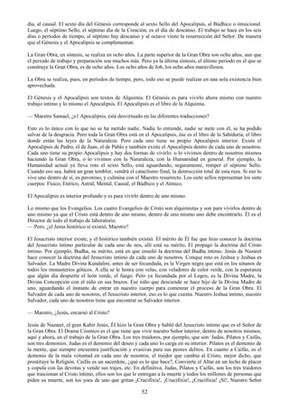 52
día, al causal. El sexto día del Génesis corresponde al sexto Sello del Apocalipsis, al Búdhico o intuicional.
Luego, el séptimo Sello, el séptimo día de la Creación, es el día de descanso. El trabajo se hace en los seis
días o períodos de tiempo, al séptimo hay descanso y al octavo viene la resurrección del Señor. De manera
que el Génesis y el Apocalipsis se complementan.
La Gran Obra, en síntesis, se realiza en ocho años. La parte superior de la Gran Obra son ocho años, aun que
el periodo de trabajo y preparación son muchos más. Pero ya la última síntesis, el último periodo en el que se
construye la Gran Obra, es de ocho años. Los ocho años de Job, los ocho años maravillosos.
La Obra se realiza, pues, en períodos de tiempo, pero, todo eso se puede realizar en una sola existencia bien
aprovechada.
El Génesis y el Apocalipsis son textos de Alquimia. El Génesis es para vivirlo ahora mismo con nuestro
trabajo íntimo y lo mismo el Apocalipsis. El Apocalipsis es el libro de la Alquimia.
— Maestro Samael, ¿e1 Apocalipsis, está desvirtuado en las diferentes traducciones?
Esto es lo único con lo que no se ha metido nadie. Nadie lo entiende, nadie se mete con él, se ha podido
salvar de la desgracia. Pero toda la Gran Obra está en el Apocalipsis, ése es el libro de la Sabiduría, el libro
donde están las leyes de la Naturaleza. Pero cada uno tiene su propio Apocalipsis interior. Existe el
Apocalipsis de Pedro, el de Juan, el de Pablo y también existe el Apocalipsis dentro de cada uno de nosotros.
Cada uno tiene su propio Apocalipsis y hay dos formas de vivirlo: o lo vivimos dentro de nosotros mismos
haciendo la Gran Obra, o lo vivimos con la Naturaleza, con la Humanidad en general. Por ejemplo, la
Humanidad actual ya lleva roto el sexto Sello, está aguardando, seguramente, romper el séptimo Sello.
Cuando eso sea, habrá un gran temblor, vendrá el cataclismo final, la destrucción total de esta raza. Si eso lo
vive uno dentro de sí, es pavoroso, y culmina con el Maestro resurrecto. Los siete sellos representan los siete
cuerpos: Físico, Etérico, Astral, Mental, Causal, el Búdhico y el Atmico.
El Apocalipsis es interior profundo y es para vivirlo dentro de uno mismo.
Lo mismo que los Evangelios. Los cuatro Evangelios de Cristo son alquimistas y son para vivirlos dentro de
uno mismo ya que el Cristo está dentro de uno mismo, dentro de uno mismo uno debe encontrarlo. Él es el
Director de todo el trabajo de laboratorio.
— Pero, ¿el Jesús histórico sí existió, Maestro?
El Jesucristo interior existe, y el histórico también existió. El mérito de Él fue que hizo conocer la doctrina
del Jesucristo íntimo particular de cada uno de nos, allí está su mérito, El propagó la doctrina del Cristo
íntimo. Por ejemplo, Budha, su mérito, está en que enseñó la doctrina del Budha íntimo. Jesús de Nazaret
hace conocer la doctrina del Jesucristo íntimo de cada uno de nosotros. Conque esto es Jeshua y Jeshua es
Salvador. La Madre Divina Kundalini, antes de ser fecundada, es la Virgen negra que está en los sótanos de
todos los monasterios góticos. A ella se le honra con velas, con veladores de color verde, con la esperanza
que algún día despierte el león verde, el fuego. Pero ya fecundada por el Logos, es la Divina Madre, la
Divina Concepción con el niño en sus brazos. Ese niño que desciende se hace hijo de la Divina Madre de
uno, aguardando el instante de entrar en nuestro cuerpo para comenzar el proceso de la Gran Obra. El
Salvador de cada uno de nosotros, el Jesucristo interior, eso es lo que cuenta. Nuestro Jeshua íntimo, nuestro
Salvador, cada uno de nosotros tiene que encontrar su Salvador interior.
— Maestro, ¿Jesús, encarnó al Cristo?
Jesús de Nazaret, el gran Kabir Jesús, Él hizo la Gran Obra y habló del Jesucristo íntimo que es el Señor de
la Gran Obra. El Drama Cósmico es el que tiene que vivir nuestro Señor interior, dentro de nosotros mismos,
aquí y ahora, en el trabajo de la Gran Obra. Los tres traidores, por ejemplo, que son: Judas, Pilatos y Caifás,
son tres demonios. Judas es el demonio del deseo y cada uno lo carga en su interior. Pilatos es el demonio de
la mente, que siempre encuentra justificación y evasivas para sus peores delitos. En cuanto a Caifás, es el
demonio de la mala voluntad en cada uno de nosotros, el traidor que cambia al Cristo, mejor dicho, que
prostituye la Religión. Caifás es un sacerdote, ¿qué es lo que hace?, Convierte el Altar en un lecho de placer
y copula con las devotas y vende sus trajes, etc. En definitiva, Judas, Pilatos y Caifás, son los tres traidores
que traicionan al Cristo íntimo, ellos son los que le entregan a la muerte y todos los millones de personas que
piden su muerte, son los yoes de uno que gritan ¡Crucifixia!, ¡Crucifixia!, ¡Crucifixia! ¡Sí!, Nuestro Señor
 