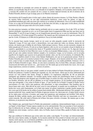 53
interior profundo es coronado con corona de espinas, y es azotado. Eso lo puede ver todo místico. Por
último, es crucificado, baja de la cruz y es colocado en su sepulcro. Después, con su muerte, mata a la muerte
y resucita allí vestido con sus cuerpos de oro y posee su cuerpo especial terrenal, he ahí el misterio de la
Piedra Filosofal, dichoso el que la tenga, pues es un Maestro resurrecto.
Son misterios del Evangelio para vivirlos aquí y ahora, dentro de nosotros mismos. La Vida, Pasión y Muerte
de nuestro Señor Jesucristo, no son algo estrictamente históricos, como creen las gentes, es algo de
actualidad inmediata que cada uno tiene que realizar en su trabajo de laboratorio. Esa es la cruda realidad del
Cristo, no es algo de la historia del pasado que se dio hace dos mil años, es algo para vivirlo ahora y les doy
testimonio de todo esto pues todo esto lo he estado viviendo.
En estos precisos instantes, mi Señor interior profundo está en su santo sepulcro; En el año 1978, mi Señor
interior profundo, resucitará en mí y yo en Él para poder hacer la gigantesca Obra que hay que hacer por la
Humanidad. Y será Él el que la haga y no mi insignificante persona que no es sino un instrumento. Pero, Él
es en sí perfecto y Él la hace porque Él es perfecto. De manera que doy testimonio de lo que me consta, de lo
que he vivido. El Génesis es el libro de los gnósticos. Esa es la cruda realidad.
Yo lo encarné hace mucho tiempo, nació en mí como un niño pequeño cuando recibí la iniciación de
Tiphereth. Luego, Él tuvo que crecer y desarrollarse, tuvo que pasar por todos sus dramas, dentro de mí
mismo, de manera que al hablar de esta forma, hablo porque conozco. Ahora, en este momento, después de
haber pasado por el Calvario, Él está en su Santo Sepulcro, allá voy de vez en cuando a besar la lápida de su
sepulcro, aguardando sí, su resurrección, hasta el 78 quedará resurrecto por tercera vez. Sí, digo por tercera
vez porque yo he hecho la Gran Obra tres veces. La hice en el pasado Mahanvantara, o sea, en la tierra luna,
antes de que esta cadena terrestre hubiera surgido a la existencia. Luego, en la Lemuria, con la revuelta
aquélla de los ángeles que cayeron en la generación animal, claro, eso fue en la Lemuria, el continente Mu.
Entonces, yo también cometí el error, como Dyhani Bodhisattva, de caer en la generación animal. Perdí la
Piedra Filosofal, pero en la misma Lemuria la hice surgir. Después, en la meseta central del Asia, cometí el
error, como lo hizo el conde Zanoni, de tomar esposa cuando ya se me estaba prohibido. Entonces volví a
echar la Piedra Filosofal al agua. Ahora, en esta nueva existencia, hice la Gran Obra, está para culminar la
resurrección del Señor por tercera vez... ¡por tercera vez! De modo que ya la he hecho tres veces. Así es que
tengo experiencia, conozco el camino... conozco el camino...
Lo que sí quiero decir es una gran verdad: cuando en la luna elaboré la Piedra Filosofal por primera vez, la
Piedra fue poderosa. Cuando la elaboré por segunda vez, fue más fuerte. Ahora que la estoy elaborando por
tercera vez será todavía más fuerte. Porque es debido a la experiencia adquirida, de ahí un principio
inteligente que debemos entender. Un hombre puede luchar mucho por transformarse hasta la unión con
Dios, hasta ahí progresa, pero después que el hombre llega a la unión con Dios, que Dios se manifiesta sobre
ese hombre, diríamos, que de allí en adelante ya no hay ningún progreso. Si ese hombre quiere progresar,
tiene que retrogradar, o sea, echar la Piedra al agua. ¿Y qué sucede con la Piedra? Cuando la Piedra vuelve
nuevamente a la vida, vuelve más poderosa, más penetrante, es algo extraordinario. Hay hombres que lo
hacen hasta siete veces. Más allá de las siete veces es muy peligroso, se puede caer en maldición. Yo lo he
hecho tres veces, pero francamente, no lo haré una cuarta, no quiero exponerme a perder mucho aunque las
tres veces que lo he hecho me ha salido el asunto hacia donde debe. ¡Demasiado doloroso! Por ejemplo, en la
meseta central del Asia, cuando lancé la Piedra al agua por tercera vez, decía para mí: ¡Cuánto luché a través
de los siglos para volverme a levantar, qué cargas tan espantosas, qué amarguras tan terribles! Sólo ahora,
después de haber sufrido mucho, pero mucho, está la Piedra Filosofal, está otra vez renaciendo, en el 78
estará renacida. Me eché toda la Historia de la Raza Aria para volverla a levantar. De manera que es muy
doloroso, es un proceso muy doloroso.
Hay Adeptos que, queriendo hacer la Piedra más penetrante y poderosa, intencionalmente bajan, ya no caen,
¡se bajan! ¿Cómo bajan? Toman esposa cuando no se les está permitido. Pero no eyaculan el licor seminal y
bajo la dirección de un Gurú, trabajan con todas las reglas del Arcano A.Z.F. Pierden entonces la Piedra.
Después de cierto tiempo, vuelven a darle vida a la Piedra, hacen la Gran Obra, queda la Piedra más fuerte
todavía.
Hay que establecer la diferencia que existe entre una caída y una bajada. Yo no bajé, caí intencionalmente.
Mis tres casos fueron caídas, no bajadas. En la meseta central del Asia cometí el mismo error que el conde
Zanoni, tomé esposa, esa es la historia prohibida y eso yo lo hice. Les digo, después de la experiencia de los
siglos, que así es como se realiza la Gran Obra.
 