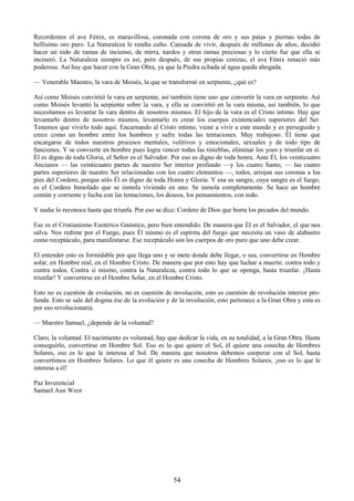 54
Recordemos el ave Fénix, es maravillosa, coronada con corona de oro y sus patas y piernas todas de
bellísimo oro puro. La Naturaleza le rendía culto. Cansada de vivir, después de millones de años, decidió
hacer un nido de ramas de incienso, de mirra, nardos y otras ramas preciosas y lo cierto fue que ella se
incineró. La Naturaleza siempre es así, pero después, de sus propias cenizas, el ave Fénix renació más
poderosa. Así hay que hacer con la Gran Obra, ya que la Piedra echada al agua queda ahogada.
— Venerable Maestro, la vara de Moisés, la que se transformó en serpiente, ¿qué es?
Así como Moisés convirtió la vara en serpiente, así también tiene uno que convertir la vara en serpiente. Así
como Moisés levantó la serpiente sobre la vara, y ella se convirtió en la vara misma, así también, lo que
necesitamos es levantar la vara dentro de nosotros mismos. El hijo de la vara es el Cristo íntimo. Hay que
levantarlo dentro de nosotros mismos, levantarlo es crear los cuerpos existenciales superiores del Ser.
Tenemos que vivirlo todo aquí. Encarnando al Cristo íntimo, viene a vivir a este mundo y es perseguido y
crece como un hombre entre los hombres y sufre todas las tentaciones. Muy trabajoso. Él tiene que
encargarse de todos nuestros procesos mentales, volitivos y emocionales, sexuales y de todo tipo de
funciones. Y se convierte en hombre pues logra vencer todas las tinieblas, eliminar los yoes y triunfar en sí.
Él es digno de toda Gloria, el Señor es el Salvador. Por eso es digno de toda honra. Ante Él, los veinticuatro
Ancianos — las veinticuatro partes de nuestro Ser interior profundo —y los cuatro Santo, — las cuatro
partes superiores de nuestro Ser relacionadas con los cuatro elementos —, todos, arrojan sus coronas a los
pies del Cordero, porque sólo Él es digno de toda Honra y Gloria. Y esa su sangre, cuya sangre es el fuego,
es el Cordero Inmolado que se inmola viviendo en uno. Se inmola completamente. Se hace un hombre
común y corriente y lucha con las tentaciones, los deseos, los pensamientos, con todo.
Y nadie lo reconoce hasta que triunfa. Por eso se dice: Cordero de Dios que borra los pecados del mundo.
Ese es el Cristianismo Esotérico Gnóstico, pero bien entendido. De manera que Él es el Salvador, el que nos
salva. Nos redime por el Fuego, pues Él mismo es el espíritu del fuego que necesita un vaso de alabastro
como receptáculo, para manifestarse. Ese receptáculo son los cuerpos de oro puro que uno debe crear.
El entender esto es formidable por que llega uno y se mete donde debe llegar, o sea, convertirse en Hombre
solar, en Hombre real, en el Hombre Cristo. De manera que por esto hay que luchar a muerte, contra todo y
contra todos. Contra sí mismo, contra la Naturaleza, contra todo lo que se oponga, hasta triunfar. ¡Hasta
triunfar! Y convertirse en el Hombre Solar, en el Hombre Cristo.
Esto no es cuestión de evolución, no es cuestión de involución, esto es cuestión de revolución interior pro-
funda. Esto se sale del dogma ése de la evolución y de la involución, esto pertenece a la Gran Obra y esta es
por eso revolucionaria.
— Maestro Samael, ¿depende de la voluntad?
Claro, la voluntad. El nacimiento es voluntad, hay que dedicar la vida, en su totalidad, a la Gran Obra. Hasta
conseguirlo, convertirse en Hombre Sol. Eso es lo que quiere el Sol, él quiere una cosecha de Hombres
Solares, eso es lo que le interesa al Sol. De manera que nosotros debemos cooperar con el Sol, hasta
convertimos en Hombres Solares. Lo que él quiere es una cosecha de Hombres Solares, ¡eso es lo que le
interesa a él!
Paz Inverencial
Samael Aun Weor
 