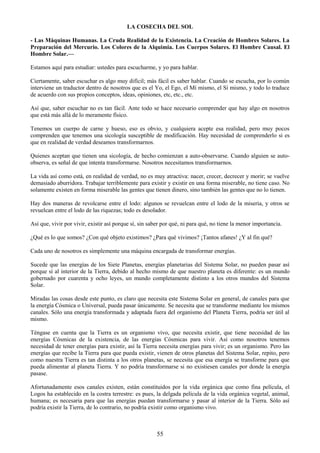 55
LA COSECHA DEL SOL
- Las Máquinas Humanas. La Cruda Realidad de la Existencia. La Creación de Hombres Solares. La
Preparación del Mercurio. Los Colores de la Alquimia. Los Cuerpos Solares. El Hombre Causal. El
Hombre Solar.—
Estamos aquí para estudiar: ustedes para escucharme, y yo para hablar.
Ciertamente, saber escuchar es algo muy difícil; más fácil es saber hablar. Cuando se escucha, por lo común
interviene un traductor dentro de nosotros que es el Yo, el Ego, el Mí mismo, el Sí mismo, y todo lo traduce
de acuerdo con sus propios conceptos, ideas, opiniones, etc, etc., etc.
Así que, saber escuchar no es tan fácil. Ante todo se hace necesario comprender que hay algo en nosotros
que está más allá de lo meramente físico.
Tenemos un cuerpo de carne y hueso, eso es obvio, y cualquiera acepte esa realidad, pero muy pocos
comprenden que tenemos una sicología susceptible de modificación. Hay necesidad de comprenderlo si es
que en realidad de verdad deseamos transformarnos.
Quienes aceptan que tienen una sicología, de hecho comienzan a auto-observarse. Cuando alguien se auto-
observa, es señal de que intenta transformarse. Nosotros necesitamos transformarnos.
La vida así como está, en realidad de verdad, no es muy atractiva: nacer, crecer, decrecer y morir; se vuelve
demasiado aburridora. Trabajar terriblemente para existir y existir en una forma miserable, no tiene caso. No
solamente existen en forma miserable las gentes que tienen dinero, sino también las gentes que no lo tienen.
Hay dos maneras de revolcarse entre el lodo: algunos se revuelcan entre el lodo de la miseria, y otros se
revuelcan entre el lodo de las riquezas; todo es desolador.
Así que, vivir por vivir, existir así porque sí, sin saber por qué, ni para qué, no tiene la menor importancia.
¿Qué es lo que somos? ¿Con qué objeto existimos? ¿Para qué vivimos? ¡Tantos afanes! ¿Y al fin qué?
Cada uno de nosotros es simplemente una máquina encargada de transformar energías.
Sucede que las energías de los Siete Planetas, energías planetarias del Sistema Solar, no pueden pasar así
porque sí al interior de la Tierra, debido al hecho mismo de que nuestro planeta es diferente: es un mundo
gobernado por cuarenta y ocho leyes, un mundo completamente distinto a los otros mundos del Sistema
Solar.
Miradas las cosas desde este punto, es claro que necesita este Sistema Solar en general, de canales para que
la energía Cósmica o Universal, pueda pasar únicamente. Se necesita que se transforme mediante los mismos
canales. Sólo una energía transformada y adaptada fuera del organismo del Planeta Tierra, podría ser útil al
mismo.
Téngase en cuenta que la Tierra es un organismo vivo, que necesita existir, que tiene necesidad de las
energías Cósmicas de la existencia, de las energías Cósmicas para vivir. Así como nosotros tenemos
necesidad de tener energías para existir, así la Tierra necesita energías para vivir; es un organismo. Pero las
energías que recibe la Tierra para que pueda existir, vienen de otros planetas del Sistema Solar, repito, pero
como nuestra Tierra es tan distinta a los otros planetas, se necesita que esa energía se transforme para que
pueda alimentar al planeta Tierra. Y no podría transformarse si no existiesen canales por donde la energía
pasase.
Afortunadamente esos canales existen, están constituidos por la vida orgánica que como fina película, el
Logos ha establecido en la costra terrestre: es pues, la delgada película de la vida orgánica vegetal, animal,
humana; es necesaria para que las energías puedan transformarse y pasar al interior de la Tierra. Sólo así
podría existir la Tierra, de lo contrario, no podría existir como organismo vivo.
 