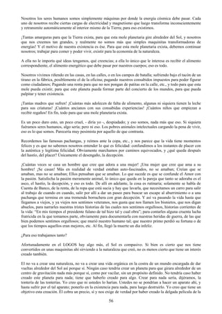 56
Nosotros los seres humanos somos simplemente máquinas por donde la energía cósmica debe pasar. Cada
uno de nosotros recibe ciertas cargas de electricidad y magnetismo que luego transforma inconscientemente
y retransmite automáticamente al interior mismo de la Tierra; para eso existimos.
¡Tantas amarguras para que la Tierra exista, para que esta mole planetaria gire alrededor del Sol, y nosotros
que nos creemos tan grandes, y realmente no somos más que simples maquinitas transformadoras de
energías! Y el motivo de nuestra existencia es ése. Para que esta mole planetaria exista, debemos continuar
nosotros; trabajar para comer y poder vivir, existir para la economía de la naturaleza.
A ella no le importa qué ideas tengamos, qué creencias; a ella lo único que le interesa es recibir el alimento
correspondiente, el alimento energético que debe pasar por nuestros cuerpos; eso es todo.
Nosotros vivimos riñendo en las casas, en las calles, o en los campos de batalla; sufriendo bajo el tacón de un
tirano en la fábrica, posiblemente el de la oficina; pagando nuestros consabidos impuestos para poder figurar
como ciudadanos; Pagando una renta para que no nos pongan de patitas en la calle, etc., y todo para que esta
mole pueda existir, para que este planeta pueda formar parte del concierto de los mundos, para que pueda
palpitar y tener existencia.
¡Tantas madres que sufren! ¡Cuántas más adolecen de falta de alimento, algunas ni siquiera tienen la leche
para sus criaturas! ¡Cuántos ancianos con sus consabidas experiencias! ¡Cuántos niños que empiezan a
recibir regaños! En fin, todo para que una mole planetaria exista.
Es un poco duro esto, un poco cruel, - diría yo -, despiadado; y eso somos, nada más que eso. Si siquiera
fuéramos seres humanos, algo sería; pero ni eso. Los pobres animales intelectuales cargando la pena de vivir,
eso es lo que somos. Parecería muy pesimista por aquello de que contrasta.
Recordemos las famosas pachangas, y reímos ante la copa, etc., y nos parece que la vida tiene momentos
felices y es que no sabemos nosotros entender lo que es felicidad: confundimos a los instantes de placer con
la auténtica y legítima felicidad. Obviamente marchamos por caminos equivocados, y ¿qué queda después
del hastío, del placer? Únicamente el desengaño, la decepción.
¡Cuántas veces se casa un hombre que cree que adora a una mujer! ¡Una mujer que cree que ama a su
hombre! ¡Se casan! Más en realidad de verdad estaban auto-fascinados, no se amaban; Creían que se
amaban, mas no se amaban; Ellos pensaban que se amaban. Lo que sucede es que se confunde el Amor con
la pasión. Satisfecha la pasión meramente animal, lo único que queda en la pareja que tanto se adoraba es el
asco, el hastío, la decepción, y eso es todo. De allí en adelante, la cosa es rutinaria; solamente se habla de
Cuenta de Banco, de la renta, de la ropa que está sucia y hay que lavarla, que necesitamos un carro para salir
al trabajo de cuando en cuando, salir por allí a dar un paseo para buscar un escape al aburrimiento o a una
pachanga que termina en una tremenda borrachera con gran decepción. Y así va pasando la vida hasta que
llegamos a viejos, y ya viejos nos sentimos veteranos, nos gusta que nos llamen los bisnietos, que nos digan
abuelos, para narrarles nuestras tristes historias de las cuales nos sentimos orgullosos, historias corrientes de
la vida: ―En mis tiempos el presidente fulano de tal hizo tal y cual obra‖; para contarles alguna cruenta lucha
fratricida en la que tomamos parte, obviamente para documentarla con nuestras heridas de guerra, de las que
bien podemos sentimos orgullosos; que murió nuestro humano tal; que nuestro primo perdió su fortuna o de
que los tiempos aquellos eran mejores, etc. Al fin, llegó la muerte un día infeliz.
¿Para eso trabajamos tanto?
Afortunadamente en el LOGOS hay algo más, el Sol es compasivo. Si bien es cierto que nos tiene
convertidos en unas maquinitas ahí sirviendo a la naturaleza que creó, no es menos cierto que tiene un interés
creado también.
El no va a crear una naturaleza, no va a crear una vida orgánica en la costra de un mundo encargada de dar
vueltas alrededor del Sol así porque sí. Ningún caso tendría crear un planeta para que girara alrededor de un
centro de gravitación nada más porque sí, como por vacilar, sin un propósito definido. No tendría caso haber
creado este planeta para nada; tiene que haberlo creado para algo. Crear para nada sería, dijéramos, la
tontería de las tonterías. Yo creo que ni ustedes lo harían. Ustedes no se pondrían a hacer un aparato ahí, y
hasta sufrir por el tal aparato; ponerlo en la existencia para nada, para luego destruirlo. Yo creo que tiene un
objetivo esta creación. Él cobra un precio, sí y nos exige de verdad por haber creado la delgada película de la
 