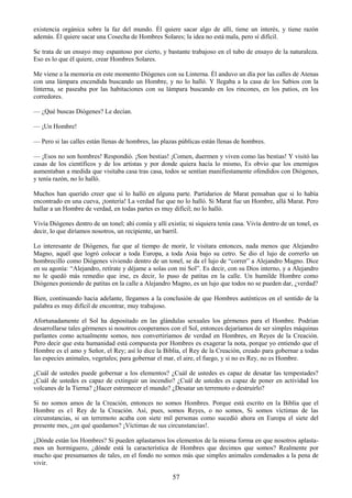 57
existencia orgánica sobre la faz del mundo. Él quiere sacar algo de allí, tiene un interés, y tiene razón
además. Él quiere sacar una Cosecha de Hombres Solares; la idea no está mala, pero sí difícil.
Se trata de un ensayo muy espantoso por cierto, y bastante trabajoso en el tubo de ensayo de la naturaleza.
Eso es lo que él quiere, crear Hombres Solares.
Me viene a la memoria en este momento Diógenes con su Linterna. Él anduvo un día por las calles de Atenas
con una lámpara encendida buscando un Hombre, y no lo halló. Y llegaba a la casa de los Sabios con la
linterna, se paseaba por las habitaciones con su lámpara buscando en los rincones, en los patios, en los
corredores.
— ¿Qué buscas Diógenes? Le decían.
— ¡Un Hombre!
— Pero si las calles están llenas de hombres, las plazas públicas están llenas de hombres.
— ¡Esos no son hombres! Respondió. ¡Son bestias! ¡Comen, duermen y viven como las bestias! Y visitó las
casas de los científicos y de los artistas y por donde quiera hacía lo mismo, Es obvio que los enemigos
aumentaban a medida que visitaba casa tras casa, todos se sentían manifiestamente ofendidos con Diógenes,
y tenía razón, no lo halló.
Muchos han querido creer que sí lo halló en alguna parte. Partidarios de Marat pensaban que si lo había
encontrado en una cueva, ¡tontería! La verdad fue que no lo halló. Si Marat fue un Hombre, allá Marat. Pero
hallar a un Hombre de verdad, en todas partes es muy difícil; no lo halló.
Vivía Diógenes dentro de un tonel; ahí comía y allí existía; ni siquiera tenía casa. Vivía dentro de un tonel, es
decir, lo que diríamos nosotros, un recipiente, un barril.
Lo interesante de Diógenes, fue que al tiempo de morir, le visitara entonces, nada menos que Alejandro
Magno, aquél que logró colocar a toda Europa, a toda Asia bajo su cetro. Se dio el lujo de correrlo un
hombrecillo como Diógenes viviendo dentro de un tonel, se da el lujo de ―correr‖ a Alejandro Magno. Dice
en su agonía: ―Alejandro, retírate y déjame a solas con mi Sol‖. Es decir, con su Dios interno, y a Alejandro
no le quedó más remedio que irse, es decir, lo puso de patitas en la calle. Un humilde Hombre como
Diógenes poniendo de patitas en la calle a Alejandro Magno, es un lujo que todos no se pueden dar, ¿verdad?
Bien, continuando hacia adelante, llegamos a la conclusión de que Hombres auténticos en el sentido de la
palabra es muy difícil de encontrar, muy trabajoso.
Afortunadamente el Sol ha depositado en las glándulas sexuales los gérmenes para el Hombre. Podrían
desarrollarse tales gérmenes si nosotros cooperamos con el Sol, entonces dejaríamos de ser simples máquinas
parlantes como actualmente somos, nos convertiríamos de verdad en Hombres, en Reyes de la Creación.
Pero decir que esta humanidad está compuesta por Hombres es exagerar la nota, porque yo entiendo que el
Hombre es el amo y Señor, el Rey; así lo dice la Biblia, el Rey de la Creación, creado para gobernar a todas
las especies animales, vegetales; para gobernar el mar, el aire, el fuego, y si no es Rey, no es Hombre.
¿Cuál de ustedes puede gobernar a los elementos? ¿Cuál de ustedes es capaz de desatar las tempestades?
¿Cuál de ustedes es capaz de extinguir un incendio? ¿Cuál de ustedes es capaz de poner en actividad los
volcanes de la Tierna? ¿Hacer estremecer el mundo? ¿Desatar un terremoto o destruirlo?
Si no somos amos de la Creación, entonces no somos Hombres. Porque está escrito en la Biblia que el
Hombre es e1 Rey de la Creación. Así, pues, somos Reyes, o no somos, Si somos víctimas de las
circunstancias, si un terremoto acaba con siete mil personas como sucedió ahora en Europa el siete del
presente mes, ¿en qué quedamos? ¡Víctimas de sus circunstancias!.
¿Dónde están los Hombres? Si pueden aplastarnos los elementos de la misma forma en que nosotros aplasta-
mos un hormiguero, ¿dónde está la característica de Hombres que decimos que somos? Realmente por
mucho que presumamos de tales, en el fondo no somos más que simples animales condenados a la pena de
vivir.
 